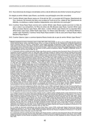JURISPRUDÊNCIA DA CORTE INTERAMERICANA DE DIREITOS HUMANOS 
54.3. Houve denúncias de ameaças e de atentados contra a vida de defensores dos direitos humanos dos garífunas.21 
Em relação ao senhor Alfredo López Álvarez, sua família e sua participação como líder comunitário 
54.4. O senhor Alfredo López Álvarez nasceu em 10 de abril de 1951, no município de El Progreso, Departamento de 
Yoro, Honduras. No momento dos fatos vivia na aldeia de Triunfo de la Cruz, cidade de Tela, Departamento de 
Atlántida, e se dedicava a realizar trabalhos independentes como eletricista e de construção.22 
54.5. A senhora Teresa Reyes Reyes convivia com o senhor Alfredo López Álvarez quando ocorreram os fatos do 
caso e ainda é sua companheira. Os fi lhos de ambos são Alfa Barauda López Reyes, Suamein Alfred López 
Reyes e Gustavo Narciso López Reyes. Além disso, o senhor Alfredo López Álvarez tem os seguintes fi lhos: 
Alfred Omaly López Suazo, Deikel Yanell López Suazo, Iris Tatiana López Bermúdez,23 José Álvarez Martínez e 
Joseph López Harolstohn. A senhora Teresa Reyes Reyes também é mãe de José Jaime Reyes Reyes e María 
Marcelina Reyes Reyes.24 
54.6. O senhor Catarino López e a senhora Apolonia Álvarez Aranda são os pais do senhor Alfredo López Álvarez.25 
Atlántida (expediente de anexos à demanda, anexo 3, folhas 294 a 297); ofício enviado em 26 de junho de 2000 pelo Secretário Geral do 
Instituto Nacional Agrário, senhor José Adolfo Guzmán Herrera, ao Prefeito do Município de Tela, Departamento de Atlántida (expediente de 
anexos à demanda, anexo 19, folha 817); United Nations. Human Rights Committee. Considerations of Reports submitted by Status parties 
under article 4 of the Covenant. Inicial Report, Honduras. UN Doc. CCPR/C/HND/2005/1 de 26 de abril de 2005, e Nações Unidas, “O Racismo, 
a Discriminação Racial, a Xenofobia e todas as Formas de Discriminação”, relatório do Senhor Doudou Diène, Relator Especial sobre as formas 
contemporâneas de racismo, discriminação racial, xenofobia e formas conexas de intolerância. Adendo – MISSÃO A HONDURAS. UN Doc. E/ 
CN.4/2005/18/Add.5 de 22 de março de 2005. par. 28. 
21. Cf. declaração preliminar prestada pelo senhor Alfredo López Álvarez perante o Juizado de Letras Seccional de Tela em 29 de abril de 1997 
(expediente de anexos à demanda, anexo 24, folhas 848 a 850); declaração prestada por Gilberto Antonio Sánchez Chandias perante agente 
dotado de fé pública (affi davit) em 27 de maio de 2005 (expediente de mérito e eventuais reparações, tomo III, folhas 651 a 657); testemunho 
da senhora Gregoria Flores Martínez prestado durante a audiência pública realizada perante a Corte Interamericana em 28 de junho de 2005; 
alegação da senhora Gregoria Flores durante a audiência de mérito realizada em 8 de março de 2002 no 114º Período Ordinário de Sessões 
da Comissão Interamericana (expediente de anexos à demanda, anexo 3, folhas 425 a 438 e expediente de anexos à demanda, tomo I, anexo 
5, folhas 665 a 678); declaração da senhora Basilicia Ramos Flores durante a audiência de mérito realizada em 8 de março de 2002 no 114º 
Período Ordinário de Sessões da Comissão Interamericana (expediente de anexos à demanda, anexo 3, folhas 431 a 434); Anistia Internacional, 
“Honduras: a justiça defrauda os povos indígenas”, índice AI AMR 37/10/99/s, setembro de 1999 (expediente de anexos à demanda, anexo 
15, folhas 802 a 813); Nações Unidas, “O Racismo, a Discriminação Racial, a Xenofobia e todas as Formas de Discriminação”, relatório 
do Sr. Doudou Diène, Relator Especial sobre as formas contemporâneas de racismo, discriminação racial, xenofobia e formas conexas de 
intolerância. Adendo – MISSÃO A HONDURAS. UN Doc. E/CN.4/2005/18/Add.5 de 22 de março de 2005. par. 19; United Nations. Human Rights 
Committee. Considerations of Reports submitted by Status parties under article 4 of the Covenant. Inicial Report, Honduras. UN Doc. CCPR/C/ 
HND/2005/1, de 26 de abril de 2005 Nações Unidas, Comissão de Direitos Humanos, Report of the Special Representative of the Secretary- 
General, Hina Jilani. Addendum – Summary of cases transmitted to Governments and replies received. UN Doc. E/CN.4/2005/101/Add.1 de 16 
de março de 2005. pars. 292 a 300; Nações Unidas, Comissão de Direitos Humanos, “Os Direitos Humanos e as Questões Indígenas”, relatório 
do Relator Especial sobre a situação dos direitos humanos e das liberdades fundamentais dos indígenas, Sr. Rodolfo Stavenhagen. Adendo – 
Análise da situação dos países e outras atividades do Relator Especial. UN. Doc. E/CN.4/2005/88/Add.1 de 16 de fevereiro de 2005. pars. 49 e 
50; Nações Unidas, Comissão de Direitos Humanos, “Human Rights Defenders”, Report submitted by Ms. Hina Jilani, Special Representative 
of the Secretary-General on the situation of human rights defenders. Addendum – Summary of cases transmitted to Governments and replies 
received. UN Doc. E/CN.4/2004/94/Add.3 de 23 de março de 2004, pars. 241 a 253; Nações Unidas, Comissão de Direitos Humanos, “Civil 
and Political Rights, Including the Questions of: Independence of the Judiciary, Administration of Justice, Impunity”, Report of the Special 
Rapporteur on the independence of judges and lawyers, Leandro Despouy, submitted in accordance with Commission on Human Rights 
resolution 2003/43. Addendum – Situations in specifi c countries or territories. UN Doc. E/CN.4/2004/60/Add.1 de 4 de março de 2004. par. 
36, e Nações Unidas, Comissão de Direitos Humanos, “Human Rights Defenders”, Report submitted by Hina Jilani, Special Representative 
of the Secretary-General on human rights defenders, in accordance with Commission on Human Rights resolution 2000/61. Addendum – 
Communications to and from Governments. UN Doc. E/CN.4/2003/104/Add.1 de 20 de fevereiro de 2003. pars. 286 a 290. 
22. Cf. certidão de nascimento autenticada de Alfredo López Álvarez, número 02069, emitida pelo Registro Civil das Pessoas da República de 
Honduras em 25 de fevereiro de 2002 (expediente de anexos à demanda, anexo 43, folha 1520); declaração preliminar prestada pelo senhor 
Alfredo López Álvarez perante o Juizado de Letras Seccional de Tela em 29 de abril de 1997 (expediente de anexos à demanda, anexo 24, folhas 
848 a 850), e declaração da Empresa de Transporte Figueroa, assinada por seu gerente geral, senhor Rafael Figueroa, emitida em 4 de março 
de 1997 (expediente de anexos ao escrito de petições e argumentos, anexo 8, folha 118). 
23. Cf. testemunho da senhora Teresa Reyes Reyes prestado durante a audiência pública realizada perante a Corte Interamericana em 28 de 
junho de 2005; certidão de nascimento autenticada de Alfa Barauda López Reyes assinada pelo Registrador Civil Municipal em 1º de março de 
2002 (expediente de anexos à demanda, anexo 43, folha 1524); certidão de nascimento autenticada de Suamein Alfred López Reyes, número 
00384, emitida pelo Registrador Civil Municipal em 1º de março de 2002 (expediente de anexos à demanda, anexo 43, folha 1525); certidão 
de nascimento autenticada de Gustavo Narciso López Reyes, número 00385, emitida pelo Registro Nacional das Pessoas da República de 
Honduras em 1º de março de 2002 (expediente de anexos à demanda, anexo 43, folha 1526); certidão de nascimento autenticada de Alfred 
Omaly López Suazo, número 0107-32-02445, assinada pelo Registrador Civil Municipal em 24 de setembro de 1987 (expediente de anexos à 
demanda, anexo 43, folha 1527); certidão de nascimento autenticada de Deikel Yanell López Suazo, número 0501-80-013147, assinada pelo 
Registrador Civil Municipal em 21 de setembro de 1987 (expediente de anexos à demanda, anexo 43, folha 1529), e certidão de nascimento 
autenticada de Iris Tatiana López Bermúdez, número 00348, emitida pelo Registro Nacional das Pessoas da República de Honduras em 5 de 
setembro de 1997 (expediente de anexos à demanda, anexo 43, folha 1531). 
24. Cf. certidão de nascimento autenticada de José Jaime Reyes Reyes, número 01020, emitida pelo Registro Nacional das Pessoas da 
República de Honduras em 7 de março de 1993 (expediente de anexos à demanda, anexo 43, folha 1533); certidão de nascimento autenticada 
de María Marcelina Reyes Reyes, número 01368, emitida pelo Registro Nacional das Pessoas da República de Honduras em 17 de julho de 
1996 (expediente de anexos à demanda, anexo 43, folha 1534). 
25. Cf. declaração preliminar prestada pelo senhor Alfredo López Álvarez perante o Juizado de Letras Seccional de Tela em 29 de abril de 1997 
(expediente de anexos à demanda, anexo 24, folhas 848 a 850), e certidão de nascimento autenticada de Alfredo López Álvarez, número 02069, 
emitida pelo Registro Civil das Pessoas da República de Honduras em 25 de fevereiro de 2002 (expediente de anexos à demanda, anexo 43, 
folha 1520). 
40 
 
