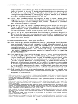 JURISPRUDÊNCIA DA CORTE INTERAMERICANA DE DIREITOS HUMANOS 
em que viajavam os senhores Alfredo López Álvarez e Luis Ángel Acosta e encontraram e confi scaram dois 
pacotes que continham um pó branco. Em seguida, detiveram estes senhores no estacionamento do Hotel 
Puerto Rico. No momento da detenção, o senhor Alfredo López Álvarez não foi informado de seus direitos 
como detido, nem dos fatos a respeito dos quais era acusado. Naquele dia, os Agentes do DIC detiveram o 
senhor Sunny Loreto Cubas nas proximidades do Hotel Puerto Rico.32 
54.12. Quando o senhor López Álvarez foi detido pelos funcionários do Estado, foi obrigado a se deitar no chão 
e alguns agentes fi caram em pé sobre suas costas. Depois de sua detenção, foi levado ao escritório do 
Departamento de Investigação Criminal, onde lhe foi exigido que tirasse a roupa; estando nu, foi submetido 
a uma revista corporal realizada por outro preso.33 
54.13. Na noite de 27 de abril de 1997, a senhora Teresa Reyes Reyes fi cou sabendo da detenção de Alfredo López 
Álvarez. Em razão deste não ter voltado da cidade de Tela, seus familiares e membros da comunidade se 
preocuparam e saíram a buscá-lo. Ele foi encontrado no escritório do Departamento de Investigação Criminal. 
Não foi permitido à suposta vítima falar com sua companheira quando ela chegou a este escritório.34 
54.14. Em 27 de abril de 1997, o senhor Alfredo López Álvarez permaneceu no Departamento de Investigação 
Criminal com as algemas apertadas, o que provocou sangramento e infl amação em seus pulsos, e foi coagido 
a se declarar culpado dos fatos a respeito dos quais era acusado. Não recebeu atendimento médico pelo 
maltrato físico a que foi submetido.35 
Em relação ao processo judicial contra o senhor Alfredo López Álvarez 
54.15. Em 28 de abril de 1997, dentro das 24 horas seguintes à detenção, o senhor Dennis H. Rodríguez Rodríguez, 
ofi cial de investigação do Departamento de Investigação Criminal, pôs “à disposição [do] Juizado [de Letras 
Seccional] os senhores: Luis Ángel Acosta, [Sunny] Loreto Cubas e Alfredo López, por presumir que fossem 
responsávei[s] pelo Crime de [‘]POSSE E TRÁFICO DE ENTORPECENTE[S’] em detrimento da SAÚDE 
PÚBLICA DO ESTADO DE HONDURAS” e enviou, como “prova de convicção, o que supostamente eram 
“DOIS QUILOS DE COCAÍNA, E UM CIGARRO DE ‘MACONHA’, [e] UMA BOLSINHA CONTENDO UMA PEDRA 
SUPOSTAMENTE DE CRACK.”36 
54.16. Em 29 de abril de 1997, o Juizado de Letras Seccional de Tela iniciou o inquérito, admitiu a apresentação dos 
acusados Luis Ángel Acosta, Sunny Loreto Cubas e Alfredo López Álvarez, e de “dois quilos de cocaína, um 
cigarro de maconha e uma pedra supostamente [de] crack”, na qualidade de peças de convicção, instruiu 
que fosse tomada a declaração preliminar dos acusados e os enviou ao Centro Penitenciário de Tela pelo 
“prazo legal para inquirir”. Para o exame das peças de convicção e sua avaliação econômica, enviou-as ao 
Departamento de Medicina Forense da cidade de San Pedro de Sula, “a fi m de que determin[asse] a pureza 
da cocaína e se a [q]uantidade confi scada [supostamente] de [c]ocaína, [m]aconha e a pedra supostamente 
de crack, é considerada para consumo ou para tráfi co”, e nomeou peritos para esse propósito. A partir desta 
data, as referidas peças de convicção permaneceram sob a custódia do Juizado de Letras Seccional de Tela.37 
54.17. Em 29 de abril de 1997, o senhor Alfredo López Álvarez prestou declaração preliminar no Juizado de Letras 
Seccional de Tela perante a Juíza Reina Isabel Najera e a secretária do Juizado, Adela E. Mejía de Murillo, sem 
a presença de um advogado defensor.38 
32. Cf. denúncia apresentada pelo Promotor do Ministério Público, senhor José Mario Salgado Montalbán, perante a Juíza de Letras Seccional 
de Tela contra os senhores Alfredo López Álvarez, Luis Ángel Acosta e Sunny Loreto Cubas em 30 de abril de 1997 (expediente de anexos à 
contestação da demanda, tomo I, folhas 126 e 127). 
33. Cf. testemunho do senhor Alfredo López Álvarez prestado durante a audiência pública realizada perante a Corte Interamericana em 28 de 
junho de 2005. 
34. Cf. testemunho do senhor Alfredo López Álvarez prestado durante a audiência pública realizada perante a Corte Interamericana em 28 de 
junho de 2005 e testemunho da senhora Teresa Reyes Reyes prestado durante a audiência pública realizada perante a Corte Interamericana 
em 28 de junho de 2005. 
35. Cf. declaração preliminar prestada pelo senhor Alfredo López Álvarez perante o Juizado de Letras Seccional de Tela em 29 de abril de 1997 
(expediente de anexos à demanda, anexo 24, folhas 848 a 850); testemunho do senhor Alfredo López Álvarez prestado durante a audiência 
pública realizada perante a Corte Interamericana em 28 de junho de 2005 e testemunho da senhora Teresa Reyes Reyes prestado durante a 
audiência pública realizada perante a Corte Interamericana em 28 de junho de 2005. 
36. Cf. ofício emitido pelo ofi cial de investigação do Departamento Geral de Investigação Criminal do Ministério Público, senhor Dennis H. 
Rodríguez R., dirigido à senhora Juíza de Letras Seccional de Tela em 28 de abril de 1997 (expediente de anexos à contestação da demanda, 
tomo I, folha 110). 
37. Cf. auto de início do inquérito proferido pelo Juizado de Letras Seccional de Tela em 29 de abril de 1997 (expediente de anexos à 
contestação da demanda, tomo I, folha 111). 
38. Cf. declaração preliminar prestada pelo senhor Alfredo López Álvarez perante o Juizado de Letras Seccional de Tela em 29 de abril de 1997 
(expediente de anexos à demanda, anexo 24, folhas 848 a 850) e procuração de representação do senhor Alfredo López Álvarez ao licenciado 
42 
 