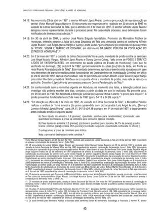 DIREITO À LIBERDADE PESSOAL - CASO LÓPEZ ÁLVAREZ VS. HONDURAS 
54.18. No mesmo dia 29 de abril de 1997, o senhor Alfredo López Álvarez conferiu procuração de representação ao 
senhor Víctor Manuel Vargas Navarro. O instrumento correspondente foi recebido em 30 de abril de 1997 no 
Juizado de Letras Seccional de Tela, que o admitiu em 2 de maio de 1997. O senhor Alfredo López Álvarez 
designou novos representantes durante o processo penal. No curso deste processo, seus defensores foram 
notifi cados de diversos atos judiciais.39 
54.19. Em 30 de abril de 1997, o senhor José Mario Salgado Montalbán, Promotor do Ministério Público de 
Honduras, interpôs perante à Juíza de Letras Seccional de Tela uma denúncia contra os senhores Alfredo 
López Álvarez, Luis Ángel Acosta Vargas e Sunny Loreto Cubas “por considerá-los responsáveis pelos crimes 
de ‘POSSE, VENDA E TRÁFICO DE COCAÍNA’, em detrimento DA SAÚDE PÚBLICA DA POPULAÇÃO DO 
ESTADO DE HONDURAS”.40 
54.20. Em 2 de maio de 1997, o Juizado de Letras Seccional de Tela expediu mandado de prisão contra os senhores 
Luis Ángel Acosta Vargas, Alfredo López Álvarez e Sunny Loreto Cubas, “pelo crime de POSSE E TRÁFICO 
ILÍCITO DE ENTORPECENTES, em detrimento da saúde pública do Estado de Honduras[; f]ato que foi 
verifi cado no domingo, [27] de [abril de 1997, aproximadamente às] duas [ou] três da tarde, em frente ao 
Hotel Puerto Rico da [cidade de Tela]”. Este mandado determinou a prisão preventiva dos acusados com base 
nos elementos de prova fornecidos pelos funcionários do Departamento de Investigação Criminal em ofício 
de 28 de abril de 1997. Nessa oportunidade, não foi permitido ao senhor Alfredo López Álvarez pagar fi ança 
para obter liberdade provisória. Notifi cou-se à suposta vítima o mandado de prisão, mas esta se recusou a 
assiná-lo. O senhor López Álvarez permaneceu preso no Centro Penitenciário de Tela.41 
54.21. Em conformidade com a normativa vigente em Honduras no momento dos fatos, a detenção judicial para 
investigar não poderia exceder seis dias, contados a partir da data em que foi realizada. No presente caso, 
em 29 de abril de 1997 foi decretada a detenção judicial da suposta vítima e aberto “o prazo para inquirir”. A 
prisão preventiva foi decretada em 2 de maio de 1997 (pars. 54.16 e 54.20 supra).42 
54.22. “Em atenção ao ofício de 2 de maio de 1997, do Juizado de Letras Seccional de Tela”, o Ministério Público 
realizou a análise de “uma amostra [da prova apreendida com os] acusados Luis Ángel Acosta, [Sunny] 
Loreto e Alfredo López Álvarez” (pars. 54.11, 54.15 e 54.16 supra) e, em 14 de maio de 1997, o departamento 
antes indicado emitiu o seguinte laudo: 
A) Peso líquido da amostra: 1,8 gramas[; r]esultado: positivo para canabinóides[; c]onclusão: pela 
quantidade confi scada, a prova se considera para consumo pessoal imediato. 
B) Peso líquido da amostra: 1,5 gramas[; p]ó branco: positivo [para] cocaína, 94,7% de pureza[; p]edra 
branca: positivo [para] cocaína, 95% pureza[;c]onclusão: segundo a quantidade confi scada no ofício[.] 
2 quilogramas, a prova se considera para tráfi co. 
Nota: a prova foi destruída durante a análise.43 
Víctor Manuel Vargas Navarro em 29 de abril de 1997, recebida pelo Juizado de Letras Seccional de Tela em 30 de abril de 1997 (expediente 
de anexos à contestação da demanda, tomo I, folha 129). 
39. Cf. procuração do senhor Alfredo López Álvarez ao Licenciado Víctor Manuel Vargas Navarro em 29 de abril de 1997 e recebida pelo 
Juizado de Letras Seccional de Tela em 30 de abril de 1997 (expediente de anexos à contestação da demanda, tomo I, folha 129); documento 
de anulação e concessão de procuração assinada pelo senhor Alfredo López Álvarez a favor dos senhores Elvin Javier Varela Rapalo e Miguel 
Ángel Izaguirre Fiallos em 22 de setembro de 1997 (expediente de anexos à contestação da demanda, tomo I, folha 256); documento de 
substituição da procuração do senhor Elvin Javier Varela Rapalo ao senhor Dagoberto Alcides Varela Rapalo em 13 de fevereiro de 1998 
(expediente de anexos à contestação da demanda, tomo I, folha 282); documento de substituição da procuração do senhor Dagoberto Alcides 
Varela Rapalo ao senhor Humberto Cuellar Erazo em 19 de março de 1999 (expediente de anexos à contestação da demanda, tomo II, folha 
487); documento de substituição da procuração do senhor Humberto Cuellar Erazo ao senhor Elvin Javier Varela Rapalo em 9 de outubro de 
2000 (expediente de anexos à contestação da demanda, tomo II, folha 576); documento de substituição da procuração do senhor Elvin Javier 
Varela Rapalo ao senhor José Luis Mejía Herrera em 3 de setembro de 2001 (expediente de anexos à contestação da demanda, tomo II, folha 
624); documento de substituição da procuração do senhor José Luis Mejía Herrera ao senhor Nelson Martín Reyes Morales em 5 de fevereiro 
de 2003 (expediente de anexos à contestação da demanda, tomo II, folha 845), e ofício do Juizado de Letras Seccional de Tela aparentemente 
de 2 de maio de 1997 (expediente de anexos à contestação da demanda, tomo I, folha 950). 
40. Cf. denúncia apresentada pelo Promotor do Ministério Público, senhor José Mario Salgado Montalbán, perante a Juíza de Letras Seccional 
de Tela contra os senhores Alfredo López Álvarez, Luis Ángel Acosta e Sunny Loreto Cubas em 30 de abril de 1997 (expediente de anexos à 
contestação da demanda, tomo I, folha 126). 
41. Cf. mandado de prisão expedido pelo Juizado de Letras Seccional de Tela em 2 de maio de 1997 (expediente de anexos à contestação da 
demanda, tomo I, folha 137) e testemunho do senhor Alfredo López Álvarez prestado durante a audiência pública realizada perante a Corte 
Interamericana. 
42. Cf. artigo 71 da Constituição Política de Honduras, Decreto nº 131, de 11 de janeiro de 1982 (expediente de prova para melhor resolver dos 
representantes, anexo A, folha 1615); artigo 117 do Código de Processo Penal, Decreto número 189-1984 (expediente de prova para melhor 
resolver dos representantes, anexo C, folha 1941); auto de início do inquérito proferido pelo Juizado de Letras Seccional de Tela em 29 de abril 
de 1997 (expediente de anexos à contestação da demanda, tomo I, folha 111) e mandado de prisão expedido pelo Juizado de Letras Seccional 
de Tela em 2 de maio de 1997 (expediente de anexos à contestação da demanda, tomo I, folha 137). 
43. Cf. laudo emitido pelo Ministério Público e assinado pelos senhores Darlan W. Membreño, toxicólogo, e Francisco J. Herrera A., diretor 
43 
 