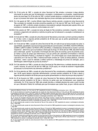 JURISPRUDÊNCIA DA CORTE INTERAMERICANA DE DIREITOS HUMANOS 
54.23. Em 19 de junho de 1997, o Juizado de Letras Seccional de Tela remeteu o processo à etapa plenária, 
informando às partes para que formalizassem a acusação e contestassem as acusações, respectivamente, 
dentro do prazo legal. Em 25 de julho de 1997, o próprio juizado declarou a nulidade parcial do referido auto, 
já que no processo não haviam sido realizadas algumas provas solicitadas oportunamente pelas partes.44 
54.24. Em 4 de agosto de 1997, o senhor Alfredo López Álvarez solicitou perante o Juizado de Letras Seccional de 
Tela a anulação do mandado de prisão preventiva expedido em 2 de maio de 1997 (par. 54.20 supra). Em 7 
de agosto de 1997, o referido Juizado considerou improcedente a petição interposta pela suposta vítima, por 
considerar o mandado de prisão em conformidade com a lei.45 
54.25 Em 8 de outubro de 1997, o Juizado de Letras da Seção de Tela considerou concluído o inquérito, remeteu o 
processo a julgamento (em plenário) e solicitou às partes que formalizassem a acusação e contestassem as 
acusações.46 
54.26. Em 6 de abril de 1998, o Juizado de Letras Seccional de Tela declarou encerrado o primeiro período probatório 
de 10 dias e abriu o segundo período probatório de 30 dias para que as partes apresentassem a prova 
proposta em tempo e forma.47 
54.27. Em 13 de abril de 1998, o Juizado de Letras Seccional de Tela, em razão de que se havia provado nos autos “a 
[q]uantidade, [q]ualidade e [p]ureza da droga apreendida dos [p]rocessados LUIS ÁNGEL ACOSTA [VARGAS], 
[SUNNY] LORETO CUBAS e ALFREDO LÓPEZ [ÁLVAREZ]; e estabelecidos devidamente os laudos e perícias 
respectivos”, determinou que se procedesse à destruição da droga. Em 28 de abril de 1998, data determinada 
para a destruição, quando “se procedia à incineração dos dois quilos de cocaína[,] prova da presente causa, 
ao realizar a prova de campo [que determinava a Lei] por peritos [do Laboratório Criminalístico e Ciências 
Forenses do Ministério Público], o resultado foi negativo”. Em conformidade com o laudo elaborado por este 
Laboratório em 4 de maio de 1998, o material examinado constava de “[t]rês (3) bolsas plásticas, contendo 
pó branco”, sobre o qual foi realizada a análise conforme a metodologia de provas de coloração, para a 
identifi cação e determinação da pureza da amostra.48 
54.28. Em 9 de setembro de 1998, o Juizado de Letras Seccional de Tela determinou a nulidade absoluta das ações 
a partir, inclusive, do auto de 6 de abril de 1998 (par. 54.26 supra), em virtude de existirem irregularidades 
processuais no fornecimento dos elementos probatórios49. 
54.29. Em 24 de setembro de 1998, o Juizado de Letras Seccional de Tela, considerando a nulidade absoluta decretada 
(par. 54.28 supra) declarou encerrado defi nitivamente o primeiro período probatório de 10 dias e aberto o 
segundo período probatório de 30 dias para que as partes apresentassem os meios de prova por elas propostos.50 
54.30. Em 22 de fevereiro de 1999, o Juizado de Letras Seccional de Tela declarou defi nitivamente encerrado o 
segundo período probatório de 30 dias e informou às partes para que formalizassem suas respectivas 
conclusões. Em 10 de março de 1999, este Juizado decretou a nulidade absoluta dos autos a partir da data 
em que o Ministério Público foi notifi cado para que formulasse suas razões fi nais, já que o referido auto de 
regional de Medicina Forense, em 14 de maio de 1997 (expediente de anexos à contestação da demanda, tomo I, folha 161). 
44. Cf. auto de abertura do inquérito à de julgamento do Juizado de Letras Seccional de Tela em 19 de junho de 1997 (expediente de anexos 
à contestação da demanda, tomo I, folha 207); pedido de nulidade de ações interposto pelo senhor José Luis Mejía Herrera em 23 de julho de 
1997 (expediente de anexos à contestação da demanda, tomo I, folha 212) e auto de nulidade parcial ordenado pelo Juizado de Letras Seccional 
de Tela em 25 de julho de 1997 (expediente de anexos à contestação da demanda, tomo I, folha 213). 
45. Cf. recurso de revogação interposto pelo senhor Alfredo López Álvarez perante o Juizado de Letras Seccional de Tela em 4 de agosto de 
1997 (expediente de anexos à contestação da demanda, tomo I, folha 246), e decisão proferida pelo Juizado de Letras Seccional de Tela em 7 
de agosto de 1997 (expediente de anexos à contestação da demanda, tomo I, folha 248). 
46. Cf. auto proferido pelo Juizado de Letras Seccional de Tela em 8 de outubro de 1997 (expediente de anexos à contestação da demanda, 
tomo I, folha 259). 
47. Cf. auto proferido pelo Juizado de Letras Seccional de Tela em 6 de abril de 1998 (expediente de anexos à contestação da demanda, tomo 
I, folha 306). 
48. Cf. auto proferido pelo Juizado de Letras Seccional de Tela em 13 de abril de 1998 (expediente de anexos à contestação da demanda, tomo 
I, folha 307); parecer emitido pelo Laboratório Químico Toxicológico do Ministério Público de Honduras, assinado por Viviam Castillo, analista, 
e Francisco Herrera, diretor regional, e que foi enviado ao Licenciado Álvaro Raul Cerrato em 4 de maio de 1998 (expediente de anexos à 
contestação da demanda, tomo I, folhas 345 e 346), e sentença proferida pelo Juizado de Letras Seccional de Tela em 13 de janeiro de 2003 
(expediente de anexos à contestação da demanda, tomo II, folhas 827 a 829). 
49. Cf. decisão interlocutória proferida pelo Juizado de Letras Seccional de Tela em 9 de setembro de 1998 (expediente de anexos à contestação 
da demanda, tomo I, folhas 397 e 398) e escrito do representante dos senhores Luis Ángel Acosta e Alfredo López Álvarez de 11 de agosto de 
1998 (expediente de anexos à contestação da demanda, tomo I, folhas 392 e 393). 
50. Cf. auto proferido pelo Juizado de Letras Seccional de Tela em 24 de setembro de 1998 (expediente de anexos à contestação da demanda, 
tomo I, folha 400). 
44 
 