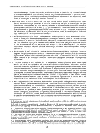 JURISPRUDÊNCIA DA CORTE INTERAMERICANA DE DIREITOS HUMANOS 
senhora Reyes Reyes, com base em que o ato processual de declarar de maneira ofi ciosa a nulidade de ações 
a infrações procedimentais “não constitu[iu] violação [das] garantias constitucionais”, e que “não parecia, 
por outro lado, que os supostos prejudicados est[ivessem] detidos ilegalmente ou que est[ivessem] sendo 
objeto de humilhações ou ofensas por nenhuma autoridade”.58 
54.36 Em 16 de janeiro de 2002, o senhor José Luis Mejía Herrera, defensor público do senhor Alfredo López 
Álvarez, solicitou a anulação do decreto de prisão de 2 de maio de 1997 (par. 54.20 supra) e a liberação 
imediata com fundamento em que “não exist[iam] elementos de prova legalmente válidos para considerar 
plenamente estabelecido o corpo de delito, […] já que sempre existirá a dúvida razoável de se a substância 
que supostamente foi apreendida é ou não é cocaína”. Em 24 de janeiro de 2002, o Juizado de Letras Seccional 
de Tela declarou improcedente o pedido de anulação do decreto de prisão, já que as diligências ordenadas 
após 8 de outubro de 1997 não tinham valor jurídico.59 
54.37. Em 30 de janeiro de 2002, o senhor Luis Mejía Herrera, defensor público do senhor Alfredo López Álvarez, 
diante da intimação da decisão de 24 de janeiro de 2002, interpôs, perante o Juizado de Letras Seccional de 
Tela, um recurso de reposição e, subsidiariamente, de apelação contra a referida decisão. Em 1º de fevereiro 
de 2002, o pedido de reposição foi declarado improcedente e o recurso de apelação foi admitido e enviado 
à Corte de Apelações de La Ceiba. Em 18 de junho de 2002, a Corte de Apelações de La Ceiba declarou 
improcedente a apelação interposta, para que “continuass[e] o processo até que fosse proferida sentença 
defi nitiva”.60 
54.38. Em 30 de julho de 2002, o Juizado de Letras Seccional de Tela remeteu o processo a julgamento e notifi cou 
às partes para que formalizassem a acusação e contestassem as acusações dentro do prazo legal. Em 30 de 
agosto de 2002, este juizado abriu o período probatório por 20 dias. Em 5 de novembro de 2002, o Juizado de 
Letras Seccional de Tela afi rmou que continuaria o trâmite para que as partes formulassem suas respectivas 
conclusões.61 
54.39. Em 26 de novembro de 2002, o senhor José Luis Mejía Herrera, defensor público do senhor Alfredo López 
Álvarez, solicitou ao Juizado de Letras Seccional de Tela que fosse proferida sentença absolutória a seu favor 
com base, entre outros argumentos, de que a suposta droga apreendida havia sido encontrada dentro de um 
veículo que não pertencia ao senhor López Álvarez nem era dirigido por este; que não pode ser considerado 
como o proprietário nem possuidor ilegítimo da substância que se afi rmou ser cocaína; que como expressa 
a Promotoria, unicamente lhe foi confi scada uma pedra de crack, que uma vez analisada seria para consumo 
pessoal, e que havia arguido dúvida razoável sobre a existência da suposta droga, já que o primeiro parecer 
não havia estabelecido nenhuma cadeia de custódia sobre os dois supostos quilos de cocaína. Em 27 de 
novembro de 2002, o mencionado Juizado intimou as partes para proferir sentença.62 
54.40. Em 13 de janeiro de 2003, o Juizado de Letras Seccional de Tela proferiu sentença absolutória a favor dos 
senhores Alfredo López Álvarez e Luis Ángel Acosta, e encerrou a causa contra o senhor Sunny Loreto Cubas, 
com fundamento em que “não foi estabelecida a cadeia de custódia da prova confi scada, de modo que até a 
presente data não existe a certeza de se a amostra enviada ao laboratório toxicológico e que resultou positiva 
foi retirada dos dois quilos de pó branco apreendidos dos acusados, já que não consta[va] nos autos quem 
realizou tal diligência, ou se a mesma foi suplantada posteriormente e, ao ser realizada novamente, a prova 
resultou que não era cocaína. Existem, em consequência, dois laudos toxicológicos com resultados distintos 
e que tratam aparentemente da mesma prova, não fi cando desta forma comprovado o corpo de delito. […] 
58. Cf. sentença sobre recurso de exibição pessoal proferida pela Corte de Apelações de La Ceiba em 23 de julho de 2001 (expediente de anexos 
à demanda, anexo 3, folha 123). 
59. Cf. pedido de revogação de mandado de prisão e liberação de 16 de janeiro de 2002 (expediente de anexos à contestação da demanda, 
tomo II, folhas 655 a 657), e decisão do Juizado de Letras Seccional de Tela de 24 de janeiro de 2002 (expediente de anexos à contestação da 
demanda, tomo II, folhas 658 e 659). 
60. Cf. nota manuscrita de interposição dos recursos de reposição e apelação pelo senhor José Luis Mejía Herrera em 30 de janeiro de 2002 
(expediente de anexos à contestação da demanda, tomo II, folha 665); auto do Juizado de Letras Seccional de Tela de 1º de fevereiro de 2002 
(expediente de anexos à contestação da demanda, tomo II, folha 670), e decisão da Corte de Apelações de La Ceiba de 18 de junho de 2002 
(expediente de anexos à contestação da demanda, tomo II, folhas 675 e 676). 
61. Cf. auto proferido pelo Juizado de Letras Seccional de Tela em 30 de julho de 2002 (expediente de anexos à contestação da demanda, 
tomo II, folhas 680); auto proferido pelo Juizado de Letras Seccional de Tela em 30 de agosto de 2002 (expediente de anexos à contestação da 
demanda, tomo II, folhas 698), e auto do Juizado de Letras Seccional de Tela de 5 de novembro de 2002 (expediente de anexos à contestação 
da demanda, tomo II, folhas 793). 
62. Cf. petição do advogado defensor do senhor Alfredo López Álvarez, senhor José Luis Mejía Herrera, apresentado perante o Juizado de 
Letras Seccional de Tela em 26 de novembro de 2002 (expediente de anexos à contestação da demanda, tomo II, folhas 821 a 824), e auto 
do Juizado de Letras Seccional de Tela de 27 de novembro de 2002 (expediente de anexos à contestação da demanda, tomo II, folhas 825). 
46 
 