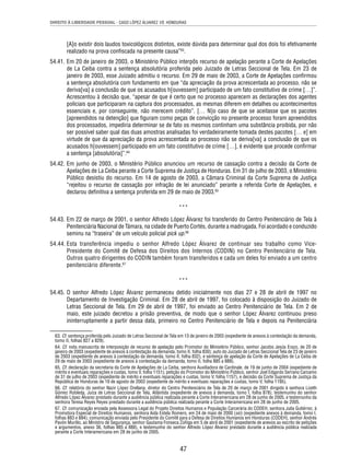 DIREITO À LIBERDADE PESSOAL - CASO LÓPEZ ÁLVAREZ VS. HONDURAS 
[A]o existir dois laudos toxicológicos distintos, existe dúvida para determinar qual dos dois foi efetivamente 
realizado na prova confi scada na presente causa”63. 
54.41. Em 20 de janeiro de 2003, o Ministério Público interpôs recurso de apelação perante a Corte de Apelações 
de La Ceiba contra a sentença absolutória proferida pelo Juizado de Letras Seccional de Tela. Em 23 de 
janeiro de 2003, esse Juizado admitiu o recurso. Em 29 de maio de 2003, a Corte de Apelações confi rmou 
a sentença absolutória com fundamento em que “da apreciação da prova acrescentada ao processo, não se 
deriva[va] a conclusão de que os acusados h[ouvessem] participado de um fato constitutivo de crime […]”. 
Acrescentou à decisão que, “apesar de que é certo que no processo aparecem as declarações dos agentes 
policiais que participaram na captura dos processados, as mesmas diferem em detalhes ou acontecimentos 
essenciais e, por conseguinte, não merecem crédito”. [… N]o caso de que se aceitasse que os pacotes 
[apreendidos na detenção] que fi guram como peças de convicção no presente processo foram apreendidos 
dos processados, impediria determinar se de fato os mesmos continham uma substância proibida, por não 
ser possível saber qual das duas amostras analisadas foi verdadeiramente tomada destes pacotes [… e] em 
virtude de que da apreciação da prova acrescentada ao processo não se deriva[va] a conclusão de que os 
acusados h[ouvessem] participado em um fato constitutivo de crime […], é evidente que procede confi rmar 
a sentença [absolutória]”.64 
54.42. Em junho de 2003, o Ministério Público anunciou um recurso de cassação contra a decisão da Corte de 
Apelações de La Ceiba perante a Corte Suprema de Justiça de Honduras. Em 31 de julho de 2003, o Ministério 
Público desistiu do recurso. Em 14 de agosto de 2003, a Câmara Criminal da Corte Suprema de Justiça 
“rejeitou o recurso de cassação por infração de lei anunciado” perante a referida Corte de Apelações, e 
declarou defi nitiva a sentença proferida em 29 de maio de 2003.65 
*** 
54.43. Em 22 de março de 2001, o senhor Alfredo López Álvarez foi transferido do Centro Penitenciário de Tela à 
Penitenciária Nacional de Támara, na cidade de Puerto Cortés, durante a madrugada. Foi acordado e conduzido 
seminu na “traseira” de um veículo policial pick up.66 
54.44. Esta transferência impediu o senhor Alfredo López Álvarez de continuar seu trabalho como Vice- 
Presidente do Comitê de Defesa dos Direitos dos Internos (CODIN) no Centro Penitenciário de Tela. 
Outros quatro dirigentes do CODIN também foram transferidos e cada um deles foi enviado a um centro 
penitenciário diferente.67 
*** 
54.45. O senhor Alfredo López Álvarez permaneceu detido inicialmente nos dias 27 e 28 de abril de 1997 no 
Departamento de Investigação Criminal. Em 28 de abril de 1997, foi colocado à disposição do Juizado de 
Letras Seccional de Tela. Em 29 de abril de 1997, foi enviado ao Centro Penitenciário de Tela. Em 2 de 
maio, este juizado decretou a prisão preventiva, de modo que o senhor López Álvarez continuou preso 
ininterruptamente a partir dessa data, primeiro no Centro Penitenciário de Tela e depois na Penitenciária 
63. Cf. sentença proferida pelo Juizado de Letras Seccional de Tela em 13 de janeiro de 2003 (expediente de anexos à contestação da demanda, 
tomo II, folhas 827 a 829). 
64. Cf. nota manuscrita de interposição de recurso de apelação pelo Promotor do Ministério Público, senhor Jacobo Jesús Erazo, de 20 de 
janeiro de 2003 (expediente de anexos à contestação da demanda, tomo II, folha 830); auto do Juizado de Letras Seccional Tela de 23 de janeiro 
de 2003 (expediente de anexos à contestação da demanda, tomo II, folha 832), e sentença de apelação da Corte de Apelações de La Ceiba de 
29 de maio de 2003 (expediente de anexos à contestação da demanda, tomo II, folha 885 a 888). 
65. Cf. declaração da secretaria da Corte de Apelações de La Ceiba, senhora Auxiliadora de Cardinale, de 19 de junho de 2004 (expediente de 
mérito e eventuais reparações e custas, tomo V, folha 1151); petição do Promotor do Ministério Público, senhor Joel Edgardo Serrano Carcamo 
de 31 de julho de 2003 (expediente de mérito e eventuais reparações e custas, tomo V, folha 1157), e decisão da Corte Suprema de Justiça da 
República de Honduras de 19 de agosto de 2003 (expediente de mérito e eventuais reparações e custas, tomo V, folha 1195). 
66. Cf. relatório do senhor Nazir López Orellana, diretor do Centro Penitenciário de Tela de 20 de março de 2001 dirigido à senhora Lizeth 
Gómez Robleda, Juíza de Letras Seccional de Tela, Atlántida (expediente de anexos à demanda, tomo I, folha 878); testemunho do senhor 
Alfredo López Álvarez prestado durante a audiência pública realizada perante a Corte Interamericana em 28 de junho de 2005, e testemunho da 
senhora Teresa Reyes Reyes prestado durante a audiência pública realizada perante a Corte Interamericana em 28 de junho de 2005. 
67. Cf. comunicação enviada pela Assessora Legal do Projeto Direitos Humanos e População Carcerária do CODEH, senhora Julia Gutiérrez, à 
Promotora Especial de Direitos Humanos, senhora Aida Estela Romero, em 24 de maio de 2000 (sic) (expediente anexos à demanda, tomo I, 
folhas 883 e 884); comunicação enviada pelo Presidente do Comitê para a Defesa de Direitos Humanos em Honduras (CODEH), senhor Andrés 
Pavón Murillo, ao Ministro de Segurança, senhor Gautama Fonseca Zúñiga em 5 de abril de 2001 (expediente de anexos ao escrito de petições 
e argumentos, anexo 36, folhas 885 a 888), e testemunho do senhor Alfredo López Álvarez prestado durante a audiência pública realizada 
perante a Corte Interamericana em 28 de junho de 2005. 
47 
 