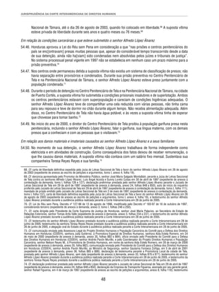 JURISPRUDÊNCIA DA CORTE INTERAMERICANA DE DIREITOS HUMANOS 
Nacional de Támara, até o dia 26 de agosto de 2003, quando foi colocado em liberdade.68 A suposta vítima 
esteve privada de liberdade durante seis anos e quatro meses ou 76 meses.69 
Em relação às condições carcerárias a que esteve submetido o senhor Alfredo López Álvarez 
54.46. Honduras aprovou a Lei do Réu sem Pena em consideração a que “nas prisões e centros penitenciários do 
país se enc[ontravam] presas muitas pessoas que, apesar do considerável tempo transcorrido desde a data 
de sua detenção, ainda não ha[viam] sido condenadas nem absolvidas pelos juízes e tribunais de justiça”. 
No sistema processual penal vigente em 1997 não se estabelecia em nenhum caso um prazo máximo para a 
prisão preventiva.70 
54.47. Nos centros onde permaneceu detida a suposta vítima não existia um sistema de classifi cação de presos; não 
havia separação entre provisórios e condenados. Durante sua prisão preventiva no Centro Penitenciário de 
Tela e na Penitenciária Nacional de Támara, o senhor Alfredo López Álvarez esteve preso juntamente com a 
população condenada.71 
54.48. Durante o período de detenção no Centro Penitenciário de Tela e na Penitenciária Nacional de Támara, na cidade 
de Puerto Cortés, a suposta vítima foi submetida a condições prisionais insalubres e de superlotação. Ambos 
os centros penitenciários estavam com superpopulação e careciam de condições higiênicas adequadas. O 
senhor Alfredo López Álvarez teve de compartilhar uma cela reduzida com várias pessoas, não tinha cama 
para seu repouso e teve de dormir no chão durante algum tempo. Não recebia alimentação adequada. Além 
disso, no Centro Penitenciário de Tela não havia água potável, e às vezes a suposta vítima tinha de esperar 
que chovesse para tomar banho.72 
54.49. No início do ano de 2000, o diretor do Centro Penitenciário de Tela proibiu à população garífuna presa nesta 
penitenciária, incluindo o senhor Alfredo López Álvarez, falar o garífuna, sua língua materna, com os demais 
presos que a conheciam e com as pessoas que o visitavam.73 
Em relação aos danos materiais e imateriais causados ao senhor Alfredo López Álvarez e a seus familiares 
54.50. No momento de sua detenção, o senhor Alfredo López Álvarez trabalhava de forma independente como 
eletricista e em atividades de construção. Como consequência dos fatos deixou de receber remuneração, o 
que lhe causou danos materiais. A suposta vítima não contava com um salário fi xo mensal. Sustentava sua 
companheira Teresa Reyes Reyes e sua família.74 
68. Cf. carta de liberdade defi nitiva expedida pela Juíza de Letras Seccional de Tela a favor do senhor Alfredo López Álvarez em 26 de agosto 
de 2003 (expediente de anexos ao escrito de petições e argumentos, tomo I, anexo 4, folha 19). 
69. Cf. denúncia apresentada pelo Promotor do Ministério Público, senhor José Mario Salgado Montalbán, perante a Juíza de Letras Seccional 
de Tela contra os senhores Alfredo López Álvarez, Luis Ángel Acosta e Sunny Loreto Cubas em 30 de abril de 1997 (expediente de anexos à 
contestação da demanda, tomo I, folhas 126 e 127); declaração preliminar prestada pelo senhor Alfredo López Álvarez perante o Juizado de 
Letras Seccional de Tela em 29 de abril de 1997 (expediente de anexos à demanda, anexo 24, folhas 848 a 850); auto de início do inquérito 
proferido pelo Juizado de Letras Seccional de Tela em 29 de abril de 1997 (expediente de anexos à contestação da demanda, tomo I, folha 111); 
mandado de prisão emitido pelo Juizado de Letras Seccional de Tela em 2 de maio de 1997 (expediente de anexos à contestação da demanda, 
tomo I, folha 137); carta de liberdade defi nitiva expedida pela Juíza de Letras Seccional de Tela a favor do senhor Alfredo López Álvarez em 26 
de agosto de 2003 (expediente de anexos ao escrito de petições e argumentos, tomo I, anexo 4, folha 19), e testemunho do senhor Alfredo 
López Álvarez prestado durante a audiência pública realizada perante a Corte Interamericana em 28 de junho de 2005. 
70. Cf. Lei do Réu sem Pena, Decreto nº 127-96 de 13 de agosto de 1996, modifi cada pelo Decreto nº 183-97 de 16 de outubro de 1997, 
considerando terceiro (expediente de anexos à demanda, anexo 3, tomo I, folhas 246 a 250). 
71. Cf. carta dirigida pelo Presidente da Corte Suprema de Justiça de Honduras, senhor José María Palacios, ao Secretário de Estado de 
Relações Exteriores, senhor Tomas Arita Valle (expediente de anexos à demanda, anexo 3, folhas 234 a 237), e testemunho do senhor Alfredo 
López Álvarez prestado durante a audiência pública realizada perante a Corte Interamericana em 28 de junho de 2005. 
72. Cf. testemunho do senhor Alfredo López Álvarez prestado durante a audiência pública realizada perante a Corte Interamericana em 28 de 
junho de 2005; testemunho da senhora Teresa Reyes Reyes prestado durante a audiência pública realizada perante a Corte Interamericana em 
28 de junho de 2005, e alegação oral do Estado durante a audiência pública realizada perante a Corte Interamericana em 28 de junho de 2005. 
73. Cf. comunicação enviada pela Assessora Legal do Projeto Direitos Humanos e População Carcerária do Comitê para a Defesa dos Direitos 
Humanos em Honduras (CODEH), senhora Julia Gutiérrez, à Promotora Especial de Direitos Humanos, senhora Aida Estela Romero, em 24 
de maio de 2000 (expediente de anexos à demanda, anexo 35, folhas 883 e 884); ofício enviado pelo Presidente do Comitê para a Defesa 
dos Direitos Humanos em Honduras (CODEH), senhor Andrés Pavón Murillo, e pelo Coordenador do Projeto Direitos Humanos e População 
Carcerária, senhor Nelson Reyes M., à Promotoria de Direitos Humanos, em nome da senhora Aida Estela Romero, em 28 de março de 2000 
(expediente de anexos à demanda, anexo 35, folha 882); comunicação enviada pelo Presidente do Comitê para a Defesa dos Direitos Humanos 
em Honduras (CODEH), senhor Andrés Pavón Murillo, ao Ministro de Segurança, senhor Gautama Fonseca Zúñiga, em 5 de abril de 2001 
(expediente de anexos à demanda, anexo 36, folhas 885 a 888); declaração de testemunha perante a Promotoria Local da cidade de Tela, 
prestada pelo senhor Alfredo López Álvarez, sem data (expediente de anexos à demanda, anexo 33, folhas 876 e 877); testemunho do senhor 
Alfredo López Álvarez prestado durante a audiência pública realizada perante a Corte Interamericana em 28 de junho de 2005, e testemunho da 
senhora Teresa Reyes Reyes prestado durante a audiência pública realizada perante a Corte Interamericana em 28 de junho de 2005. 
74. Cf. declaração preliminar prestada pelo senhor Alfredo López Álvarez perante o Juizado de Letras Seccional de Tela em 29 de abril de 1997 
(expediente de anexos à demanda, anexo 24, folhas 848 a 850); declaração da Empresa de Transporte Figueroa, assinada por seu gerente geral, 
senhor Rafael Figueroa, em 4 de março de 1997 (expediente de anexos ao escrito de petições e argumentos, anexo 8, folha 118); testemunho 
48 
 