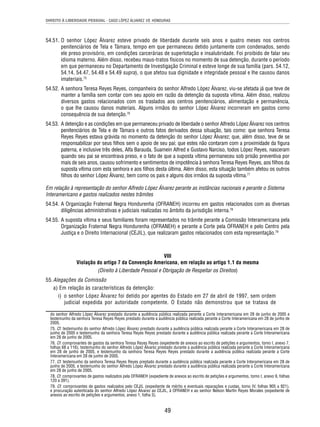 DIREITO À LIBERDADE PESSOAL - CASO LÓPEZ ÁLVAREZ VS. HONDURAS 
54.51. O senhor López Álvarez esteve privado de liberdade durante seis anos e quatro meses nos centros 
penitenciários de Tela e Támara, tempo em que permaneceu detido juntamente com condenados, sendo 
ele preso provisório, em condições carcerárias de superlotação e insalubridade. Foi proibido de falar seu 
idioma materno. Além disso, recebeu maus-tratos físicos no momento de sua detenção, durante o período 
em que permaneceu no Departamento de Investigação Criminal e esteve longe de sua família (pars. 54.12, 
54.14, 54.47, 54.48 e 54.49 supra), o que afetou sua dignidade e integridade pessoal e lhe causou danos 
imateriais.75 
54.52. A senhora Teresa Reyes Reyes, companheira do senhor Alfredo López Álvarez, viu-se afetada já que teve de 
manter a família sem contar com seu apoio em razão da detenção da suposta vítima. Além disso, realizou 
diversos gastos relacionados com os traslados aos centros penitenciários, alimentação e permanência, 
o que lhe causou danos materiais. Alguns irmãos do senhor López Álvarez incorreram em gastos como 
consequência de sua detenção.76 
54.53. A detenção e as condições em que permaneceu privado de liberdade o senhor Alfredo López Álvarez nos centros 
penitenciários de Tela e de Támara e outros fatos derivados dessa situação, tais como: que senhora Teresa 
Reyes Reyes estava grávida no momento da detenção do senhor López Álvarez; que, além disso, teve de se 
responsabilizar por seus fi lhos sem o apoio de seu pai; que estes não contaram com a proximidade da fi gura 
paterna, e inclusive três deles, Alfa Barauda, Suamein Alfred e Gustavo Narciso, todos López Reyes, nasceram 
quando seu pai se encontrava preso, e o fato de que a suposta vítima permaneceu sob prisão preventiva por 
mais de seis anos, causou sofrimento e sentimentos de impotência à senhora Teresa Reyes Reyes, aos fi lhos da 
suposta vítima com esta senhora e aos fi lhos desta última. Além disso, esta situação também afetou os outros 
fi lhos do senhor López Álvarez, bem como os pais e alguns dos irmãos da suposta vítima.77 
Em relação à representação do senhor Alfredo López Álvarez perante as instâncias nacionais e perante o Sistema 
Interamericano e gastos realizados nestes trâmites 
54.54. A Organização Fraternal Negra Hondurenha (OFRANEH) incorreu em gastos relacionados com as diversas 
diligências administrativas e judiciais realizadas no âmbito da jurisdição interna.78 
54.55. A suposta vítima e seus familiares foram representados no trâmite perante a Comissão Interamericana pela 
Organização Fraternal Negra Hondurenha (OFRANEH) e perante a Corte pela OFRANEH e pelo Centro pela 
Justiça e o Direito Internacional (CEJIL), que realizaram gastos relacionados com esta representação.79 
VIII 
Violação do artigo 7 da Convenção Americana, em relação ao artigo 1.1 da mesma 
(Direito à Liberdade Pessoal e Obrigação de Respeitar os Direitos) 
49 
55. Alegações da Comissão 
a) Em relação às características da detenção: 
i) o senhor López Álvarez foi detido por agentes do Estado em 27 de abril de 1997, sem ordem 
judicial expedida por autoridade competente. O Estado não demonstrou que se tratava de 
do senhor Alfredo López Álvarez prestado durante a audiência pública realizada perante a Corte Interamericana em 28 de junho de 2005 e 
testemunho da senhora Teresa Reyes Reyes prestado durante a audiência pública realizada perante a Corte Interamericana em 28 de junho de 
2005. 
75. Cf. testemunho do senhor Alfredo López Álvarez prestado durante a audiência pública realizada perante a Corte Interamericana em 28 de 
junho de 2005 e testemunho da senhora Teresa Reyes Reyes prestado durante a audiência pública realizada perante a Corte Interamericana 
em 28 de junho de 2005. 
76. Cf. comprovantes de gastos da senhora Teresa Reyes Reyes (expediente de anexos ao escrito de petições e argumentos, tomo I, anexo 7, 
folhas 68 a 116); testemunho do senhor Alfredo López Álvarez prestado durante a audiência pública realizada perante a Corte Interamericana 
em 28 de junho de 2005, e testemunho da senhora Teresa Reyes Reyes prestado durante a audiência pública realizada perante a Corte 
Interamericana em 28 de junho de 2005. 
77. Cf. testemunho da senhora Teresa Reyes Reyes prestado durante a audiência pública realizada perante a Corte Interamericana em 28 de 
junho de 2005, e testemunho do senhor Alfredo López Álvarez prestado durante a audiência pública realizada perante a Corte Interamericana 
em 28 de junho de 2005. 
78. Cf. comprovantes de gastos realizados pela OFRANEH (expediente de anexos ao escrito de petições e argumentos, tomo I, anexo 9, folhas 
120 a 391). 
79. Cf. comprovantes de gastos realizados pelo CEJIL (expediente de mérito e eventuais reparações e custas, tomo IV, folhas 905 a 921), 
e procuração autenticada do senhor Alfredo López Álvarez ao CEJIL, à OFRANEH e ao senhor Nelson Martín Reyes Morales (expediente de 
anexos ao escrito de petições e argumentos, anexo 1, folha 3). 
 