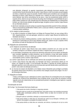 JURISPRUDÊNCIA DA CORTE INTERAMERICANA DE DIREITOS HUMANOS 
uma detenção infragranti; os agentes responsáveis pela detenção buscavam pessoas com 
características físicas diferentes das do senhor López Álvarez e não foi provada sua participação 
nos fatos a respeito dos quais era acusado. Existem indícios para considerar que a privação de 
liberdade do senhor López Álvarez foi realizada com o objetivo de inibi-lo de sua participação 
como defensor das terras comunitárias de seu povo, e que do procedimento penal contra a 
suposta vítima, observa-se que os tribunais de justiça não investigaram a possibilidade de que o 
poder público pudesse ter sido utilizado para fins diferentes aos estabelecidos no ordenamento 
jurídico, por meio de atos dotados de aparência legal, dirigidos a privar o senhor López Álvarez 
de sua liberdade pessoal, e 
ii) não foram realizadas provas de campo na suposta droga apreendida quando foi feita a detenção. 
Tanto os funcionários do Ministério Público como a Juíza que ordenou o inquérito prejulgaram 
a natureza desta substância. 
b) Em relação à prisão preventiva: 
i) em razão do disposto no Código Penal e no Código de Processo Penal, em seus artigos 425 e 
433, respectivamente, e de sua aplicação, excluiu-se o senhor López Álvarez do benefício de 
liberdade sob fiança, e 
ii) o tribunal de primeira instância absolveu o senhor López Álvarez em 13 de janeiro de 2003 e a 
sentença foi confirmada em 29 de maio daquele mesmo ano, apesar do que a suposta vítima 
permaneceu privada de liberdade até 26 de agosto de 2003. 
50 
56. Alegações dos representantes 
a) Em relação às características da detenção 
i) a detenção do senhor López Álvarez teve como objetivo envolvê-lo em um crime que não 
cometeu e obrigá-lo a se declarar culpado dos fatos a respeito dos quais era acusado, e 
ii) as autoridades competentes não produziram elementos adicionais de prova depois da detenção 
para conceder legalidade à prisão preventiva, que foi arbitrária, já que não existia nenhum 
indício consistente, unívoco e direto que pudesse resultar em presunções graves, precisas e 
concordantes contra o senhor López Álvarez. 
b) o senhor López Álvarez não foi notificado sem demora das acusações formuladas contra ele; 
c) o senhor López Álvarez não pôde obter sua liberdade sob fiança e permaneceu detido por 76 
meses, em violação do artigo 7.5 da Convenção. Na prática, a garantia da revisão judicial da 
detenção significa o envio dos autos ao juiz da causa para que este decida sobre a pertinência de 
proferir uma ordem de detenção provisória, e 
d) os recursos de amparo de liberdade ou de habeas corpus interpostos para proteger os direitos 
da suposta vítima foram infrutíferos; isso constitui uma violação conjunta dos artigos 7.6 e 25.1 
da Convenção Americana. 
57. Alegações do Estado 
É falsa a afirmação de que a detenção do senhor López Álvarez foi consequência de uma montagem 
realizada em virtude de seu desempenho como dirigente social, já que antes do processo criminal 
seguido contra ele, desenvolveu-se um procedimento policial e investigativo para capturar a suposta 
vítima infragranti. 
Considerações da Corte 
58. O artigo 7 da Convenção Americana dispõe que: 
1. Toda pessoa tem direito à liberdade e à segurança pessoais. 
2. Ninguém pode ser privado de sua liberdade física, salvo pelas causas e nas condições previamente 
fixadas pelas constituições políticas dos Estados Partes ou pelas leis de acordo com elas 
promulgadas. 
3. Ninguém pode ser submetido a detenção ou encarceramento arbitrários. 
4. Toda pessoa detida ou retida deve ser informada das razões da sua detenção e notificada, sem 
demora, da acusação ou acusações formuladas contra ela. 
5. Toda pessoa detida ou retida deve ser conduzida, sem demora, à presença de um juiz ou outra 
 