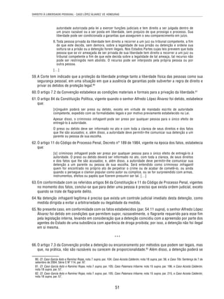 DIREITO À LIBERDADE PESSOAL - CASO LÓPEZ ÁLVAREZ VS. HONDURAS 
autoridade autorizada pela lei a exercer funções judiciais e tem direito a ser julgada dentro de 
um prazo razoável ou a ser posta em liberdade, sem prejuízo de que prossiga o processo. Sua 
liberdade pode ser condicionada a garantias que assegurem o seu comparecimento em juízo. 
6. Toda pessoa privada da liberdade tem direito a recorrer a um juiz ou tribunal competente, a fim 
de que este decida, sem demora, sobre a legalidade de sua prisão ou detenção e ordene sua 
soltura se a prisão ou a detenção forem ilegais. Nos Estados Partes cujas leis preveem que toda 
pessoa que se vir ameaçada de ser privada de sua liberdade tem direito a recorrer a um juiz ou 
tribunal competente a fim de que este decida sobre a legalidade de tal ameaça, tal recurso não 
pode ser restringido nem abolido. O recurso pode ser interposto pela própria pessoa ou por 
outra pessoa. 
[…] 
59. A Corte tem indicado que a proteção da liberdade protege tanto a liberdade física das pessoas como sua 
segurança pessoal, em uma situação em que a ausência de garantias pode subverter a regra de direito e 
privar os detidos de proteção legal.80 
60. O artigo 7.2 da Convenção estabelece as condições materiais e formais para a privação da liberdade.81 
61. O artigo 84 da Constituição Política, vigente quando o senhor Alfredo López Álvarez foi detido, estabelece 
51 
que: 
[n]inguém poderá ser preso ou detido, exceto em virtude de mandado escrito de autoridade 
competente, expedido com as formalidades legais e por motivo previamente estabelecido na Lei. 
Apesar disso, o criminoso infraganti pode ser preso por qualquer pessoa para o único efeito de 
entregá-lo à autoridade. 
O preso ou detido deve ser informado no ato e com toda a clareza de seus direitos e dos fatos 
que lhe são acusados; e, além disso, a autoridade deve permitir-lhe comunicar sua detenção a um 
parente ou pessoa de sua escolha. 
62. O artigo 11 do Código de Processo Penal, Decreto n° 189 de 1984, vigente na época dos fatos, estabelecia 
que: 
[o] criminoso infraganti pode ser preso por qualquer pessoa para o único efeito de entregá-lo à 
autoridade. O preso ou detido deverá ser informado no ato, com toda a clareza, de seus direitos 
e dos fatos que lhe são acusados; e, além disso, a autoridade deve permitir-lhe comunicar sua 
detenção a um parente ou pessoa de sua escolha. Será entendido como criminoso infraganti 
quem for encontrado no próprio ato de perpetrar o crime ou de acabar de cometê-lo, ou ainda 
quando o persegue o clamor popular como autor ou cúmplice, ou se for surpreendido com armas, 
instrumentos, efeitos ou papéis que fizerem presumir ser tal. […] 
63. Em conformidade com os referidos artigos 84 da Constituição e 11 do Código de Processo Penal, vigentes 
no momento dos fatos, conclui-se que para deter uma pessoa é preciso que exista ordem judicial, exceto 
quando se trate de flagrante delito. 
64. Na detenção infraganti legítima é preciso que exista um controle judicial imediato desta detenção, como 
medida dirigida a evitar a arbitrariedade ou ilegalidade da medida. 
65. No presente caso, em conformidade com os fatos estabelecidos (par. 54.11 supra), o senhor Alfredo López 
Álvarez foi detido em condições que permitem supor, razoavelmente, o flagrante requerido para esse fim 
pela legislação interna, levando em consideração que a detenção coincidiu com a apreensão por parte dos 
agentes do Estado de uma substância com aparência de droga proibida; por isso, a detenção não foi ilegal 
em si mesma. 
*** 
66. O artigo 7.3 da Convenção proíbe a detenção ou encarceramento por métodos que podem ser legais, mas 
que, na prática, não são razoáveis ou carecem de proporcionalidade.82 Além disso, a detenção poderá se 
80. Cf. Caso García Asto e Ramírez Rojas, nota 7 supra, par. 104; Caso Acosta Calderón, nota 18 supra, par. 56, e Caso Tibi. Sentença de 7 de 
setembro de 2004. Série C Nº 114, par. 97. 
81. Cf. Caso García Asto e Ramírez Rojas, nota 7 supra, par. 105; Caso Palamara Iribarne, nota 15 supra, par. 196, e Caso Acosta Calderón, 
nota 18 supra, par. 57. 
82. Cf. Caso García Asto e Ramírez Rojas, nota 7 supra, par. 105; Caso Palamara Iribarne, nota 15 supra, par. 215, e Caso Acosta Calderón, 
nota 18 supra, par. 57. 
 