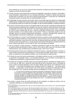 JURISPRUDÊNCIA DA CORTE INTERAMERICANA DE DIREITOS HUMANOS 
tornar arbitrária se, em seu curso, ocorreram fatos atribuíveis ao Estado que sejam incompatíveis com o 
respeito aos direitos humanos do detido. 
67. A prisão preventiva está limitada pelos princípios de legalidade, presunção de inocência, necessidade e 
proporcionalidade, indispensáveis em uma sociedade democrática.83 Constitui a medida mais severa que 
se pode impor ao acusado e, por isso, deve-se aplicar excepcionalmente.84 A regra deve ser a liberdade do 
processado enquanto se decide sobre sua responsabilidade criminal. 
68. A legitimidade da prisão preventiva não provém apenas da permissão legal para aplicá-la em determinadas 
hipóteses gerais. A adoção dessa medida cautelar requer um juízo de proporcionalidade entre esta, os elementos 
de convicção para proferi-la e os fatos que se investigam. Se não há proporcionalidade, a medida será arbitrária. 
69. Do artigo 7.3 da Convenção se observa a obrigação estatal de não restringir a liberdade do detido além dos 
limites estritamente necessários para assegurar que este não impedirá o desenvolvimento eficiente das 
investigações nem eludirá a ação da justiça.85 As características pessoais do suposto autor e a gravidade 
do crime do qual é acusado não são, por si mesmos, justificativa suficiente para a prisão preventiva. 
A prisão preventiva é uma medida cautelar e não punitiva.86 Viola-se a Convenção quando se priva de 
liberdade, durante um período excessivamente prolongado, e, portanto, desproporcional, pessoas cuja 
responsabilidade criminal não foi estabelecida. Isso equivale a antecipar a pena.87 
70. Em conformidade com o artigo 71 da Constituição de Honduras, quando se realiza uma detenção, a pessoa 
não pode permanecer detida nem incomunicável por mais de 24 horas sem ser colocada à disposição da 
autoridade competente, a qual deve emitir uma ordem de detenção judicial para averiguar, que não poderá 
exceder seis dias. No presente caso, o Juizado de Letras Seccional de Tela decretou a prisão preventiva do 
senhor Alfredo López Álvarez, em 2 de maio de 1997, cinco dias depois da detenção. 
71. Uma vez proferida a prisão preventiva, a substância apreendida foi objeto de duas análises, conforme 
os laudos emitidos pelo Ministério Público, uma em 14 de maio de 1997 e outra em 4 de maio de 1998, 
respectivamente, cujos resultados foram contraditórios (pars. 54.22 e 54.27 supra). 
72. O primeiro parecer afirmou que a substância confiscada era cocaína; o segundo manifestou o contrário. O 
senhor Alfredo López Álvarez foi processado por crime de tráfico de drogas. Nestes casos, o processo se 
baseia na existência de uma substância proibida, o que foi desvirtuado no segundo laudo. 
73. O tribunal da causa não avaliou oportunamente a contradição existente na prova, em conformidade com 
os parâmetros da legislação interna e da Convenção Americana, a fim de decidir se permaneciam as 
condições que justificassem a prisão preventiva do senhor López Álvarez. 
74. Foi apenas em 13 de janeiro de 2003, quase cinco anos depois de aparecer o problema em relação à prova, 
em 4 de maio de 1998, que o Juizado de Letras Seccional de Tela se manifestou sobre a contradição da 
prova e proferiu sentença absolutória a favor do senhor Alfredo López Álvarez com fundamento em que 
“exist[iram …] dois laudos toxicológicos com resultados distintos e, tratando-se […] da mesma prova, 
não fic[ou …] comprovado o corpo de delito” (par. 54.40 supra). Esta decisão foi confirmada em 29 de 
maio de 2003 (par. 54.41 supra) por sentença da Corte de Apelações de La Ceiba, a qual afirmou que 
[…] no caso de que se aceitasse que os pacotes [confiscados na detenção] que figuram como peças 
de convicção no presente julgamento foram apreendidos dos processados, impediria determinar 
se de fato os mesmos continham uma substância proibida, por não se poder saber qual das duas 
amostras analisadas foi verdadeiramente tomada destes pacotes [… e] em virtude de que, da 
apreciação da prova acrescentada ao processo, não se deriva[va] a conclusão de que os acusados 
h[ouvessem] participado em um fato constitutivo de crime […], é evidente que procede confirmar 
a sentença [absolutória]. 
75. Ao manter a suposta vítima sob prisão preventiva em tais condições, foi violado seu direito a não ser 
submetido à detenção ou ao encarceramento arbitrário e ilegal. 
83. Cf. Caso García Asto e Ramírez Rojas, nota 7 supra, par. 106; Caso Palamara Iribarne, nota 15 supra, par. 197, e Caso Acosta Calderón, 
nota 18 supra, par. 74. 
84. Cf. Caso Palamara Iribarne, nota 15 supra, par. 196; Caso Acosta Calderón, nota 18 supra, par. 74, e Caso Tibi, nota 80 supra, par. 106. 
85. Cf. Caso Palamara Iribarne, nota 15 supra, par. 198; Caso Acosta Calderón, nota 18 supra, par. 111, e Caso Tibi, nota 80 supra, par. 180. 
86. Cf. Caso García Asto e Ramírez Rojas, nota 7 supra, par. 106; Caso Acosta Calderón, nota 18 supra, par. 75, e Caso Tibi, nota 80 supra, 
par. 180. 
87. Cf. Caso Acosta Calderón, nota 18 supra, par. 111; Caso Tibi, nota 80 supra, par. 180, e Caso Suárez Rosero. Sentença de 12 de novembro 
de 1997. Série C Nº 35, par. 77. 
52 
 
