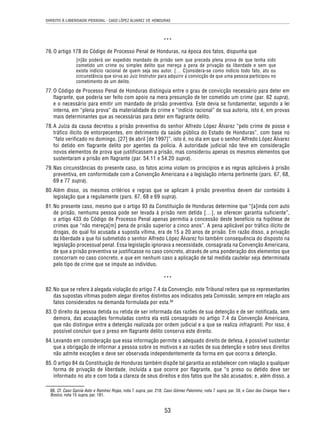 DIREITO À LIBERDADE PESSOAL - CASO LÓPEZ ÁLVAREZ VS. HONDURAS 
*** 
76. O artigo 178 do Código de Processo Penal de Honduras, na época dos fatos, dispunha que 
[n]ão poderá ser expedido mandado de prisão sem que preceda plena prova de que tenha sido 
cometido um crime ou simples delito que mereça a pena de privação da liberdade e sem que 
exista indício racional de quem seja seu autor. [… C]onsidera-se como indício todo fato, ato ou 
circunstância que sirva ao Juiz Instrutor para adquirir a convicção de que uma pessoa participou no 
cometimento de um delito. 
77. O Código de Processo Penal de Honduras distinguia entre o grau de convicção necessário para deter em 
flagrante, que poderia ser feito com apoio na mera presunção de ter cometido um crime (par. 62 supra), 
e o necessário para emitir um mandado de prisão preventiva. Este devia se fundamentar, segundo a lei 
interna, em “plena prova” da materialidade do crime e “indício racional” de sua autoria, isto é, em provas 
mais determinantes que as necessárias para deter em flagrante delito. 
78. A Juíza da causa decretou a prisão preventiva do senhor Alfredo López Álvarez “pelo crime de posse e 
tráfico ilícito de entorpecentes, em detrimento da saúde pública do Estado de Honduras”, com base no 
“fato verificado no domingo, [27] de abril [de 1997]”, isto é, no dia em que o senhor Alfredo López Álvarez 
foi detido em flagrante delito por agentes da polícia. A autoridade judicial não teve em consideração 
novos elementos de prova que justificassem a prisão, mas considerou apenas os mesmos elementos que 
sustentaram a prisão em flagrante (par. 54.11 e 54.20 supra). 
79. Nas circunstâncias do presente caso, os fatos acima violam os princípios e as regras aplicáveis à prisão 
preventiva, em conformidade com a Convenção Americana e a legislação interna pertinente (pars. 67, 68, 
69 e 77 supra). 
80. Além disso, os mesmos critérios e regras que se aplicam à prisão preventiva devem dar conteúdo à 
legislação que a regulamente (pars. 67, 68 e 69 supra). 
81. No presente caso, mesmo que o artigo 93 da Constituição de Honduras determine que “[a]inda com auto 
de prisão, nenhuma pessoa pode ser levada à prisão nem detida […], se oferecer garantia suficiente”, 
o artigo 433 do Código de Processo Penal apenas permitia a concessão deste benefício na hipótese de 
crimes que “não mereça[m] pena de prisão superior a cinco anos”. A pena aplicável por tráfico ilícito de 
drogas, do qual foi acusada a suposta vítima, era de 15 a 20 anos de prisão. Em razão disso, a privação 
da liberdade a que foi submetido o senhor Alfredo López Álvarez foi também consequência do disposto na 
legislação processual penal. Essa legislação ignorava a necessidade, consagrada na Convenção Americana, 
de que a prisão preventiva se justificasse no caso concreto, através de uma ponderação dos elementos que 
concorram no caso concreto, e que em nenhum caso a aplicação de tal medida cautelar seja determinada 
pelo tipo de crime que se impute ao indivíduo. 
*** 
82. No que se refere à alegada violação do artigo 7.4 da Convenção, este Tribunal reitera que os representantes 
das supostas vítimas podem alegar direitos distintos aos indicados pela Comissão, sempre em relação aos 
fatos considerados na demanda formulada por esta.88 
83. O direito da pessoa detida ou retida de ser informada das razões de sua detenção e de ser notificada, sem 
demora, das acusações formuladas contra ela está consagrado no artigo 7.4 da Convenção Americana, 
que não distingue entre a detenção realizada por ordem judicial e a que se realiza infragranti. Por isso, é 
possível concluir que o preso em flagrante delito conserva este direito. 
84. Levando em consideração que essa informação permite o adequado direito de defesa, é possível sustentar 
que a obrigação de informar a pessoa sobre os motivos e as razões de sua detenção e sobre seus direitos 
não admite exceções e deve ser observada independentemente da forma em que ocorra a detenção. 
85. O artigo 84 da Constituição de Honduras também dispõe tal garantia ao estabelecer com relação a qualquer 
forma de privação de liberdade, incluída a que ocorre por flagrante, que “o preso ou detido deve ser 
informado no ato e com toda a clareza de seus direitos e dos fatos que lhe são acusados; e, além disso, a 
88. Cf. Caso García Asto e Ramírez Rojas, nota 7 supra, par. 218; Caso Gómez Palomino, nota 7 supra, par. 59, e Caso das Crianças Yean e 
Bosico, nota 15 supra, par. 181. 
53 
 