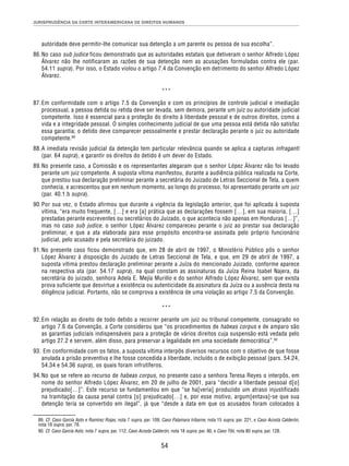 JURISPRUDÊNCIA DA CORTE INTERAMERICANA DE DIREITOS HUMANOS 
autoridade deve permitir-lhe comunicar sua detenção a um parente ou pessoa de sua escolha”. 
86. No caso sub judice ficou demonstrado que as autoridades estatais que detiveram o senhor Alfredo López 
Álvarez não lhe notificaram as razões de sua detenção nem as acusações formuladas contra ele (par. 
54.11 supra). Por isso, o Estado violou o artigo 7.4 da Convenção em detrimento do senhor Alfredo López 
Álvarez. 
*** 
87. Em conformidade com o artigo 7.5 da Convenção e com os princípios de controle judicial e imediação 
processual, a pessoa detida ou retida deve ser levada, sem demora, perante um juiz ou autoridade judicial 
competente. Isso é essencial para a proteção do direito à liberdade pessoal e de outros direitos, como a 
vida e a integridade pessoal. O simples conhecimento judicial de que uma pessoa está detida não satisfaz 
essa garantia; o detido deve comparecer pessoalmente e prestar declaração perante o juiz ou autoridade 
competente.89 
88. A imediata revisão judicial da detenção tem particular relevância quando se aplica a capturas infraganti 
(par. 64 supra), e garantir os direitos do detido é um dever do Estado. 
89. No presente caso, a Comissão e os representantes alegaram que o senhor López Álvarez não foi levado 
perante um juiz competente. A suposta vítima manifestou, durante a audiência pública realizada na Corte, 
que prestou sua declaração preliminar perante a secretária do Juizado de Letras Seccional de Tela, a quem 
conhecia, e acrescentou que em nenhum momento, ao longo do processo, foi apresentado perante um juiz 
(par. 40.1.b supra). 
90. Por sua vez, o Estado afirmou que durante a vigência da legislação anterior, que foi aplicada à suposta 
vítima, “era muito frequente, […] e era [a] prática que as declarações fossem […], em sua maioria, […] 
prestadas perante escreventes ou secretários do Juizado, o que acontecia não apenas em Honduras […]”, 
mas no caso sub judice, o senhor López Álvarez compareceu perante o juiz ao prestar sua declaração 
preliminar, e que a ata elaborada para esse propósito encontra-se assinada pelo próprio funcionário 
judicial, pelo acusado e pela secretária do juizado. 
91. No presente caso ficou demonstrado que, em 28 de abril de 1997, o Ministério Público pôs o senhor 
López Álvarez à disposição do Juizado de Letras Seccional de Tela, e que, em 29 de abril de 1997, a 
suposta vítima prestou declaração preliminar perante a Juíza do mencionado Juizado, conforme aparece 
na respectiva ata (par. 54.17 supra), na qual constam as assinaturas da Juíza Reina Isabel Najera, da 
secretária do juizado, senhora Adela E. Mejía Murillo e do senhor Alfredo López Álvarez, sem que exista 
prova suficiente que desvirtue a existência ou autenticidade da assinatura da Juíza ou a ausência desta na 
diligência judicial. Portanto, não se comprova a existência de uma violação ao artigo 7.5 da Convenção. 
*** 
92. Em relação ao direito de todo detido a recorrer perante um juiz ou tribunal competente, consagrado no 
artigo 7.6 da Convenção, a Corte considerou que “os procedimentos de habeas corpus e de amparo são 
as garantias judiciais indispensáveis para a proteção de vários direitos cuja suspensão está vedada pelo 
artigo 27.2 e servem, além disso, para preservar a legalidade em uma sociedade democrática”.90 
93. Em conformidade com os fatos, a suposta vítima interpôs diversos recursos com o objetivo de que fosse 
anulada a prisão preventiva e lhe fosse concedida a liberdade, incluído o de exibição pessoal (pars. 54.24, 
54.34 e 54.36 supra), os quais foram infrutíferos. 
94. No que se refere ao recurso de habeas corpus, no presente caso a senhora Teresa Reyes o interpôs, em 
nome do senhor Alfredo López Álvarez, em 20 de julho de 2001, para “decidir a liberdade pessoal d[o] 
prejudicado[…]”. Este recurso se fundamentou em que “se ha[veria] produzido um atraso injustificado 
na tramitação da causa penal contra [o] prejudicado[…] e, por esse motivo, argum[entava]-se que sua 
detenção teria se convertido em ilegal”, já que “desde a data em que os acusados foram colocados à 
89. Cf. Caso García Asto e Ramírez Rojas, nota 7 supra, par. 109; Caso Palamara Iribarne, nota 15 supra, par. 221, e Caso Acosta Calderón, 
nota 18 supra, par. 78. 
90. Cf. Caso García Asto, nota 7 supra, par. 112; Caso Acosta Calderón, nota 18 supra, par. 90, e Caso Tibi, nota 80 supra, par. 128. 
54 
 