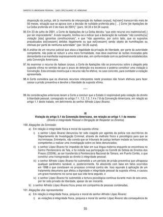 DIREITO À LIBERDADE PESSOAL - CASO LÓPEZ ÁLVAREZ VS. HONDURAS 
disposição da justiça, até [o momento de interposição do habeas corpus], ha[viam] transcorrido mais de 
50 meses, situação que se agrava com a decisão de nulidade proferida pela […] Corte [de Apelações de 
La Ceiba proferida em 2 de maio de 2001]” (pars. 54.33 e 54.34 supra). 
95. Em 23 de julho de 2001, a Corte de Apelações de La Ceiba decidiu “que este recurso era inadmissível[,] 
por ser improcedente”. A este respeito, limitou-se a indicar que a declaração de nulidade “não constitu[iu] 
violação [das] garantias constitucionais”, e que “não aparentou, por outro lado, que os supostos 
prejudicados est[ivessem] detidos ilegalmente ou que est[ivessem] sendo objeto de humilhações ou 
ofensas por parte de nenhuma autoridade” (par. 54.35 supra). 
96. A análise de um recurso judicial que ataca a legalidade da privação de liberdade, por parte da autoridade 
competente, não pode se reduzir a uma mera formalidade, mas deve examinar as razões invocadas pelo 
demandante e se manifestar expressamente sobre elas, em conformidade com os parâmetros estabelecidos 
pela Convenção Americana. 
97. Ao examinar o recurso de habeas corpus, a Corte de Apelações não se pronunciou sobre o alegado pela 
suposta vítima no sentido de que o prazo de detenção era excessivo e poderia constituir uma violação à 
Convenção. Esta omissão mostra que o recurso não foi efetivo, no caso concreto, para combater a violação 
apresentada. 
98. A Corte considera que os diversos recursos interpostos neste processo não foram efetivos para fazer 
cessar a prisão preventiva e devolve a liberdade da suposta vítima. 
*** 
99. As considerações anteriores levam a Corte a concluir que o Estado é responsável pela violação do direito 
à liberdade pessoal, consagrado no artigo 7.1, 7.2, 7.3, 7.4 e 7.6 da Convenção Americana, em relação ao 
artigo 1.1 deste tratado, em detrimento do senhor Alfredo López Álvarez. 
IX 
Violação do artigo 5.1 da Convenção Americana, em relação ao artigo 1.1 da mesma 
(Direito à Integridade Pessoal e Obrigação de Respeitar os Direitos) 
55 
100. Alegações da Comissão: 
a) Em relação à integridade física e moral da suposta vítima: 
i) o senhor López Álvarez denunciou ter sido coagido por agentes da polícia nos escritórios do 
Departamento de Investigação Criminal, através de maltrato físico e psicológico para que se 
incriminasse. Entretanto, não consta que os tribunais de justiça tenham instado os funcionários 
competentes a realizar uma investigação sobre os fatos denunciados; 
ii) o senhor López Álvarez foi impedido de falar em sua língua materna enquanto se encontrava no 
Centro Penitenciário de Tela, e foi inibida sua participação no Comitê de Defesa de Direitos dos 
Presos (CODIN), ao ser transferido à Penitenciária Nacional de Támara, em Puerto Cortés, o que 
constitui uma transgressão ao direito à integridade pessoal; 
iii) o senhor Alfredo López Álvarez foi submetido a um período de prisão preventiva que ultrapassa 
qualquer parâmetro razoável, e, posteriormente, foi absolvido com base em fatos ocorridos 
em 1998 e que constavam no processo criminal contra ele. Isso equivale à aplicação de um 
tratamento desumano que afetou a dignidade e integridade pessoal da suposta vítima, e causou 
um grave transtorno no curso que sua vida teria seguido, e 
iv) o senhor López Álvarez foi submetido a tortura psicológica contínua durante mais de seis anos, 
por ter sido privado de liberdade, apesar de ser inocente. 
b) o senhor Alfredo López Álvarez ficou preso em companhia de pessoas condenadas. 
101. Alegações dos representantes: 
a) Em relação à integridade física, psíquica e moral do senhor Alfredo López Álvarez: 
i) as violações à integridade física, psíquica e moral do senhor López Álvarez são consequência do 
 