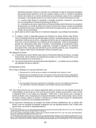 JURISPRUDÊNCIA DA CORTE INTERAMERICANA DE DIREITOS HUMANOS 
tratamento desumano sofrido no momento de sua detenção; da falta de tratamento psicológico 
das sequelas deste tratamento; de ter sido coagido a declarar contra si; da falta de assistência 
médica; da reclusão em um centro penitenciário para condenados, apesar de ter a qualidade de 
processado, e da proibição de falar em seu idioma materno no Centro Penitenciário de Tela; 
ii) o senhor López Álvarez foi submetido a condições carcerárias “miseráveis”, que pioraram 
com sua transferência à Penitenciária Nacional de Támara, e 
iii) a transferência do senhor López Álvarez à Penitenciária Nacional de Támara serviu o propósito 
de desarticular um comitê de defesa dos direitos humanos dos internos e esteve acompanhada 
de tratamento desumano e degradante em detrimento da suposta vítima, que foi afastada de sua 
família e de sua comunidade. 
b) não foi dado ao senhor López Álvarez um tratamento adequado à sua condição de processado, 
56 
e 
c) foi violado o direito à integridade psíquica dos familiares do senhor Alfredo López Álvarez, 
como consequência direta de sua detenção ilegal e arbitrária, da angústia gerada ao observar as 
sequelas de violência que ele sofreu; a separação da família, que se viu agravada pela distância 
física entre o local de detenção e de residência de seus integrantes; a falta de investigação e 
punição dos responsáveis pelos fatos; a lentidão e arbitrariedades do procedimento penal. 
Tudo isso gerou sofrimento, angústia, insegurança, frustração e impotência nos familiares 
da suposta vítima, razão pela qual solicitaram que os parentes próximos, pais, companheira, 
filhos e alguns irmãos fossem considerados vítimas no presente caso. 
102. Alegações do Estado: 
a) a transferência do senhor Alfredo López Álvarez à Penitenciária Nacional de Támara, na cidade 
Puerto Cortés, não foi arbitrária; foi ordenada para proteger sua vida e integridade física, já que 
mantinha disputas com outros presos, e 
b) “nos centros penitenciários de praticamente toda a República […] a verdade é que as condições 
[de detenção] não são as melhores”. 
Considerações da Corte 
103. O artigo 5 estabelece, em sua parte pertinente, que: 
1. Toda pessoa tem o direito de que se respeite sua integridade física, psíquica e moral. 
2. Ninguém deve ser submetido a torturas, nem a penas ou tratos cruéis, desumanos ou degradantes. 
Toda pessoa privada da liberdade deve ser tratada com o respeito devido à dignidade inerente ao 
ser humano. 
[…] 
4. Os processados devem ficar separados dos condenados, salvo em circunstâncias excepcionais, 
e ser submetidos a tratamento adequado à sua condição de pessoas não condenadas. 
[…] 
104. Este Tribunal afirmou que uma “pessoa ilegalmente detida se encontra em uma situação agravada de 
vulnerabilidade, da qual surge um risco certo de que lhe sejam violados outros direitos, como o direito 
à integridade física e a ser tratada com dignidade”.91 Além disso, a Corte afirmou que a restrição de 
direitos do detido, como consequência da privação de liberdade ou efeito colateral desta, deve-se limitar 
de maneira rigorosa; apenas se justifica a restrição de um direito humano quando for absolutamente 
necessária no contexto de uma sociedade democrática.92 
105. Os organismos internacionais de proteção dos direitos humanos estabeleceram que os detidos têm 
direito a viver em condições de detenção compatíveis com sua dignidade pessoal e que o Estado deve 
garantir-lhes o seu direito à integridade pessoal.93 
91. Caso Tibi, nota 80 supra, par. 147; Caso Irmãos Gómez Paquiyauri. Sentença de 8 de julho de 2004. Série C Nº 110, par. 108, e Caso Maritza 
Urrutia. Sentença de 27 de novembro de 2003. Série C Nº 103, par. 87. 
92. Cf. Caso “Instituto de Reeducação do Menor”. Sentença de 2 de setembro de 2004. Série C Nº 112, par. 154, e Caso “Cinco Aposentados”. 
Sentença de 28 de fevereiro de 2003. Série C Nº 98, par. 116. 
93. Cf. Caso García Asto e Ramírez Rojas, nota 7 supra, par. 221; Caso Raxcacó Reyes. Sentença de 15 de setembro de 2005. Série C Nº 133, 
par. 95, e Caso Fermín Ramírez. Sentença de 20 de junho de 2005. Série C Nº 126, par. 118. Nesse mesmo sentido: Nações Unidas, Princípios 
Básicos para o Tratamento de Prisioneiros, adotados e proclamados pela Assembleia Geral em sua Resolução 45/111, de 14 de dezembro de 
 