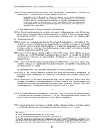 DIREITO À LIBERDADE PESSOAL - CASO LÓPEZ ÁLVAREZ VS. HONDURAS 
106. O Estado é garante dos direitos dos detidos e deve oferecer a eles condições de vida compatíveis com 
sua dignidade.94 O Tribunal Europeu de Direitos Humanos afirmou que 
segundo [o artigo 3 da Convenção], o Estado deve assegurar que uma pessoa esteja detida em 
condições que sejam compatíveis com o respeito à sua dignidade humana, que a maneira e o 
método de exercer a medida não lhe submeta a angústia ou dificuldade que exceda o nível inevitável 
de sofrimento intrínseco à detenção, e que, em razão das exigências práticas do encarceramento, 
sua saúde e bem estar estejam assegurados adequadamente, oferecendo-lhe, entre outras coisas, a 
assistência médica requerida.95 
a) Detenção e custódia no Departamento de Investigação Criminal 
107. Este Tribunal considera que os atos cometidos pelos agentes do Estado contra o senhor Alfredo López 
Álvarez quando de sua detenção e custódia mencionados no capítulo de fatos provados da presente 
Sentença (pars. 54.12 e 54.14 supra) não se ajustaram ao previsto nos artigos 5.1 e 5.2 da Convenção. 
b) Condições de detenção 
108. Está provado que durante a detenção do senhor Alfredo López Álvarez nos centros penitenciários de Tela e 
de Támara havia superpopulação carcerária; a suposta vítima se encontrava em situação de superlotação 
permanente; esteve em uma cela reduzida, habitada por vários presos; teve que dormir no chão durante 
um longo período; não contou com alimentação adequada nem água potável, nem dispôs de condições 
higiênicas indispensáveis (par. 54.48 supra). 
109. Durante a audiência pública realizada em 28 de junho de 2005 perante a Corte, o Estado não apenas 
reconheceu que o senhor Alfredo López Álvarez passou “penúrias” durante sua detenção, mas manifestou 
que “nos centros penitenciários de praticamente toda a República […] a verdade é que as condições não 
são as melhores”. 
110. Do anteriormente exposto se observa que a suposta vítima não foi tratada com o devido respeito à sua 
dignidade humana, e que o Estado descumpriu os deveres que lhe correspondem em sua condição de 
garante dos direitos dos detidos. 
d) Falta de separação entre processados e condenados nos centros penitenciários 
111. O artigo 5.4 da Convenção Americana estabelece que “exceto em circunstâncias excepcionais”, os 
processados devem ficar separados dos condenados e ser submetidos a um tratamento adequado à sua 
condição.96 
112. Está demonstrado que nos centros penitenciários onde o senhor Alfredo López Álvarez esteve preso 
não regia um sistema de classificação de presos. Durante mais de seis anos e quatro meses em que 
esteve privado de liberdade, permaneceu na companhia de presos condenados, sem que o Estado tenha 
invocado e provado a existência de circunstâncias excepcionais (par. 54.47 supra). 
*** 
113. As considerações anteriores levam a Corte a concluir que o Estado é responsável pela violação do direito 
à integridade pessoal, consagrado nos artigos 5.1, 5.2, e 5.4 da Convenção Americana, em relação ao 
artigo 1.1 deste instrumento, em detrimento do senhor Alfredo López Álvarez. 
*** 
114. Os representantes alegaram a violação do artigo 5.1 da Convenção pela violação da integridade psíquica 
e moral dos familiares mais próximos do senhor Alfredo López Álvarez (par. 101.c supra). 
1990, Princípio 1. 
94. Cf. Caso “Instituto de Reeducação do Menor”, nota 92 supra, par. 159. 
95. Eur. Court H.R. Kudla v. Poland, judgment of 26 October 2000, nº 30210/96, par. 94. 
96. Cf. Regras Mínimas para o Tratamento de Presos adotadas pelo primeiro Congresso das Nações Unidas sobre Prevenção do Crime e 
Tratamento do Delinquente, realizado em Genebra em 1955, e aprovadas pelo Conselho Econômico e Social em suas resoluções 663C (XXIV) 
de 31 de julho de 1957 e 2076 (LXII) de 13 de maio de 1977, 85. 1), e Conjunto de Princípios para a Proteção de Todas as Pessoas Sujeitas a 
Qualquer Forma de Detenção ou Prisão adotado pela Assembleia Geral em sua Resolução 43/173, 9 de dezembro de 1988, Princípio 8. 
57 
 