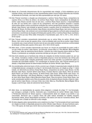 JURISPRUDÊNCIA DA CORTE INTERAMERICANA DE DIREITOS HUMANOS 
115. Apesar de a Comissão Interamericana não ter argumentado esta violação, a Corte estabeleceu que as 
supostas vítimas, seus familiares ou seus representantes podem invocar direitos diferentes dos incluídos 
na demanda da Comissão, com base nos fatos apresentados por esta (par. 82 supra). 
116. Este Tribunal reconhece a situação que atravessaram a senhora Teresa Reyes Reyes, companheira da 
suposta vítima e os filhos de ambos e da senhora Reyes Reyes. Como consequência da detenção do 
senhor López Álvarez durante mais de seis anos, a senhora Reyes Reyes assumiu a responsabilidade 
de velar por sua família sem o apoio de seu companheiro; teve três gravidezes enquanto a suposta 
vítima estava detida e sofreu as precárias condições dos centros penitenciários quando visitava o senhor 
Alfredo López Álvarez; esta situação se agravou quando a suposta vítima foi transferida à Penitenciária 
Nacional de Támara. Os filhos do senhor López Álvarez e da senhora Reyes Reyes, bem como os filhos da 
senhora Reyes Reyes, não contaram com a proximidade da figura paterna e sofreram pelas consequências 
emocionais e econômicas da situação enfrentada pela suposta vítima. A senhora Reyes Reyes manifestou 
perante a Corte que seus filhos estão intranquilos e traumatizados (pars. 40.1.b, 40.1.c, 54.5, 54.52 e 
54.53 supra). 
117. Este Tribunal considera razoavelmente demonstrado que os outros filhos do senhor Alfredo López 
Álvarez, bem como os pais da suposta vítima, viram-se afetados pelo ocorrido ao senhor López Álvarez 
no presente caso, já que sofreram durante mais de seis anos pelas condições carcerárias e arbitrariedade 
da detenção sofridas pela suposta vítima (pars. 54.5, 54.6 e 54.53 supra). 
118. Além disso, a Corte considera demonstrado que houve um vínculo de proximidade de quatro irmãs e 
um dos irmãos do senhor López Álvarez, em particular, porque Alba Luz, Rina Maribel, Marcia Migdalie 
Joel Enrique, todos de sobrenome García Álvarez, visitaram seu irmão enquanto esteve detido em Tela e 
Támara, e conheceram as condições carcerárias sofridas por ele (pars. 54.6 e 54.53 supra). 
119. Esta Corte entende que os familiares das vítimas de violações de direitos humanos podem ser, por sua 
vez, vítimas. Considerou violado o direito à integridade psíquica e moral dos familiares das vítimas pelo 
sofrimento causado pelas violações perpetradas contra seus entes queridos e as posteriores ações ou 
omissões das autoridades estatais.97 Em consideração ao exposto acima, este Tribunal entende que foi 
afetada a integridade pessoal de determinados familiares do senhor Alfredo López Álvarez. 
120. As considerações anteriores levam a Corte a concluir que o Estado é responsável pela violação do direito 
à integridade pessoal, consagrado no artigo 5.1 da Convenção Americana, em relação ao artigo 1.1 deste 
tratado, em detrimento da senhora Teresa Reyes Reyes, companheira do senhor López Álvarez; de Alfa 
Barauda López Reyes, Suamein Alfred López Reyes e Gustavo Narciso López Reyes, filhos da senhora 
Reyes Reyes e do senhor López Álvarez; de Alfred Omaly López Suazo, Deikel Yanell López Suazo, Iris 
Tatiana López Bermúdez, José Álvarez Martínez e Joseph López Harolstohn, filhos da suposta vítima, e 
de José Jaime Reyes Reyes e María Marcelina Reyes Reyes, filhos da senhora Teresa Reyes Reyes, que 
serão considerados também como filhos da suposta vítima; de Apolonia Álvarez Aranda e Catarino López, 
pais do senhor López Álvarez, e de suas irmãs e seu irmão: Alba Luz, Rina Maribel, Marcia Migdali, Mirna 
Suyapa e Joel Enrique, todos de sobrenome García Álvarez. 
*** 
121. Além disso, os representantes da suposta vítima alegaram a violação do artigo 17.1 da Convenção, 
que consagra a proteção à família, mostrando que a transferência do senhor Alfredo López Álvarez 
à Penitenciária Nacional de Támara agravou o distanciamento deste em relação à sua família e sua 
comunidade. Afirmaram que a suposta vítima não pôde realizar atividades de trabalho enquanto 
permaneceu detida, deixou desprotegida sua família e não esteve com esta em momentos difíceis. Nem 
a Comissão nem o Estado se referiram a esta violação. 
122. Os fatos alegados pelos representantes como violatórios do artigo 17 da Convenção já foram examinados 
em relação ao direito à integridade pessoal do senhor Alfredo López Álvarez e de seus familiares (pars. 
113 a 120 supra), de modo que a Corte não se pronunciará sobre a alegada violação deste preceito. 
97. Cf. Caso Gómez Palomino, nota 7 supra, par. 60; Caso do Massacre de Mapiripán, nota 15 supra, pars. 144 e 146, e Caso das Irmãs Serrano 
Cruz. Sentença de 1º de março de 2005. Série C Nº 120, pars. 113 e 114. 
58 
 