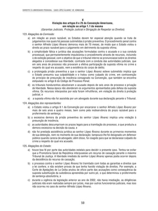DIREITO À LIBERDADE PESSOAL - CASO LÓPEZ ÁLVAREZ VS. HONDURAS 
X 
Violação dos artigos 8 e 25 da Convenção Americana, 
em relação ao artigo 1.1 da mesma 
(Garantias Judiciais, Proteção Judicial e Obrigação de Respeitar os Direitos) 
59 
123. Alegações da Comissão: 
a) em relação ao prazo razoável, os Estados devem ter especial atenção quando se trata de 
julgamentos nos quais há pessoas submetidas à prisão preventiva. O procedimento penal contra 
o senhor Alfredo López Álvarez demorou mais de 70 meses, de modo que o Estado violou o 
direito ao prazo razoável para o julgamento em detrimento da suposta vítima; 
b) a simplicidade fática e jurídica das acusações formuladas contra o acusado e a sua conduta 
processual, que permanentemente impulsionou o procedimento através de recursos, incluindo 
o de exibição pessoal, com o objetivo de que o tribunal interno se pronunciasse sobre os direitos 
alegados e concedesse sua liberdade, contrasta com a conduta das autoridades judiciais, que 
em seis anos de processo não provaram a efetiva participação da suposta vítima no crime a 
respeito do qual era acusado, nem a existência do corpo de delito; 
c) a prolongada prisão preventiva a que o senhor López Álvarez esteve submetido implica que 
o Estado presumiu sua culpabilidade e o tratou como culpado do crime, em contravenção 
do princípio de presunção de inocência consagrado na Convenção, que também se encontra 
estipulado no artigo 6 do Código de Processo Penal; 
d) os tribunais hondurenhos absolveram o acusado depois de seis anos de processo e privação 
de liberdade. Nessa época não atenderam os argumentos apresentados pela defesa da suposta 
vítima. Os recursos interpostos por esta foram infrutíferos, em violação do direito à proteção 
judicial, e 
e) a suposta vítima não foi assistida por um advogado durante sua declaração perante o Tribunal. 
124. Alegações dos representantes: 
a) o Estado violou o artigo 8.1 da Convenção por encarcerar o senhor Alfredo López Álvarez por 
mais de seis anos e quatro meses, bem como pela inobservância do prazo razoável para o 
proferimento de sentença; 
b) a excessiva demora da prisão preventiva do senhor López Álvarez implica uma violação à 
presunção de inocência; 
c) as autoridades descumpriram os prazos legais para a tramitação do processo, o que produziu a 
demora excessiva na decisão da causa, e 
d) não foi prestada assistência jurídica ao senhor López Álvarez durante os primeiros momentos 
de sua detenção, nem no momento de sua declaração; tampouco lhe foi designado um defensor 
público quando carecia de advogado; além disso, foi coagido para que se declarasse culpado do 
crime a respeito do qual era acusado. 
125. Alegações do Estado: 
a) houve boa fé por parte das autoridades estatais para decidir o presente caso. Tentou-se evitar 
que a Promotoria Geral da República interpusesse um recurso de cassação perante o máximo 
Tribunal de Justiça. A liberdade imediata do senhor López Álvarez apenas podia ocorrer depois 
da desistência do recurso de cassação; 
b) o processo contra o senhor López Álvarez foi tramitado com todas as garantias e direitos que 
a lei confere, e não existem provas de que tenha havido violação de direitos. Por exemplo, a 
Corte de Apelações de La Ceiba anulou de ofício parte das acusações como consequência da 
suposta substituição da substância apreendida por outro pó, o que determinou o proferimento 
de sentença absolutória, e 
c) durante a vigência da legislação anterior ao ano de 2002, não havia imediação, as diligências 
judiciais não eram realizadas sempre por juízes, mas por outros funcionários judiciais, mas isso 
não ocorreu no caso do senhor Alfredo López Álvarez. 
 