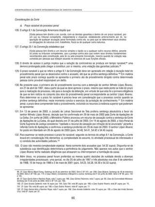 JURISPRUDÊNCIA DA CORTE INTERAMERICANA DE DIREITOS HUMANOS 
60 
Considerações da Corte 
a) Prazo razoável do processo penal 
126. O artigo 8.1 da Convenção Americana dispõe que 
[t]oda pessoa tem direito a ser ouvida, com as devidas garantias e dentro de um prazo razoável, por 
um juiz ou tribunal competente, independente e imparcial, estabelecido anteriormente por lei, na 
apuração de qualquer acusação penal formulada contra ela, ou para que se determinem seus direitos 
ou obrigações de natureza civil, trabalhista, fi scal ou de qualquer outra natureza. 
127. O artigo 25.1 da Convenção estabelece que 
[t]oda pessoa tem direito a um recurso simples e rápido ou a qualquer outro recurso efetivo, perante 
os juízes ou tribunais competentes, que a proteja contra atos que violem seus direitos fundamentais 
reconhecidos pela constituição, pela lei ou pela presente Convenção, mesmo quando tal violação seja 
cometida por pessoas que estejam atuando no exercício de suas funções ofi ciais. 
128. O direito de acesso à justiça implica que a solução da controvérsia se produza em tempo razoável;98 uma 
demora prolongada pode chegar a constituir, por si mesma, uma violação das garantias judiciais.99 
129. O prazo razoável a que se refere o artigo 8.1 da Convenção deve ser apreciado em relação à duração total do 
procedimento penal que se desenvolve contra o acusado, até que se profira sentença defi nitiva.100 Em matéria 
penal este prazo começa quando se apresenta o primeiro ato de procedimento dirigido contra determinada 
pessoa como provável responsável um delito. 
130. No presente caso, o primeiro ato do procedimento ocorreu com a detenção do senhor Alfredo López Álvarez, 
em 27 de abril de 1997, data a partir da qual se deve apreciar o prazo, mesmo que neste ponto se trate do prazo 
para a realização do processo, não para a duração da detenção, em virtude de que esta foi a primeira diligência 
de que se tem notícia no conjunto dos atos do procedimento penal correspondente ao senhor López Álvarez. 
Para determinar se o prazo foi razoável é preciso levar em consideração que o processo conclui quando se 
profere sentença defi nitiva; neste momento conclui o exercício da jurisdição de conhecimento.101 Em matéria 
penal, o prazo deve compreender todo o procedimento, incluindo os recursos à instância superior que poderiam 
se apresentar. 
131. Em 13 de janeiro de 2003, o Juizado de Letras Seccional de Tela proferiu sentença absolutória a favor do 
senhor Alfredo López Álvarez, decisão que foi confi rmada em 29 de maio de 2003 pela Corte de Apelações de 
La Ceiba. Em junho de 2003, o Ministério Público anunciou um recurso de cassação contra a sentença da Corte 
de Apelações de La Ceiba, do qual desistiu em 31 de julho de 2003. Em 14 de agosto de 2003, a Vara Penal da 
Corte Suprema de Justiça considerou “rejeitado o recurso de cassação por infração de lei anunciado” perante a 
referida Corte de Apelações e confi rmou a sentença proferida em 29 de maio de 2003. O senhor López Álvarez 
foi posto em liberdade em 26 de agosto de 2003 (pars. 54.40, 54.41, 54.42 e 54.45 supra). 
132. Para examinar se neste processo o prazo foi razoável, segundo os termos do artigo 8.1 da Convenção, a Corte 
levará em consideração três elementos: a) complexidade do assunto, b) atividade processual do interessado e 
c) conduta das autoridades judiciais.102 
133. O caso não revestia complexidade especial. Havia somente dois acusados (par. 54.32 supra). Dispunha-se da 
substância cuja identifi cação determinaria a pertinência do julgamento. Não aparece nos autos que o senhor 
López Álvarez tenha realizado diligências que atrasaram ou interromperam a tramitação da causa. 
134. Além disso, no processo penal foram proferidas ao menos quatro decisões de nulidade devido a diversas 
irregularidades processuais: uma parcial, no dia 25 de julho de 1997 e três absolutas nos dias 9 de setembro 
de 1998, 10 de março de 1999 e 2 de maio de 2001 (pars. 54.23, 54.28, 54.30 e 54.33 supra). 
98. Cf. Caso Myrna Mack Chang. Sentença de 25 de setembro de 2003. Série C Nº 101, par. 209; Caso Bulacio. Sentença de 18 de setembro 
de 2003. Série C Nº 100, par. 114; e Caso Hilaire, Constantine e Benjamin e outros. Sentença de 21 de junho de 2002. Série C Nº 94, pars. 142 
a 145. 
99. Cf. Caso García Asto e Ramírez Rojas, nota 7 supra, par. 166; Caso Gómez Palomino, nota 7 supra, par. 85; Caso da Comunidade Moiwana. 
Sentença de 15 de junho de 2005. Série C Nº 124, par. 160. 
100. Cf. Caso Acosta Calderón, nota 18 supra, par. 104; Caso Tibi, nota 80 supra, par. 168, e Caso Suárez Rosero, nota 87 supra, par. 70. 
101. Cf. Caso Tibi, nota 80 supra, par. 168, e Caso Suárez Rosero, nota 87 supra, par. 71. 
102. Cf. Caso García Asto e Ramírez Rojas, nota 7 supra, par. 166; Caso Acosta Calderón, nota 18 supra, par. 105, e Caso das Irmãs Serrano 
Cruz, nota 97 supra, par. 67. 
 