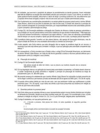 DIREITO À LIBERDADE PESSOAL - CASO LÓPEZ ÁLVAREZ VS. HONDURAS 
135. As nulidades, que serviram o propósito de adequar os procedimentos ao devido processo, foram motivadas 
pela falta de diligência na atuação das autoridades judiciais que conduziam a causa. O juiz interno, ao realizar as 
ações posteriormente anuladas, descumpriu o dever de dirigir o processo conforme a lei. Isso determinou que 
a suposta vítima fosse obrigada a esperar mais de seis anos para que o Estado administrasse justiça. 
136. Com fundamento nas considerações precedentes e no estudo global do processo penal contra o senhor Alfredo 
López Álvarez, observa-se que este se estendeu por mais de seis anos. O Estado não observou o princípio do 
prazo razoável consagrado na Convenção Americana, por responsabilidade exclusiva das autoridades judiciais 
a quem competia a administração da justiça. 
137. O artigo 25.1 da Convenção estabelece a obrigação dos Estados de oferecer a todas as pessoas submetidas a 
sua jurisdição um recurso judicial efetivo contra atos violatórios de seus direitos fundamentais.103 Não basta que 
os recursos existam formalmente; é necessário que sejam efetivos,104 isto é, deve ser oferecida a possibilidade 
real de interpor um recurso simples e rápido que permita alcançar, se for o caso, a proteção judicial requerida.105 
138. A existência desta garantia “constitui um dos pilares básicos, não apenas da Convenção Americana, mas do 
próprio Estado de Direito em uma sociedade democrática no sentido da Convenção”.106 
139. A este respeito, esta Corte reiterou que esta obrigação não se esgota na existência legal de um recurso; é 
necessário que este seja idôneo para combater a violação, e que sua aplicação pela autoridade competente seja 
efetiva.107 
140. Em consequência, a Corte considera que o Estado violou o artigo 25 da Convenção Americana, em detrimento 
do senhor Alfredo López Álvarez, em razão de não lhe ter garantido o acesso a recursos judiciais efetivos que o 
amparassem contra as violações a seus direitos. 
b) Presunção de inocência 
61 
141. O artigo 8.2 da Convenção dispõe que 
toda pessoa acusada de delito tem direito a que se presuma sua inocência enquanto não se comprove 
legalmente sua culpa. 
142. Em sua legislação interna e na aplicação da mesma pelas autoridades competentes, os Estados devem observar 
o caráter excepcional da prisão preventiva e respeitar o princípio de presunção de inocência ao longo do 
procedimento (pars. 67, 68 e 69 supra). 
143. Na presente sentença foi estabelecido que o senhor Alfredo López Álvarez foi submetido à prisão preventiva de 
forma ilegal e arbitrária e permaneceu privado de liberdade até 26 de agosto de 2003 (pars. 75 e 54.45 supra). 
144. A suposta vítima esteve detida por mais de seis anos, sem que existissem razões que justifi cassem a prisão 
preventiva (pars. 74 e 78 supra), o que violou seu direito a que fosse presumida sua inocência em relação ao 
crime do qual havia sido acusado. 
c) Garantias judiciais no processo penal 
145. Esta Corte reitera que as supostas vítimas ou seus representantes podem invocar direitos distintos aos incluídos 
na demanda da Comissão, atendo-se aos fatos contidos nesta (par. 82 supra). Em consideração a isso, a Corte 
analisará a violação do artigo 8, incisos 2.b, 2.d, 2.e e 2.g da Convenção, alegada pelos representantes. 
146. O artigo 8 estabelece, em sua parte pertinente, que: 
2. […] Durante o processo, toda pessoa tem direito, em plena igualdade, às seguintes garantias 
mínimas: 
[…] 
b) comunicação prévia e pormenorizada ao acusado da acusação formulada. 
103. Cf. Caso García Asto e Ramírez Rojas, nota 7 supra, par. 113; Caso Palamara Iribarne, nota 15 supra, par. 183, e Caso Acosta Calderón, 
nota 18 supra, par. 92. 
104. Cf. Caso Palamara Iribarne, nota 15 supra, par. 184; Caso Acosta Calderón, nota 18 supra, par. 92, e Caso Tibi, nota 80 supra, par. 131. 
105. Cf. Caso Acosta Calderón, nota 18 supra, par. 93; Caso das Irmãs Serrano Cruz, nota 97 supra, par. 75, e Caso Tibi, nota 80 supra, par. 131. 
106. Cf. Caso Palamara Iribarne, nota 15 supra, par. 184; Caso Acosta Calderón, nota 18 supra, par. 93, e Caso das Irmãs Serrano Cruz, nota 
97 supra, par. 75. 
107. Cf. Caso Palamara Iribarne, nota 15 supra, par. 184; Caso Acosta Calderón, nota 18 supra, par. 93, e Caso Tibi, nota 80 supra, par. 131. 
 