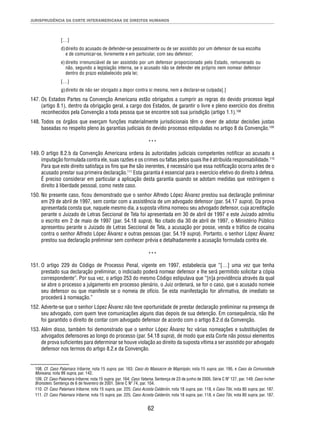 JURISPRUDÊNCIA DA CORTE INTERAMERICANA DE DIREITOS HUMANOS 
[…] 
d) direito do acusado de defender-se pessoalmente ou de ser assistido por um defensor de sua escolha 
e de comunicar-se, livremente e em particular, com seu defensor; 
e) direito irrenunciável de ser assistido por um defensor proporcionado pelo Estado, remunerado ou 
não, segundo a legislação interna, se o acusado não se defender ele próprio nem nomear defensor 
dentro do prazo estabelecido pela lei; 
[…] 
g) direito de não ser obrigado a depor contra si mesma, nem a declarar-se culpada[.] 
147. Os Estados Partes na Convenção Americana estão obrigados a cumprir as regras do devido processo legal 
(artigo 8.1), dentro da obrigação geral, a cargo dos Estados, de garantir o livre e pleno exercício dos direitos 
reconhecidos pela Convenção a toda pessoa que se encontre sob sua jurisdição (artigo 1.1).108 
148. Todos os órgãos que exerçam funções materialmente jurisdicionais têm o dever de adotar decisões justas 
baseadas no respeito pleno às garantias judiciais do devido processo estipuladas no artigo 8 da Convenção.109 
*** 
149. O artigo 8.2.b da Convenção Americana ordena às autoridades judiciais competentes notifi car ao acusado a 
imputação formulada contra ele, suas razões e os crimes ou faltas pelos quais lhe é atribuída responsabilidade.110 
Para que este direito satisfaça os fi ns que lhe são inerentes, é necessário que essa notifi cação ocorra antes de o 
acusado prestar sua primeira declaração.111 Esta garantia é essencial para o exercício efetivo do direito à defesa. 
É preciso considerar em particular a aplicação desta garantia quando se adotam medidas que restringem o 
direito à liberdade pessoal, como neste caso. 
150. No presente caso, fi cou demonstrado que o senhor Alfredo López Álvarez prestou sua declaração preliminar 
em 29 de abril de 1997, sem contar com a assistência de um advogado defensor (par. 54.17 supra). Da prova 
apresentada consta que, naquele mesmo dia, a suposta vítima nomeou seu advogado defensor, cuja acreditação 
perante o Juizado de Letras Seccional de Tela foi apresentada em 30 de abril de 1997 e este Juizado admitiu 
o escrito em 2 de maio de 1997 (par. 54.18 supra). No citado dia 30 de abril de 1997, o Ministério Público 
apresentou perante o Juizado de Letras Seccional de Tela, a acusação por posse, venda e tráfi co de cocaína 
contra o senhor Alfredo López Álvarez e outras pessoas (par. 54.19 supra). Portanto, o senhor López Álvarez 
prestou sua declaração preliminar sem conhecer prévia e detalhadamente a acusação formulada contra ele. 
*** 
151. O artigo 229 do Código de Processo Penal, vigente em 1997, estabelecia que “[…] uma vez que tenha 
prestado sua declaração preliminar, o indiciado poderá nomear defensor e lhe será permitido solicitar a cópia 
correspondente”. Por sua vez, o artigo 253 do mesmo Código estipulava que “[n]a providência através da qual 
se abre o processo a julgamento em processo plenário, o Juiz ordenará, se for o caso, que o acusado nomeie 
seu defensor ou que manifeste se o nomeia de ofício. Se esta manifestação for afi rmativa, de imediato se 
procederá à nomeação.” 
152. Adverte-se que o senhor López Álvarez não teve oportunidade de prestar declaração preliminar na presença de 
seu advogado, com quem teve comunicações alguns dias depois de sua detenção. Em consequência, não lhe 
foi garantido o direito de contar com advogado defensor de acordo com o artigo 8.2.d da Convenção. 
153. Além disso, também foi demonstrado que o senhor López Álvarez fez várias nomeações e substituições de 
advogados defensores ao longo do processo (par. 54.18 supra), de modo que esta Corte não possui elementos 
de prova sufi cientes para determinar se houve violação ao direito da suposta vítima a ser assistido por advogado 
defensor nos termos do artigo 8.2.e da Convenção. 
108. Cf. Caso Palamara Iribarne, nota 15 supra, par. 163; Caso do Massacre de Mapiripán, nota 15 supra, par. 195, e Caso da Comunidade 
Moiwana, nota 99 supra, par. 142. 
109. Cf. Caso Palamara Iribarne, nota 15 supra, par. 164; Caso Yatama. Sentença de 23 de junho de 2005. Série C Nº 127, par. 149; Caso Ivcher 
Bronstein. Sentença de 6 de fevereiro de 2001. Série C Nº 74, par. 104. 
110. Cf. Caso Palamara Iribarne, nota 15 supra, par. 225; Caso Acosta Calderón, nota 18 supra, par. 118, e Caso Tibi, nota 80 supra, par. 187. 
111. Cf. Caso Palamara Iribarne, nota 15 supra, par. 225; Caso Acosta Calderón, nota 18 supra, par. 118, e Caso Tibi, nota 80 supra, par. 187. 
62 
 