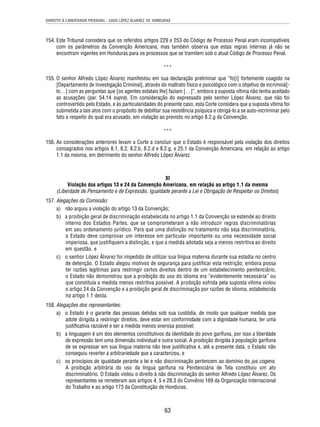 DIREITO À LIBERDADE PESSOAL - CASO LÓPEZ ÁLVAREZ VS. HONDURAS 
154. Este Tribunal considera que os referidos artigos 229 e 253 do Código de Processo Penal eram incompatíveis 
com os parâmetros da Convenção Americana, mas também observa que estas regras internas já não se 
encontram vigentes em Honduras para os processos que se tramitem sob o atual Código de Processo Penal. 
*** 
155. O senhor Alfredo López Álvarez manifestou em sua declaração preliminar que “fo[i] fortemente coagido na 
[Departamento de Investigação Criminal], através do maltrato físico e psicológico com o objetivo de incriminá[- 
lo…] com as perguntas que [os agentes estatais lhe] faziam […]”, embora a suposta vítima não tenha aceitado 
as acusações (par. 54.14 supra). Em consideração do expressado pelo senhor López Álvarez, que não foi 
controvertido pelo Estado, e às particularidades do presente caso, esta Corte considera que a suposta vítima foi 
submetida a tais atos com o propósito de debilitar sua resistência psíquica e obrigá-lo a se auto-incriminar pelo 
fato a respeito do qual era acusado, em violação ao previsto no artigo 8.2.g da Convenção. 
*** 
156. As considerações anteriores levam a Corte a concluir que o Estado é responsável pela violação dos direitos 
consagrados nos artigos 8.1, 8.2, 8.2.b, 8.2.d e 8.2.g, e 25.1 da Convenção Americana, em relação ao artigo 
1.1 da mesma, em detrimento do senhor Alfredo López Álvarez. 
XI 
Violação dos artigos 13 e 24 da Convenção Americana, em relação ao artigo 1.1 da mesma 
(Liberdade de Pensamento e de Expressão, Igualdade perante a Lei e Obrigação de Respeitar os Direitos) 
63 
157. Alegações da Comissão: 
a) não arguiu a violação do artigo 13 da Convenção; 
b) a proibição geral de discriminação estabelecida no artigo 1.1 da Convenção se estende ao direito 
interno dos Estados Partes, que se comprometeram a não introduzir regras discriminatórias 
em seu ordenamento jurídico. Para que uma distinção no tratamento não seja discriminatória, 
o Estado deve comprovar um interesse em particular importante ou uma necessidade social 
imperiosa, que justifi quem a distinção, e que a medida adotada seja a menos restritiva ao direito 
em questão, e 
c) o senhor López Álvarez foi impedido de utilizar sua língua materna durante sua estadia no centro 
de detenção. O Estado alegou motivos de segurança para justifi car esta restrição; embora possa 
ter razões legítimas para restringir certos direitos dentro de um estabelecimento penitenciário, 
o Estado não demonstrou que a proibição do uso do idioma era “evidentemente necessária” ou 
que constituía a medida menos restritiva possível. A proibição sofrida pela suposta vítima violou 
o artigo 24 da Convenção e a proibição geral de discriminação por razões de idioma, estabelecida 
no artigo 1.1 desta. 
158. Alegações dos representantes: 
a) o Estado é o garante das pessoas detidas sob sua custódia, de modo que qualquer medida que 
adote dirigida a restringir direitos, deve estar em conformidade com a dignidade humana, ter uma 
justifi cativa razoável e ser a medida menos onerosa possível; 
b) a linguagem é um dos elementos constitutivos da identidade do povo garífuna, por isso a liberdade 
de expressão tem uma dimensão individual e outra social. A proibição dirigida à população garífuna 
de se expressar em sua língua materna não teve justifi cativa e, até a presente data, o Estado não 
conseguiu reverter a arbitrariedade que a caracterizou, e 
c) os princípios de igualdade perante a lei e não discriminação pertencem ao domínio do jus cogens. 
A proibição arbitrária do uso da língua garífuna na Penitenciária de Tela constituiu um ato 
discriminatório. O Estado violou o direito à não discriminação do senhor Alfredo López Álvarez. Os 
representantes se remeteram aos artigos 4, 5 e 28.3 do Convênio 169 da Organização Internacional 
do Trabalho e ao artigo 173 da Constituição de Honduras. 
 