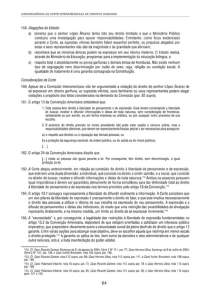JURISPRUDÊNCIA DA CORTE INTERAMERICANA DE DIREITOS HUMANOS 
64 
159. Alegações do Estado: 
a) lamenta que o senhor López Álvarez tenha tido seu direito limitado e que o Ministério Público 
conduziu uma investigação para apurar responsabilidades. Entretanto, como fi cou evidenciado 
perante a Corte, as supostas vítimas também falam espanhol perfeito, os prejuízos alegados por 
estas e seus representantes não são da magnitude e da gravidade que afi rmam; 
b) reconhece que as minorias étnicas podem se expressar em seu idioma materno. O Estado realiza, 
através do Ministério da Educação, programas para a implementação da educação bilíngue, e 
c) respeita total e absolutamente os povos garífunas e demais etnias de Honduras. Não existe nenhum 
tipo de segregação nem discriminação por razão de sexo, raça, religião ou condição social. A 
igualdade de tratamento é uma garantia consagrada na Constituição. 
Considerações da Corte 
160. Apesar de a Comissão Interamericana não ter argumentado a violação do direito do senhor López Álvarez de 
se expressar em idioma garífuna, as supostas vítimas, seus familiares ou seus representantes podem alegar 
violações a propósito dos fatos considerados na demanda da Comissão (par. 82 supra). 
161. O artigo 13 da Convenção Americana estabelece que: 
1. Toda pessoa tem direito à liberdade de pensamento e de expressão. Esse direito compreende a liberdade 
de buscar, receber e difundir informações e ideias de toda natureza, sem consideração de fronteiras, 
verbalmente ou por escrito, ou em forma impressa ou artística, ou por qualquer outro processo de sua 
escolha. 
2. O exercício do direito previsto no inciso precedente não pode estar sujeito a censura prévia, mas a 
responsabilidades ulteriores, que devem ser expressamente fi xadas pela lei e ser necessárias para assegurar: 
a) o respeito aos direitos ou à reputação das demais pessoas; ou 
b) a proteção da segurança nacional, da ordem pública, ou da saúde ou da moral públicas. 
[…] 
162. O artigo 24 da Convenção Americana dispõe que 
[...] todas as pessoas são iguais perante a lei. Por conseguinte, têm direito, sem discriminação, a igual 
proteção da lei. 
163. A Corte alegou anteriormente, em relação ao conteúdo do direito à liberdade de pensamento e de expressão, 
que este tem uma dupla dimensão: a individual, que consiste no direito a emitir opinião, e a social, que consiste 
no direito de buscar, receber e difundir informações e ideias de toda natureza.112 Ambos os aspectos possuem 
igual importância e devem ser garantidos plenamente de forma simultânea para dar efetividade total ao direito 
à liberdade de pensamento e de expressão nos termos previstos pelo artigo 13 da Convenção.113 
164. O artigo 13.1 consagra expressamente a liberdade de difundir oralmente a informação. A Corte considera que 
um dos pilares da liberdade de expressão é precisamente o direito de falar, e que este implica necessariamente 
o direito das pessoas a utilizar o idioma de sua escolha na expressão de seu pensamento. A expressão e a 
difusão de pensamentos e ideias são indivisíveis, de modo que uma restrição das possibilidades de divulgação 
representa diretamente, e na mesma medida, um limite ao direito de se expressar livremente.114 
165. A “necessidade” e, por conseguinte, a legalidade das restrições à liberdade de expressão fundamentadas no 
artigo 13.2 da Convenção Americana, dependerá de que estejam orientadas a satisfazer um interesse público 
imperativo, que prepondere claramente sobre a necessidade social do pleno desfrute do direito que o artigo 13 
garante. Entre várias opções para alcançar esse objetivo, deve-se escolher aquela que restrinja em menor escala 
o direito protegido.115 A garantia se aplica às leis, bem como às decisões e atos administrativos e de qualquer 
outra natureza, isto é, a toda manifestação do poder estatal. 
112. Cf. Caso Ricardo Canese. Sentença de 31 de agosto de 2004. Série C Nº 111, par. 77; Caso Herrera Ulloa. Sentença de 2 de Julho de 2004. 
Série C Nº 107, par. 108, e Caso Ivcher Bronstein, nota 109 supra, par. 146. 
113. Cf. Caso Ricardo Canese, nota 112 supra, par. 80; Caso Herrera Ulloa, nota 112 supra, par. 111, e Caso Ivcher Bronstein, nota 109 supra, 
par. 149. 
114. Cf. Caso Palamara Iribarne, nota 15 supra, par. 72; Caso Ricardo Canese, nota 112 supra, par. 78, e Caso Herrera Ulloa, nota 112 supra, 
par. 109. 
115. Cf. Caso Palamara Iribarne, nota 15 supra, par. 85; Caso Ricardo Canese, nota 112 supra, par. 96, e Caso Herrera Ulloa, nota 112 supra, 
pars. 121 e 123. 
 