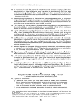DIREITO À LIBERDADE PESSOAL - CASO LÓPEZ ÁLVAREZ VS. HONDURAS 
166. No presente caso, no ano de 2000, o Diretor do Centro Penitenciário de Tela proibiu a população garífuna deste 
centro penitenciário, na qual se incluía o senhor Alfredo López Álvarez, de falar em seu idioma materno (par. 54.49 
supra). Esta medida negou à suposta vítima o direito de se expressar no idioma de sua escolha. Tal medida não foi 
justifi cada pelo Estado. Essa proibição viola a individualidade do detido e não obedece a condições de segurança ou 
a necessidades de tratamento. 
167. As autoridades penitenciárias exercem um forte controle sobre as pessoas sujeitas à sua custódia. Por isso, o Estado 
deve garantir a existência de condições adequadas para que a pessoa privada de liberdade desenvolva uma vida digna, 
assegurando-lhe o exercício dos direitos cuja restrição não é consequência necessária da privação de liberdade, em 
conformidade com as regras características de uma sociedade democrática.116 
168. A Corte considera que a observância de regras no tratamento coletivo dos detidos dentro de um centro penitenciário 
não concede ao Estado, no exercício de sua faculdade de punir, a possibilidade de limitar de forma injustifi cada a 
liberdade das pessoas de se expressar por qualquer meio e no idioma que escolham. 
169. Segundo os fatos deste caso, a proibição foi proferida em relação ao idioma materno do senhor Alfredo López 
Álvarez, o qual é a forma de expressão da minoria à que pertence a suposta vítima. A proibição adquire, por isso, uma 
especial gravidade, já que o idioma materno representa um elemento de identidade do senhor Alfredo López Álvarez 
como garífuna. Desse modo, a proibição afetou sua dignidade pessoal como membro desta comunidade. 
170. Este Tribunal reiterou que o princípio de direito imperativo de proteção igualitária e efetiva da lei e não discriminação 
determina que os Estados devem se abster de produzir regulamentações discriminatórias ou que tenham efeitos 
discriminatórios nos diferentes grupos de uma população no momento de exercer seus direitos. Além disso, os 
Estados devem combater práticas discriminatórias e adotar as medidas necessárias para assegurar a efetiva igualdade 
de todas as pessoas perante a lei.117 
171. Os Estados devem levar em consideração os dados que diferenciam os membros de povos indígenas da população 
em geral e que formam a sua identidade cultural.118 A língua é um dos mais importantes elementos de identidade de 
um povo, precisamente porque garante a expressão, difusão e transmissão de sua cultura. 
172. No presente caso, a restrição ao exercício da liberdade de falar garífuna aplicada a alguns presos do Centro Penitenciário 
de Tela foi discriminatória em detrimento do senhor Alfredo López Álvarez, como membro da comunidade garífuna. 
173. A Corte considera que ao proibir o senhor Alfredo López Álvarez de se expressar no idioma de sua escolha, durante 
sua detenção no Centro Penitenciário de Tela, o Estado aplicou uma restrição ao exercício de sua liberdade de 
expressão incompatível com a garantia prevista na Convenção e que, por sua vez, constituiu um ato discriminatório 
contra ele. 
174. As considerações anteriores levam a Corte a concluir que o Estado é responsável pela violação dos direitos à 
liberdade de pensamento e de expressão e da igualdade perante a lei, consagrados nos artigos 13 e 24 da Convenção 
Americana, e pelo descumprimento da obrigação geral de respeitar e garantir direitos e liberdades estabelecidos no 
artigo 1.1 do mesmo instrumento, em detrimento do senhor Alfredo López Álvarez. 
XII 
Violação do artigo 16 da Convenção Americana, em relação ao artigo 1.1 da mesma 
(Liberdade de Associação e Obrigação de Respeitar os Direitos) 
65 
175. Alegações dos representantes: 
a) a detenção do senhor Alfredo López Álvarez teve o propósito de afastá-lo de seu trabalho como 
defensor dos direitos humanos em sua qualidade de membro do Comitê de Terras e da Organização 
Fraternal Negra Hondurenha. Sua transferência à Penitenciária Nacional de Támara, em Puerto 
Cortés, serviu à fi nalidade de retirá-lo do Comitê de Defesa dos Direitos dos Internos, e 
b) as ações das autoridades hondurenhas fazem parte de um padrão de ameaça e assédio contra os 
116. Cf. Caso García Asto e Ramírez Rojas, nota 7 supra, par. 221; Caso Raxcacó Reyes, nota 93 supra, par. 95, e Caso Fermín Ramírez, nota 
93 supra, par. 118. 
117. Cf. Caso das Crianças Yean e Bosico, nota 15 supra, par. 141; Caso Yatama, nota 109 supra, par. 185, e A Condição Jurídica e os Direitos 
dos Migrantes Indocumentados. Parecer Consultivo OC-18/03 de 17 de setembro de 2003, Série A Nº 18, par. 88. 
118. Cf. Caso da Comunidade Indígena Yakye Axa. Sentença de 17 de junho de 2005. Série C Nº 125, par. 51. 
 