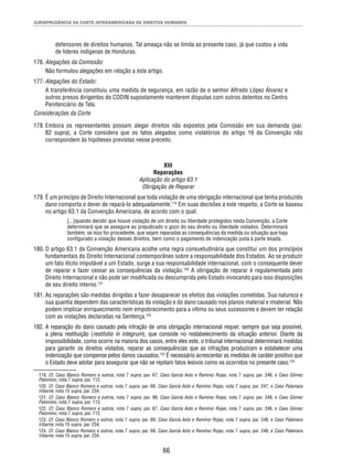 JURISPRUDÊNCIA DA CORTE INTERAMERICANA DE DIREITOS HUMANOS 
defensores de direitos humanos. Tal ameaça não se limita ao presente caso, já que custou a vida 
de líderes indígenas de Honduras. 
66 
176. Alegações da Comissão: 
Não formulou alegações em relação a este artigo. 
177. Alegações do Estado: 
A transferência constituiu uma medida de segurança, em razão de o senhor Alfredo López Álvarez e 
outros presos dirigentes do CODIN supostamente manterem disputas com outros detentos no Centro 
Penitenciário de Tela. 
Considerações da Corte 
178. Embora os representantes possam alegar direitos não expostos pela Comissão em sua demanda (par. 
82 supra), a Corte considera que os fatos alegados como violatórios do artigo 16 da Convenção não 
correspondem às hipóteses previstas nesse preceito. 
XIII 
Reparações 
Aplicação do artigo 63.1 
Obrigação de Reparar 
179. É um princípio de Direito Internacional que toda violação de uma obrigação internacional que tenha produzido 
dano comporta o dever de repará-lo adequadamente.119 Em suas decisões a este respeito, a Corte se baseou 
no artigo 63.1 da Convenção Americana, de acordo com o qual: 
[...]quando decidir que houve violação de um direito ou liberdade protegidos nesta Convenção, a Corte 
determinará que se assegure ao prejudicado o gozo do seu direito ou liberdade violados. Determinará 
também, se isso for procedente, que sejam reparadas as consequências da medida ou situação que haja 
confi gurado a violação desses direitos, bem como o pagamento de indenização justa à parte lesada. 
180. O artigo 63.1 da Convenção Americana acolhe uma regra consuetudinária que constitui um dos princípios 
fundamentais do Direito Internacional contemporâneo sobre a responsabilidade dos Estados. Ao se produzir 
um fato ilícito imputável a um Estado, surge a sua responsabilidade internacional, com o consequente dever 
de reparar e fazer cessar as consequências da violação.120 A obrigação de reparar é regulamentada pelo 
Direito Internacional e não pode ser modifi cada ou descumprida pelo Estado invocando para isso disposições 
de seu direito interno.121 
181. As reparações são medidas dirigidas a fazer desaparecer os efeitos das violações cometidas. Sua natureza e 
sua quantia dependem das características da violação e do dano causado nos planos material e imaterial. Não 
podem implicar enriquecimento nem empobrecimento para a vítima ou seus sucessores e devem ter relação 
com as violações declaradas na Sentença.122 
182. A reparação do dano causado pela infração de uma obrigação internacional requer, sempre que seja possível, 
a plena restituição (restitutio in integrum), que consiste no restabelecimento da situação anterior. Diante da 
impossibilidade, como ocorre na maioria dos casos, entre eles este, o tribunal internacional determinará medidas 
para garantir os direitos violados, reparar as consequências que as infrações produziram e estabelecer uma 
indenização que compense pelos danos causados.123 É necessário acrescentar as medidas de caráter positivo que 
o Estado deve adotar para assegurar que não se repitam fatos lesivos como os ocorridos no presente caso.124 
119. Cf. Caso Blanco Romero e outros, nota 7 supra, par. 67; Caso García Asto e Ramírez Rojas, nota 7 supra, par. 246, e Caso Gómez 
Palomino, nota 7 supra, par. 112. 
120. Cf. Caso Blanco Romero e outros, nota 7 supra, par. 68; Caso García Asto e Ramírez Rojas, nota 7 supra, par. 247, e Caso Palamara 
Iribarne, nota 15 supra, par. 234. 
121. Cf. Caso Blanco Romero e outros, nota 7 supra, par. 98; Caso García Asto e Ramírez Rojas, nota 7 supra, par. 248, e Caso Gómez 
Palomino, nota 7 supra, par. 113. 
122. Cf. Caso Blanco Romero e outros, nota 7 supra, par. 67; Caso García Asto e Ramírez Rojas, nota 7 supra, par. 246, e Caso Gómez 
Palomino, nota 7 supra, par. 112. 
123. Cf. Caso Blanco Romero e outros, nota 7 supra, par. 69; Caso García Asto e Ramírez Rojas, nota 7 supra, par. 248, e Caso Palamara 
Iribarne, nota 15 supra, par. 234. 
124. Cf. Caso Blanco Romero e outros, nota 7 supra, par. 69; Caso García Asto e Ramírez Rojas, nota 7 supra, par. 248, e Caso Palamara 
Iribarne, nota 15 supra, par. 234. 
 