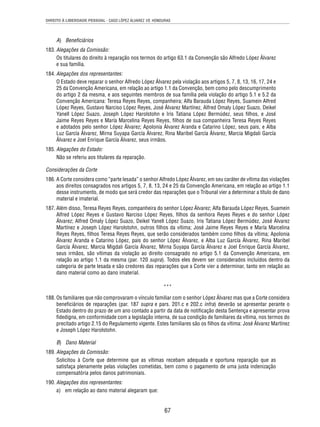DIREITO À LIBERDADE PESSOAL - CASO LÓPEZ ÁLVAREZ VS. HONDURAS 
67 
A) Benefi ciários 
183. Alegações da Comissão: 
Os titulares do direito à reparação nos termos do artigo 63.1 da Convenção são Alfredo López Álvarez 
e sua família. 
184. Alegações dos representantes: 
O Estado deve reparar o senhor Alfredo López Álvarez pela violação aos artigos 5, 7, 8, 13, 16, 17, 24 e 
25 da Convenção Americana, em relação ao artigo 1.1 da Convenção, bem como pelo descumprimento 
do artigo 2 da mesma, e aos seguintes membros de sua família pela violação do artigo 5.1 e 5.2 da 
Convenção Americana: Teresa Reyes Reyes, companheira; Alfa Barauda López Reyes, Suamein Alfred 
López Reyes, Gustavo Narciso López Reyes, José Álvarez Martínez, Alfred Omaly López Suazo, Deikel 
Yanell López Suazo, Joseph López Harolstohn e Iris Tatiana López Bermúdez, seus fi lhos, e José 
Jaime Reyes Reyes e María Marcelina Reyes Reyes, fi lhos de sua companheira Teresa Reyes Reyes 
e adotados pelo senhor López Álvarez; Apolonia Álvarez Aranda e Catarino López, seus pais, e Alba 
Luz García Álvarez, Mirna Suyapa García Álvarez, Rina Maribel García Álvarez, Marcia Migdali García 
Álvarez e Joel Enrique García Álvarez, seus irmãos. 
185. Alegações do Estado: 
Não se referiu aos titulares da reparação. 
Considerações da Corte 
186. A Corte considera como “parte lesada” o senhor Alfredo López Álvarez, em seu caráter de vítima das violações 
aos direitos consagrados nos artigos 5, 7, 8, 13, 24 e 25 da Convenção Americana, em relação ao artigo 1.1 
desse instrumento, de modo que será credor das reparações que o Tribunal vier a determinar a título de dano 
material e imaterial. 
187. Além disso, Teresa Reyes Reyes, companheira do senhor López Álvarez; Alfa Barauda López Reyes, Suamein 
Alfred López Reyes e Gustavo Narciso López Reyes, fi lhos da senhora Reyes Reyes e do senhor López 
Álvarez; Alfred Omaly López Suazo, Deikel Yanell López Suazo, Iris Tatiana López Bermúdez, José Álvarez 
Martínez e Joseph López Harolstohn, outros fi lhos da vítima; José Jaime Reyes Reyes e María Marcelina 
Reyes Reyes, fi lhos Teresa Reyes Reyes, que serão considerados também como fi lhos da vítima; Apolonia 
Álvarez Aranda e Catarino López, pais do senhor López Álvarez, e Alba Luz García Álvarez, Rina Maribel 
García Álvarez, Marcia Migdali García Álvarez, Mirna Suyapa García Álvarez e Joel Enrique García Álvarez, 
seus irmãos, são vítimas da violação ao direito consagrado no artigo 5.1 da Convenção Americana, em 
relação ao artigo 1.1 da mesma (par. 120 supra). Todos eles devem ser considerados incluídos dentro da 
categoria de parte lesada e são credores das reparações que a Corte vier a determinar, tanto em relação ao 
dano material como ao dano imaterial. 
*** 
188. Os familiares que não comprovaram o vínculo familiar com o senhor López Álvarez mas que a Corte considera 
benefi ciários de reparações (par. 187 supra e pars. 201.c e 202.c infra) deverão se apresentar perante o 
Estado dentro do prazo de um ano contado a partir da data de notifi cação desta Sentença e apresentar prova 
fi dedigna, em conformidade com a legislação interna, de sua condição de familiares da vítima, nos termos do 
precitado artigo 2.15 do Regulamento vigente. Estes familiares são os fi lhos da vítima: José Álvarez Martínez 
e Joseph López Harolstohn. 
B) Dano Material 
189. Alegações da Comissão: 
Solicitou à Corte que determine que as vítimas recebam adequada e oportuna reparação que as 
satisfaça plenamente pelas violações cometidas, bem como o pagamento de uma justa indenização 
compensatória pelos danos patrimoniais. 
190. Alegações dos representantes: 
a) em relação ao dano material alegaram que: 
 