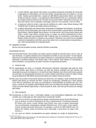 JURISPRUDÊNCIA DA CORTE INTERAMERICANA DE DIREITOS HUMANOS 
i) o senhor Alfredo López Álvarez interrompeu sua atividade profi ssional (contratante de construção 
e especialista em eletricidade) e por isso não recebeu remuneração para seu sustento e o de sua 
família. Recebia aproximadamente a quantia de US$ 400.00 (quatrocentos dólares dos Estados 
Unidos da América) mensais, o que signifi caria US$ 30.400,00 (trinta mil e quatrocentos dólares 
dos Estados Unidos da América) nos 76 meses em que esteve detido. Solicitaram à Corte que, com 
base neste cálculo, fi xe em equidade a indenização a título de “lucro cessante” a favor da vítima; 
ii) os danos por perda do veículo e pela casa de residência do senhor López Álvarez alcançam US$ 
10.000.00 (dez mil dólares dos Estado Unidos da América), e 
iii) os gastos relacionados com deslocamento, alimentação e hospedagem dos familiares, em particular, 
da senhora Teresa Reyes Reyes, das irmãs da vítima, senhoras Alba Luz García Álvarez, Rina Maribel 
García Álvarez e Marcia Migdali García Álvarez e do irmão senhor Joel Enrique García Álvarez para 
visitar o senhor López Álvarez, durante 6 anos e 4 meses, nos centros penitenciários de Tela e 
de Támara, alcançam aproximadamente US$ 12.930,56 (doze mil novecentos e trinta dólares dos 
Estados Unidos da América e cinquenta e seis centavos). Solicitaram que a Corte fi xe em equidade 
a quantia correspondente a este título, já que não contam com os comprovantes correspondentes, e 
que o valor seja distribuído em proporções iguais. 
68 
191. Alegações do Estado: 
Afi rmou que não procedem os danos materiais referidos na demanda. 
Considerações da Corte 
192. Esta Corte determinará o dano material, que supõe a perda ou redução da renda da vítima e, se for o caso, de 
seus familiares, e os gastos realizados como consequência dos fatos no caso sub judice.125 A este respeito, 
determinará uma quantia indenizatória que busque compensar as consequências patrimoniais das violações 
declaradas na presente Sentença. Para decidir sobre o dano material, serão levados em consideração o 
acervo probatório, a jurisprudência do próprio Tribunal e os argumentos das partes. 
a) Perda de renda 
193. Os representantes da vítima e a Comissão Interamericana solicitaram indenização pela perda de renda 
do senhor Alfredo López Álvarez e afi rmaram que além das diversas atividades que este realizava nas 
organizações das quais era integrante, no momento dos fatos trabalhava como técnico eletricista e ajudante 
de construção. Os representantes afi rmaram que o senhor Alfredo López Álvarez recebia um salário mensal 
de aproximadamente US$ 400,00 (quatrocentos dólares dos Estados Unidos da América). 
194. Nos autos não constam comprovantes idôneos para determinar com exatidão a renda recebida pelo senhor 
Alfredo López Álvarez no momento dos fatos. Levando em consideração a atividade que a vítima realizava 
como meio de subsistência, bem como as circunstâncias e particularidades do presente caso (par. 54.4 
supra), a Corte fi xa, em equidade, US$ 25.000,00 (vinte e cinco mil dólares dos Estados Unidos da América) 
a favor do senhor Alfredo López Álvarez, a título de perda de renda, valor este que lhe deverá ser entregue 
pelo Estado. 
b) Dano emergente 
195. Considerando os fatos do caso, a informação recebida e sua jurisprudência estabelecida, este Tribunal 
considera que a indenização por dano material deve compreender também: 
a) uma soma em dinheiro correspondente aos gastos realizados pela senhora Teresa Reyes Reyes 
para se deslocar ao Centro Penitenciário de Tela e posteriormente à Penitenciária Nacional 
de Támara, para visitar o senhor Alfredo López Álvarez, bem como os gastos relacionados 
com sua alimentação, hospedagem e ligações telefônicas (par. 54.52 supra). A este respeito, 
a Corte considera pertinente determinar, em equidade, a quantia de US$ 2.000,00 (dois mil 
dólares dos Estados Unidos da América) como indenização, a qual deverá ser paga a esta 
senhora, e 
b) uma soma em dinheiro correspondente aos gastos realizados em função de deslocamentos, 
125. Cf. Caso Raxcacó Reyes, nota 93 supra, par. 129; Caso Gutiérrez Soler. Sentença de 12 de setembro de 2005. Série C Nº 132, par. 74, e 
Caso Acosta Calderón, nota 18 supra, par. 157. 
 