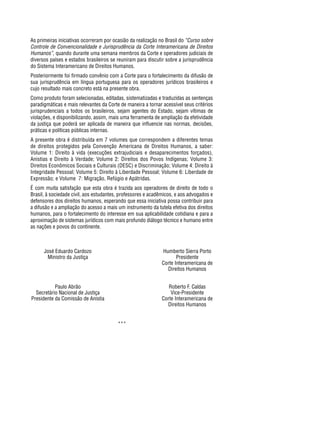 As primeiras iniciativas ocorreram por ocasião da realização no Brasil do “Curso sobre 
Controle de Convencionalidade e Jurisprudência da Corte Interamericana de Direitos 
Humanos”, quando durante uma semana membros da Corte e operadores judiciais de 
diversos países e estados brasileiros se reuniram para discutir sobre a jurisprudência 
do Sistema Interamericano de Direitos Humanos. 
Posteriormente foi fi rmado convênio com a Corte para o fortalecimento da difusão de 
sua jurisprudência em língua portuguesa para os operadores jurídicos brasileiros e 
cujo resultado mais concreto está na presente obra. 
Como produto foram selecionadas, editadas, sistematizadas e traduzidas as sentenças 
paradigmáticas e mais relevantes da Corte de maneira a tornar acessível seus critérios 
jurisprudenciais a todos os brasileiros, sejam agentes do Estado, sejam vítimas de 
violações, e disponibilizando, assim, mais uma ferramenta de ampliação da efetividade 
da justiça que poderá ser aplicada de maneira que infl uencie nas normas, decisões, 
práticas e políticas públicas internas. 
A presente obra é distribuída em 7 volumes que correspondem a diferentes temas 
de direitos protegidos pela Convenção Americana de Direitos Humanos, a saber: 
Volume 1: Direito à vida (execuções extrajudiciais e desaparecimentos forçados), 
Anistias e Direito à Verdade; Volume 2: Direitos dos Povos Indígenas; Volume 3: 
Direitos Econômicos Sociais e Culturais (DESC) e Discriminação; Volume 4: Direito à 
Integridade Pessoal; Volume 5: Direito à Liberdade Pessoal; Volume 6: Liberdade de 
Expressão; e Volume 7: Migração, Refúgio e Apátridas. 
É com muita satisfação que esta obra é trazida aos operadores de direito de todo o 
Brasil, à sociedade civil, aos estudantes, professores e acadêmicos, e aos advogados e 
defensores dos direitos humanos, esperando que essa iniciativa possa contribuir para 
a difusão e a ampliação do acesso a mais um instrumento da tutela efetiva dos direitos 
humanos, para o fortalecimento do interesse em sua aplicabilidade cotidiana e para a 
aproximação de sistemas jurídicos com mais profundo diálogo técnico e humano entre 
as nações e povos do continente. 
Paulo Abrão 
Secretário Nacional de Justiça 
Presidente da Comissão de Anistia 
Humberto Sierra Porto 
Presidente 
Corte Interamericana de 
Direitos Humanos 
*** 
José Eduardo Cardozo 
Ministro da Justiça 
Roberto F. Caldas 
Vice-Presidente 
Corte Interamericana de 
Direitos Humanos 
 