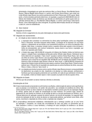 DIREITO À LIBERDADE PESSOAL - CASO LÓPEZ ÁLVAREZ VS. HONDURAS 
alimentação e hospedagem por parte das senhoras Alba Luz García Álvarez, Rina Maribel García 
Álvarez e Marcia Migdali García Álvarez e o senhor Joel Enrique García Álvarez, para visitar seu 
irmão Alfredo López Álvarez nos centros penitenciários de Tela e Támara (par. 54.52 supra). Neste 
ponto, a Corte considera pertinente determinar, em equidade, a quantia de US$ 8.000,00 (oito mil 
dólares dos Estados Unidos da América) que deverão ser distribuídos em partes iguais entre as 
referidas senhoras Alba Luz, Rina Maribel e Marcia Migdali, e o senhor Joel Enrique, todos García 
Álvarez, como indenização por dano emergente. As quantias determinadas deverão ser entregues 
a cada um, como foi estabelecido. 
69 
C) Dano Imaterial 
196. Alegações da Comissão: 
Solicitou à Corte o pagamento de uma justa indenização por danos extra-patrimoniais. 
197. Alegações dos representantes: 
a) em relação ao dano imaterial, afi rmaram: 
i) a reparação deve considerar os sofrimentos da vítima pelas humilhações contra sua integridade 
física e emocional, ocorridos enquanto esteve detido, a proibição de se expressar em sua língua 
materna, o afastamento de sua família e sua transferência arbitrária a um centro de detenção mais 
distante. Além disso, o processo iniciado contra a suposta vítima pelo suposto crime de posse e 
tráfi co de entorpecentes, sem nenhum fundamento, causou danos a sua honra e reputação, que 
devem ser reparados pelo Estado; 
ii) o Estado deve pagar US$ 50.000,00 (cinquenta mil dólares dos Estados Unidos da América) para 
reparar a violação física e psicológica sofrida pelo senhor Alfredo López Álvarez. Solicitaram que a 
Corte determine em equidade o “dano moral” causado à senhora Teresa Reyes Reyes, bem como 
aos fi lhos do senhor López Álvarez e aos da senhora Reyes Reyes. Entretanto, nas alegações fi nais 
solicitaram que a Corte fi xe em equidade US$ 100.000,00 (cem mil dólares dos Estados Unidos da 
América) a favor de Alfredo López Álvarez a título de “dano moral”; e US$ 50.000,00 (cinquenta mil 
dólares dos Estados Unidos da América) para reparar a senhora Teresa Reyes Reyes. Posteriormente, 
pediram que o Tribunal fi xe em equidade uma quantia para os outros familiares da vítima, seus pais, 
fi lhos e irmãos, a título de “dano moral”, e 
iii) as violações aos direitos humanos contra o senhor Alfredo López Álvarez privaram-no da possibilidade 
de desenvolver seu projeto de vida, impedindo-o de alcançar as metas pessoais, profi ssionais e 
familiares que havia proposto juntamente com sua família, em razão do que solicitaram à Corte que, 
em equidade, ordene ao Estado reparar o dano causado ao projeto de vida da suposta vítima. 
198. Alegações do Estado: 
Afi rmou que não procedem os danos imateriais referidos na demanda. 
Considerações da Corte 
199. O dano imaterial pode compreender os sofrimentos e as afl ições, a deterioração de valores muito signifi cativos 
para as pessoas e os transtornos, de caráter não pecuniário, nas condições de existência da vítima. Não 
sendo possível atribuir ao dano imaterial um equivalente monetário preciso para fi ns da reparação integral 
às vítimas, apenas pode ser objeto de compensação de duas maneiras. Em primeiro lugar, através do 
pagamento de uma quantia em dinheiro ou da entrega de bens ou serviços apreciáveis em dinheiro, que o 
Tribunal determine em aplicação razoável do arbítrio judicial e em termos de equidade. Em segundo lugar, 
através da realização de atos ou obras de alcance ou repercussão públicos, que tenham como efeito, entre 
outros, reconhecer a dignidade da vítima e evitar a repetição das violações.126 
200. A jurisprudência internacional estabeleceu reiteradamente que a sentença constitui per se uma forma 
de reparação.127 Entretanto, em virtude das circunstâncias do caso sub judice, os sofrimentos que os 
fatos causaram à vítima e a seus familiares, a mudança em suas condições de existência e as demais 
126. Cf. Caso García Asto e Ramírez Rojas nota 7 supra, par. 276; Caso Palamara Iribarne, nota 15 supra, par. 234, e Caso do Massacre de 
Mapiripán, nota 15 supra, par. 282. 
127. Cf. Caso Blanco Romero e outros, nota 7 supra, par. 69; Caso García Asto e Ramírez Rojas, nota 7 supra, par. 268, e Caso Palamara 
Iribarne, nota 15 supra, par. 258. 
 