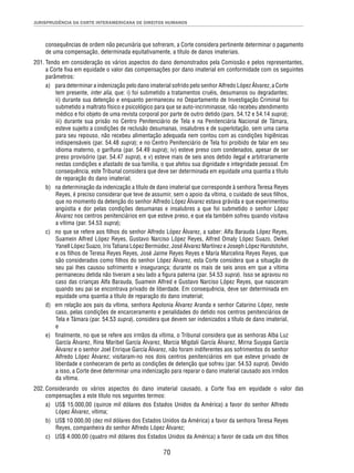 JURISPRUDÊNCIA DA CORTE INTERAMERICANA DE DIREITOS HUMANOS 
consequências de ordem não pecuniária que sofreram, a Corte considera pertinente determinar o pagamento 
de uma compensação, determinada equitativamente, a título de danos imateriais. 
201. Tendo em consideração os vários aspectos do dano demonstrados pela Comissão e pelos representantes, 
a Corte fi xa em equidade o valor das compensações por dano imaterial em conformidade com os seguintes 
parâmetros: 
a) para determinar a indenização pelo dano imaterial sofrido pelo senhor Alfredo López Álvarez, a Corte 
tem presente, inter alia, que: i) foi submetido a tratamentos cruéis, desumanos ou degradantes; 
ii) durante sua detenção e enquanto permaneceu no Departamento de Investigação Criminal foi 
submetido a maltrato físico e psicológico para que se auto-incriminasse, não recebeu atendimento 
médico e foi objeto de uma revista corporal por parte de outro detido (pars. 54.12 e 54.14 supra); 
iii) durante sua prisão no Centro Penitenciário de Tela e na Penitenciária Nacional de Támara, 
esteve sujeito a condições de reclusão desumanas, insalubres e de superlotação, sem uma cama 
para seu repouso, não recebeu alimentação adequada nem contou com as condições higiênicas 
indispensáveis (par. 54.48 supra); e no Centro Penitenciário de Tela foi proibido de falar em seu 
idioma materno, o garífuna (par. 54.49 supra); iv) esteve preso com condenados, apesar de ser 
preso provisório (par. 54.47 supra), e v) esteve mais de seis anos detido ilegal e arbitrariamente 
nestas condições e afastado de sua família, o que afetou sua dignidade e integridade pessoal. Em 
consequência, este Tribunal considera que deve ser determinada em equidade uma quantia a título 
de reparação do dano imaterial; 
b) na determinação da indenização a título de dano imaterial que corresponde à senhora Teresa Reyes 
Reyes, é preciso considerar que teve de assumir, sem o apoio da vítima, o cuidado de seus fi lhos, 
que no momento da detenção do senhor Alfredo López Álvarez estava grávida e que experimentou 
angústia e dor pelas condições desumanas e insalubres a que foi submetido o senhor López 
Álvarez nos centros penitenciários em que esteve preso, e que ela também sofreu quando visitava 
a vítima (par. 54.53 supra); 
c) no que se refere aos fi lhos do senhor Alfredo López Álvarez, a saber: Alfa Barauda López Reyes, 
Suamein Alfred López Reyes, Gustavo Narciso López Reyes, Alfred Omaly López Suazo, Deikel 
Yanell López Suazo, Iris Tatiana López Bermúdez, José Álvarez Martínez e Joseph López Harolstohn, 
e os fi lhos de Teresa Reyes Reyes, José Jaime Reyes Reyes e María Marcelina Reyes Reyes, que 
são considerados como fi lhos do senhor López Álvarez, esta Corte considera que a situação de 
seu pai lhes causou sofrimento e insegurança; durante os mais de seis anos em que a vítima 
permaneceu detida não tiveram a seu lado a fi gura paterna (par. 54.53 supra). Isso se agravou no 
caso das crianças Alfa Barauda, Suamein Alfred e Gustavo Narciso López Reyes, que nasceram 
quando seu pai se encontrava privado de liberdade. Em consequência, deve ser determinada em 
equidade uma quantia a título de reparação do dano imaterial; 
d) em relação aos pais da vítima, senhora Apolonia Álvarez Aranda e senhor Catarino López, neste 
caso, pelas condições de encarceramento e penalidades do detido nos centros penitenciários de 
Tela e Támara (par. 54.53 supra), considera que devem ser indenizados a título de dano imaterial, 
e 
e) fi nalmente, no que se refere aos irmãos da vítima, o Tribunal considera que as senhoras Alba Luz 
García Álvarez, Rina Maribel García Álvarez, Marcia Migdali García Álvarez, Mirna Suyapa García 
Álvarez e o senhor Joel Enrique García Álvarez, não foram indiferentes aos sofrimentos do senhor 
Alfredo López Álvarez; visitaram-no nos dois centros penitenciários em que esteve privado de 
liberdade e conheceram de perto as condições de detenção que sofreu (par. 54.53 supra). Devido 
a isso, a Corte deve determinar uma indenização para reparar o dano imaterial causado aos irmãos 
da vítima. 
202. Considerando os vários aspectos do dano imaterial causado, a Corte fi xa em equidade o valor das 
compensações a este título nos seguintes termos: 
a) US$ 15.000,00 (quinze mil dólares dos Estados Unidos da América) a favor do senhor Alfredo 
70 
López Álvarez, vítima; 
b) US$ 10.000,00 (dez mil dólares dos Estados Unidos da América) a favor da senhora Teresa Reyes 
Reyes, companheira do senhor Alfredo López Álvarez; 
c) US$ 4.000,00 (quatro mil dólares dos Estados Unidos da América) a favor de cada um dos fi lhos 
 