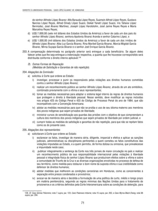 DIREITO À LIBERDADE PESSOAL - CASO LÓPEZ ÁLVAREZ VS. HONDURAS 
do senhor Alfredo López Álvarez: Alfa Barauda López Reyes, Suamein Alfred López Reyes, Gustavo 
Narciso López Reyes, Alfred Omaly López Suazo, Deikel Yanell López Suazo, Iris Tatiana López 
Bermúdez, José Álvarez Martínez, Joseph López Harolstohn, José Jaime Reyes Reyes e María 
Marcelina Reyes Reyes; 
d) US$ 7.000,00 (sete mil dólares dos Estados Unidos da América) a favor de cada um dos pais do 
senhor Alfredo López Álvarez, senhora Apolonia Álvarez Aranda e senhor Catarino López, e 
e) US$ 1.000,00 (mil dólares dos Estados Unidos da América) a favor de cada um dos irmãos de 
Alfredo López Álvarez: Alba Luz García Álvarez, Rina Maribel García Álvarez, Marcia Migdali García 
Álvarez, Mirna Suyapa García Álvarez e o senhor Joel Enrique García Álvarez. 
203. A compensação determinada no parágrafo anterior será entregue a cada benefi ciário. Se algum deles 
falecer antes que lhe seja entregue a indenização respectiva, a quantia que lhe houvesse correspondido será 
distribuída conforme o direito interno aplicável.128 
D) Outras Formas de Reparação 
(Medidas de Satisfação e Garantias de não repetição) 
71 
204. Alegações da Comissão: 
a) solicitou à Corte que ordene ao Estado: 
i) investigar, processar e punir os responsáveis pelas violações aos direitos humanos cometidas 
contra o senhor Alfredo López Álvarez; 
ii) realizar um reconhecimento público ao senhor Alfredo López Álvarez, através de um ato simbólico, 
combinado previamente com a vítima e seus representantes; 
iii) tomar as medidas necessárias para adaptar o sistema legal interno às regras de direitos humanos 
que protegem o direito à liberdade pessoal. Nesse sentido, deve modifi car as regras incluídas 
nos artigos 425 do Código Penal e 433 do Código de Processo Penal do ano de 1984, que são 
incompatíveis com a Convenção Americana; 
iv) adotar as medidas necessárias para que não se proíba o uso de seu idioma materno aos membros 
dos povos indígenas que sejam privados de liberdade; 
v) ministrar cursos de sensibilização aos guardas das prisões com o objetivo de que compreendam a 
cultura dos membros dos povos indígenas que sejam privados de liberdade por ordem judicial, e 
vi) cumprir todas as medidas de satisfação e garantias de não repetição, para que não se repitam fatos 
como os do presente caso. 
205. Alegações dos representantes: 
a) solicitaram à Corte que ordene ao Estado: 
i) esclarecer os fatos, investigar de maneira séria, diligente, imparcial e efetiva e aplicar as sanções 
judiciais, administrativas ou disciplinares pertinentes a quem cometeu os fatos constitutivos das 
violações imputadas ao Estado, e a quem permitiu, de forma dolosa ou omissiva, que prevalecesse 
a impunidade neste caso; 
ii) publicar integralmente a sentença da Corte nos três jornais de maior circulação no país e realizar 
um reconhecimento público de sua responsabilidade internacional pelas violações à liberdade 
pessoal e integridade física do senhor López Álvarez que produziram efeitos sobre a vítima e sobre 
a comunidade de Triunfo de la Cruz e as diversas organizações envolvidas no processo de defesa de 
seu território, como medida para restaurar o bom nome da suposta vítima e sua credibilidade como 
defensor de direitos humanos; 
iii) adotar medidas que melhorem as condições carcerárias em Honduras, como as concernentes à 
separação entre presos condenados e provisórios; 
iv) avocar-se de maneira séria e decidida a formulação de uma política de curto, médio e longo prazo 
em matéria penitenciária, seguindo as regras mínimas das Nações Unidas para o tratamento de 
prisioneiros e os critérios defi nidos pela Corte Interamericana sobre as condições de detenção, para 
128. Cf. Caso Gómez Palomino, nota 7 supra, par. 123; Caso Palamara Iribarne, nota 15 supra, par. 263, e Caso Myrna Mack Chang, nota 98 
supra, par. 294. 
 