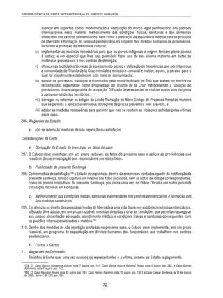 JURISPRUDÊNCIA DA CORTE INTERAMERICANA DE DIREITOS HUMANOS 
avançar em aspectos como: modernização e adequação do marco legal penitenciário aos padrões 
internacionais nesta matéria; melhoramento das condições físicas, sanitárias e dos alimentos 
oferecidos nos centros penitenciários, bem como a prestação de assistência médica para os privados 
de liberdade e formação do pessoal penitenciário no respeito dos direitos humanos de prisioneiros, 
incluindo a proteção da identidade cultural; 
iv) implementar as medidas necessárias para que os povos indígenas e negros tenham pleno acesso 
à justiça; e em especial que lhes seja permitido fazer uso de seu idioma materno em todas as 
instâncias processuais e nos centros de detenção; 
v) oferecer as facilidades técnicas de equipamento básico e utilização de frequências que permitam que 
a comunidade de Triunfo de la Cruz reinstale a emissora comunal e reative, assim, o serviço para o 
qual foi inicialmente estabelecido este meio de comunicação; 
vi) sanear os processos iniciados e tramitados pela municipalidade de Tela que afetem os territórios 
reconhecidos legalmente como propriedade de Triunfo de la Cruz, retrocedendo a situação ao 
previsto nos títulos de garantia de ocupação. O Estado deve se abster de realizar novos atos dirigidos 
a apropriar-se destes territórios; 
vii) derrogar ou reformar os artigos da Lei de Transição do Novo Código de Processo Penal de maneira 
que se permita a aplicação retroativa do regime de prisão preventiva nele previsto, e 
viii) adotar as medidas necessárias para garantir que não se repitam as violações sofridas pelas vítimas 
72 
deste caso. 
206. Alegações do Estado: 
a) não se referiu às medidas de não repetição ou satisfação. 
Considerações da Corte 
a) Obrigação do Estado de investigar os fatos do caso 
207. O Estado deve investigar, em um prazo razoável, os fatos do presente caso e aplicar as providências que 
resultem dessa investigação aos responsáveis por estes fatos. 
b) Publicidade da presente Sentença 
208. Como medida de satisfação,129 o Estado deve publicar, dentro de seis meses contados a partir da notifi cação da 
presente Sentença, tanto o capítulo VII relativo aos fatos provados, sem as notas de rodapé correspondentes, 
como os pontos resolutivos da presente Sentença, por única uma vez, no Diário Ofi cial e em outro jornal de 
circulação nacional em Honduras. 
c) Melhoramento das condições físicas, sanitárias e alimentares nos centros penitenciários e formação dos 
funcionários carcerários 
209. Em atenção ao direito das pessoas privadas de liberdade a uma vida digna nos estabelecimentos penitenciários, 
o Estado deve adotar, em um prazo razoável, medidas dirigidas a criar as condições que permitam assegurar 
aos presos alimentação adequada, atendimento médico e condições físicas e sanitárias consequentes com 
os padrões internacionais sobre a matéria.130 
210. Dentro das medidas de não repetição adotadas no presente caso, o Estado deve implementar, em um prazo 
razoável, um programa de capacitação em direitos humanos dos funcionários que trabalhem nos centros 
penitenciários. 
F) Custas e Gastos 
211. Alegações da Comissão: 
Solicitou à Corte que, uma vez ouvidos os representantes e a vítima, ordene ao Estado o pagamento 
129. Cf. Caso Blanco Romero e outros, nota 7 supra, par. 101; Caso García Asto e Ramírez Rojas, nota 7 supra, par. 282, e Caso Gómez 
Palomino, nota 7 supra, par. 142. 
130. Cf. Caso Raxcacó Reyes, nota 93 supra, par. 134; Caso Fermín Ramírez, nota 93 supra, par. 130.f, e Caso Caesar. Sentença de 11 de março 
de 2005. Série C Nº 123, par. 134. 
 