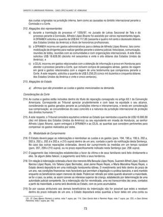 DIREITO À LIBERDADE PESSOAL - CASO LÓPEZ ÁLVAREZ VS. HONDURAS 
das custas originadas na jurisdição interna, bem como as causadas no âmbito internacional perante a 
Comissão e a Corte. 
73 
212. Alegações dos representantes: 
a) durante a tramitação do processo n° 1205/97, no Juizado de Letras Seccional de Tela e do 
processo perante a Comissão, Alfredo López Álvarez foi assistido por vários representantes legais. 
A OFRANEH solicitou a quantia de US$ 64.117,00 (sessenta e quatro mil cento e dezessete dólares 
dos Estados Unidos da América) a título de honorários profi ssionais; 
b) a OFRANEH incorreu em gastos administrativos para a defesa de Alfredo López Álvarez, tais como: 
mobilização de dirigentes para realizar gestões perante o sistema judicial, fotocópias, comunicação, 
reuniões de lobby, reuniões com as comunidades e com organizações internacionais. A este título 
solicitou US$ 18.628,00 (dezoito mil seiscentos e vinte e oito dólares dos Estados Unidos da 
América), e 
c) o CEJIL incorreu em gastos relacionados com a obtenção de informação e prova em Honduras para 
atender o processo perante a Corte, que incluem compra de passagens aéreas, gastos de viagem 
em geral e gastos relacionados com a viagem de uma testemunha que compareceu perante a 
Corte. A este respeito, solicitou a quantia de US$ 5.250,25 (cinco mil duzentos e cinquenta dólares 
dos Estados Unidos da América e vinte e cinco centavos). 
213. Alegações do Estado 
a) afi rmou que não procedem as custas e gastos mencionados na demanda. 
Considerações da Corte 
214. As custas e gastos estão incluídos dentro do título de reparação consagrado no artigo 63.1 da Convenção 
Americana. Corresponde ao Tribunal apreciar prudentemente e com base na equidade o seu alcance, 
considerando os gastos gerados perante as jurisdições interna e interamericana, e tendo em consideração 
sua comprovação, as circunstâncias do caso concreto e a natureza da jurisdição internacional de proteção 
dos direitos humanos.131 
215. A este respeito, o Tribunal considera equitativo ordenar ao Estado que reembolse a quantia de US$ 10.000,00 
(dez mil dólares dos Estados Unidos da América) ou seu equivalente em moeda de Honduras, ao senhor 
Alfredo López Álvarez, quem entregará à OFRANEH e ao CEJIL as quantias que considere pertinentes para 
compensar os gastos realizados por estes. 
D) Modalidade de Cumprimento 
216 O Estado deverá pagar as indenizações e reembolsar as custas e os gastos (pars. 194, 195.a, 195.b, 202.a, 
202.b, 202.c, 202.d e 202.e, e 215 supra) dentro de um ano, contado a partir da notifi cação desta Sentença. 
No caso das outras reparações ordenadas, deverá dar cumprimento às medidas em um tempo razoável 
(pars. 207, 209 e 210 supra), ou no prazo especifi camente indicado nesta Sentença (par. 208 supra). 
217. O pagamento das indenizações estabelecidas a favor da vítima e de seus familiares será feito diretamente a 
eles. Se algum deles falecer, o pagamento será feito a seus herdeiros. 
218. Em relação à indenização ordenada a favor dos menores Alfa Barauda López Reyes, Suamein Alfred López, Gustavo 
Narciso López Reyes, Iris Tatiana López Bermúdez, José Jaime Reyes Reyes, e María Marcelina Reyes Reyes, o 
Estado deverá depositá-la em uma instituição hondurenha idônea. O investimento será feito dentro do prazo de 
um ano, nas condições fi nanceiras mais favoráveis que permitam a legislação e a prática bancária, e será mantido 
enquanto os benefi ciários sejam menores de idade. Poderá ser retirado por estes quando alcancem a maioridade, 
se for o caso, ou antes, se assim convier ao interesse superior da criança, estabelecido por determinação de uma 
autoridade judicial competente. Se a indenização não for reivindicada, uma vez transcorridos dez anos, contados 
a partir da maioridade, a soma será devolvida ao Estado, com os juros acumulados. 
219. Se por causas atribuíveis aos demais benefi ciários da indenização não for possível que estes a recebam 
dentro do prazo indicado de um ano, o Estado depositará estas quantias a favor deles em uma conta ou 
131. Cf. Caso Blanco Romero e outros, nota 7 supra, par. 114; Caso García Asto e Ramírez Rojas, nota 7 supra, par. 223, e Caso Gómez 
Palomino, nota 7 supra, par. 150. 
 