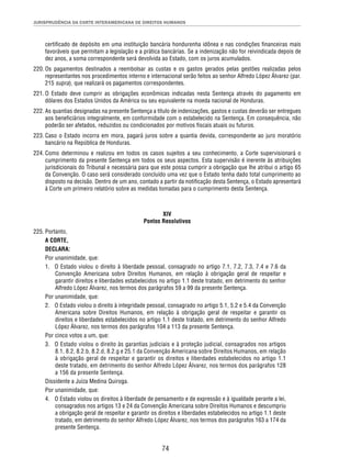 JURISPRUDÊNCIA DA CORTE INTERAMERICANA DE DIREITOS HUMANOS 
certifi cado de depósito em uma instituição bancária hondurenha idônea e nas condições fi nanceiras mais 
favoráveis que permitam a legislação e a prática bancárias. Se a indenização não for reivindicada depois de 
dez anos, a soma correspondente será devolvida ao Estado, com os juros acumulados. 
220. Os pagamentos destinados a reembolsar as custas e os gastos gerados pelas gestões realizadas pelos 
representantes nos procedimentos interno e internacional serão feitos ao senhor Alfredo López Álvarez (par. 
215 supra), que realizará os pagamentos correspondentes. 
221. O Estado deve cumprir as obrigações econômicas indicadas nesta Sentença através do pagamento em 
dólares dos Estados Unidos da América ou seu equivalente na moeda nacional de Honduras. 
222. As quantias designadas na presente Sentença a título de indenizações, gastos e custas deverão ser entregues 
aos benefi ciários integralmente, em conformidade com o estabelecido na Sentença. Em consequência, não 
poderão ser afetados, reduzidos ou condicionados por motivos fi scais atuais ou futuros. 
223. Caso o Estado incorra em mora, pagará juros sobre a quantia devida, correspondente ao juro moratório 
74 
bancário na República de Honduras. 
224. Como determinou e realizou em todos os casos sujeitos a seu conhecimento, a Corte supervisionará o 
cumprimento da presente Sentença em todos os seus aspectos. Esta supervisão é inerente às atribuições 
jurisdicionais do Tribunal e necessária para que este possa cumprir a obrigação que lhe atribui o artigo 65 
da Convenção. O caso será considerado concluído uma vez que o Estado tenha dado total cumprimento ao 
disposto na decisão. Dentro de um ano, contado a partir da notifi cação desta Sentença, o Estado apresentará 
à Corte um primeiro relatório sobre as medidas tomadas para o cumprimento desta Sentença. 
XIV 
Pontos Resolutivos 
225. Portanto, 
A CORTE, 
DECLARA: 
Por unanimidade, que: 
1. O Estado violou o direito à liberdade pessoal, consagrado no artigo 7.1, 7.2, 7.3, 7.4 e 7.6 da 
Convenção Americana sobre Direitos Humanos, em relação à obrigação geral de respeitar e 
garantir direitos e liberdades estabelecidos no artigo 1.1 deste tratado, em detrimento do senhor 
Alfredo López Álvarez, nos termos dos parágrafos 59 a 99 da presente Sentença. 
Por unanimidade, que: 
2. O Estado violou o direito à integridade pessoal, consagrado no artigo 5.1, 5.2 e 5.4 da Convenção 
Americana sobre Direitos Humanos, em relação à obrigação geral de respeitar e garantir os 
direitos e liberdades estabelecidos no artigo 1.1 deste tratado, em detrimento do senhor Alfredo 
López Álvarez, nos termos dos parágrafos 104 a 113 da presente Sentença. 
Por cinco votos a um, que: 
3. O Estado violou o direito às garantias judiciais e à proteção judicial, consagrados nos artigos 
8.1, 8.2, 8.2.b, 8.2.d, 8.2.g e 25.1 da Convenção Americana sobre Direitos Humanos, em relação 
à obrigação geral de respeitar e garantir os direitos e liberdades estabelecidos no artigo 1.1 
deste tratado, em detrimento do senhor Alfredo López Álvarez, nos termos dos parágrafos 128 
a 156 da presente Sentença. 
Dissidente a Juíza Medina Quiroga. 
Por unanimidade, que: 
4. O Estado violou os direitos à liberdade de pensamento e de expressão e à igualdade perante a lei, 
consagrados nos artigos 13 e 24 da Convenção Americana sobre Direitos Humanos e descumpriu 
a obrigação geral de respeitar e garantir os direitos e liberdades estabelecidos no artigo 1.1 deste 
tratado, em detrimento do senhor Alfredo López Álvarez, nos termos dos parágrafos 163 a 174 da 
presente Sentença. 
 