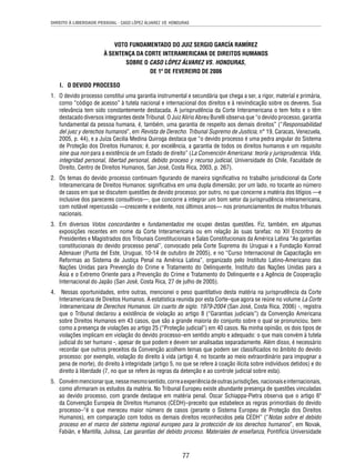 DIREITO À LIBERDADE PESSOAL - CASO LÓPEZ ÁLVAREZ VS. HONDURAS 
VOTO FUNDAMENTADO DO JUIZ SERGIO GARCÍA RAMÍREZ 
À SENTENÇA DA CORTE INTERAMERICANA DE DIREITOS HUMANOS 
SOBRE O CASO LÓPEZ ÁLVAREZ VS. HONDURAS, 
DE 1º DE FEVEREIRO DE 2006 
77 
I. O DEVIDO PROCESSO 
1. O devido processo constitui uma garantia instrumental e secundária que chega a ser, a rigor, material e primária, 
como “código de acesso” à tutela nacional e internacional dos direitos e à reivindicação sobre os deveres. Sua 
relevância tem sido constantemente destacada. A jurisprudência da Corte Interamericana o tem feito e o têm 
destacado diversos integrantes deste Tribunal. O Juiz Alirio Abreu Burelli observa que “o devido processo, garantia 
fundamental da pessoa humana, é, também, uma garantia de respeito aos demais direitos” (“Responsabilidad 
del juez y derechos humanos”, em Revista de Derecho. Tribunal Supremo de Justicia, n° 19, Caracas, Venezuela, 
2005, p. 44), e a Juíza Cecilia Medina Quiroga destaca que “o devido processo é uma pedra angular do Sistema 
de Proteção dos Direitos Humanos; é, por excelência, a garantia de todos os direitos humanos e um requisito 
sine qua non para a existência de um Estado de direito” (La Convención Americana: teoría y jurisprudencia. Vida, 
integridad personal, libertad personal, debido proceso y recurso judicial, Universidade do Chile, Faculdade de 
Direito, Centro de Direitos Humanos, San José, Costa Rica, 2003, p. 267). 
2. Os temas do devido processo continuam fi gurando de maneira signifi cativa no trabalho jurisdicional da Corte 
Interamericana de Direitos Humanos: signifi cativa em uma dupla dimensão; por um lado, no tocante ao número 
de casos em que se discutem questões de devido processo; por outro, no que concerne a matéria dos litígios —e 
inclusive dos pareceres consultivos—, que concorre a integrar um bom setor da jurisprudência interamericana, 
com notável repercussão —crescente e evidente, nos últimos anos— nos pronunciamentos de muitos tribunais 
nacionais. 
3. Em diversos Votos concordantes e fundamentados me ocupei destas questões. Fiz, também, em algumas 
exposições recentes em nome da Corte Interamericana ou em relação às suas tarefas: no XII Encontro de 
Presidentes e Magistrados dos Tribunais Constitucionais e Salas Constitucionais da América Latina “As garantias 
constitucionais do devido processo penal”, convocado pela Corte Suprema do Uruguai e a Fundação Konrad 
Adenauer (Punta del Este, Uruguai, 10-14 de outubro de 2005), e no “Curso Internacional de Capacitação em 
Reformas ao Sistema de Justiça Penal na América Latina”, organizado pelo Instituto Latino-Americano das 
Nações Unidas para Prevenção do Crime e Tratamento do Delinquente, Instituto das Nações Unidas para a 
Ásia e o Extremo Oriente para a Prevenção do Crime e Tratamento do Delinquente e a Agência de Cooperação 
Internacional do Japão (San José, Costa Rica, 27 de julho de 2005). 
4. Nessas oportunidades, entre outras, mencionei o peso quantitativo desta matéria na jurisprudência da Corte 
Interamericana de Direitos Humanos. A estatística reunida por esta Corte–que agora se reúne no volume La Corte 
Interamericana de Derechos Humanos. Un cuarto de siglo. 1979-2004 (San José, Costa Rica, 2006) -, registra 
que o Tribunal declarou a existência de violação ao artigo 8 (“Garantias judiciais”) da Convenção Americana 
sobre Direitos Humanos em 43 casos, que são a grande maioria do conjunto sobre o qual se pronunciou, bem 
como a presença de violações ao artigo 25 (“Proteção judicial”) em 40 casos. Na minha opinião, os dois tipos de 
violações implicam em violação do devido processo–em sentido amplo e adequado: o que mais convém à tutela 
judicial do ser humano -, apesar de que podem e devem ser analisadas separadamente. Além disso, é necessário 
recordar que outros preceitos da Convenção acolhem temas que podem ser classifi cados no âmbito do devido 
processo: por exemplo, violação do direito à vida (artigo 4, no tocante ao meio extraordinário para impugnar a 
pena de morte), do direito à integridade (artigo 5, no que se refere à coação ilícita sobre indivíduos detidos) e do 
direito à liberdade (7, no que se refere às regras da detenção e ao controle judicial sobre esta). 
5. Convém mencionar que, nesse mesmo sentido, corre a experiência de outras jurisdições, nacionais e internacionais, 
como afi rmaram os estudos da matéria. No Tribunal Europeu existe abundante presença de questões vinculadas 
ao devido processo, com grande destaque em matéria penal. Oscar Schiappa-Pietra observa que o artigo 6º 
da Convenção Europeia de Direitos Humanos (CEDH)–preceito que estabelece as regras primordiais do devido 
processo–“é o que mereceu maior número de casos (perante o Sistema Europeu de Proteção dos Direitos 
Humanos), em comparação com todos os demais direitos reconhecidos pela CEDH” (“Notas sobre el debido 
proceso en el marco del sistema regional europeo para la protección de los derechos humanos”, em Novak, 
Fabián, e Mantilla, Julissa, Las garantías del debido proceso. Materiales de enseñanza, Pontifícia Universidade 
 