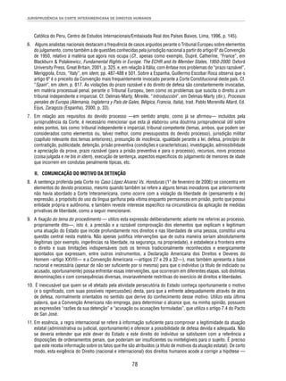 JURISPRUDÊNCIA DA CORTE INTERAMERICANA DE DIREITOS HUMANOS 
Católica do Peru, Centro de Estudos Internacionais/Embaixada Real dos Países Baixos, Lima, 1996, p. 145). 
6. Alguns analistas nacionais destacam a frequência de casos arguidos perante o Tribunal Europeu sobre elementos 
do julgamento, como também a de questões conhecidas pela jurisdição nacional a partir do artigo 6º da Convenção 
de 1950, relativo à matéria que agora nos ocupa (Cf., apenas como exemplo, Dupré, Catherine, “France”, em 
Blackburn & Polakiewicz, Fundamental Rights in Europe. The ECHR and its Member States, 1950-2000. Oxford 
University Press, Great Britain, 2001, p. 325, e, em relação à Itália, com ênfase nos problemas do “prazo razoável”, 
Meriggiola, Enzo, “Italy”, em idem, pp. 487-488 e 501. Sobre a Espanha, Guillermo Escobar Roca observa que o 
artigo 6º é o preceito da Convenção mais frequentemente invocado perante a Corte Constitucional deste país. Cf. 
“Spain”, em idem, p. 817. As violações do prazo razoável e do direito de defesa são constantemente invocadas, 
em matéria processual penal, perante o Tribunal Europeu, bem como os problemas que suscita o direito a um 
tribunal independente e imparcial. Cf. Delmas-Marty, Mireille, “Introducción”, em Delmas-Marty (dir.), Procesos 
penales de Europa (Alemania, Inglaterra y País de Gales, Bélgica, Francia, Italia), trad. Pablo Morenilla Allard, Ed. 
Eijus, Zaragoza (Espanha), 2000, p. 33). 
7. Em relação aos requisitos do devido processo —em sentido amplo, como já se afi rmou— incluídos pela 
jurisprudência da Corte, é necessário mencionar que esta já elaborou uma doutrina jurisprudencial útil sobre 
estes pontos, tais como: tribunal independente e imparcial, tribunal competente (temas, ambos, que podem ser 
considerados como elementos ou, talvez melhor, como pressupostos do devido processo), jurisdição militar 
(capítulo relevante dos temas anteriores), presunção de inocência, igualdade perante a lei, defesa, princípio de 
contradição, publicidade, detenção, prisão preventiva (condições e características), investigação, admissibilidade 
e apreciação da prova, prazo razoável (para a prisão preventiva e para o processo), recursos, novo processo 
(coisa julgada e ne bis in idem), execução de sentença, aspectos específi cos do julgamento de menores de idade 
que incorrem em condutas penalmente típicas, etc. 
II. COMUNICAÇÃO DO MOTIVO DA DETENÇÃO 
8. A sentença proferida pela Corte no Caso López Alvarez Vs. Honduras (1º de fevereiro de 2006) se concentra em 
elementos do devido processo, mesmo quando também se refere a alguns temas inovadores que anteriormente 
não havia abordado a Corte Interamericana, como ocorre com a violação da liberdade de (pensamento e de) 
expressão, a propósito do uso da língua garífuna pela vítima enquanto permaneceu em prisão, ponto que possui 
entidade própria e autônoma, e também reveste interesse específi co na circunstância da aplicação de medidas 
privativas de liberdade, como a seguir mencionarei. 
9. A fi xação do tema do procedimento — utilizo esta expressão deliberadamente; adiante me referirei ao processo, 
propriamente dito—, isto é, a precisão e a razoável comprovação dos elementos que explicam e legitimam 
uma atuação do Estado que incide profundamente nos direitos e nas liberdades de uma pessoa, constitui uma 
questão central nesta matéria. Não apenas justifi ca intervenções que de outra maneira seriam absolutamente 
ilegítimas (por exemplo, ingerências na liberdade, na segurança, na propriedade), e estabelece a fronteira entre 
o direito e suas limitações indispensáveis (sob os termos tradicionalmente reconhecidos e energicamente 
apontados que expressam, entre outros instrumentos, a Declaração Americana dos Direitos e Deveres do 
Homem –artigo XXVIII— e a Convenção Americana —artigos 27 e 29 a 32—), mas também apresenta a base 
racional e necessária (apesar de não ser sufi ciente por si mesma) para que o indivíduo (a título de indiciado ou 
acusado, oportunamente) possa enfrentar essas intervenções, que ocorreram em diferentes etapas, sob distintas 
denominações e com consequências diversas, invariavelmente restritivas do exercício de direitos e liberdades. 
10. É inexcusável que quem se vê afetado pela atividade persecutória do Estado conheça oportunamente o motivo 
(e o signifi cado, com suas possíveis repercussões) desta, para que a enfrente adequadamente através de atos 
de defesa, normalmente orientados no sentido que derive do conhecimento desse motivo. Utilizo esta última 
palavra, que a Convenção Americana não emprega, para determinar o alcance que, na minha opinião, possuem 
as expressões “razões da sua detenção” e “acusação ou acusações formuladas”, que utiliza o artigo 7.4 do Pacto 
de San José. 
11. Em essência, a regra internacional se refere à informação sufi ciente para comprovar a legitimidade da atuação 
estatal (administrativa ou judicial, oportunamente) e oferecer a possibilidade de defesa devida e adequada. Não 
se deveria entender que este dever do Estado e este direito do indivíduo se satisfazem com a referência a 
disposições de ordenamentos penais, que poderiam ser insufi cientes ou ininteligíveis para o sujeito. É preciso 
que este receba informação sobre os fatos que lhe são atribuídos (a título de motivos da atuação estatal). De certo 
modo, esta exigência do Direito (nacional e internacional) dos direitos humanos acode a corrigir a hipótese — 
78 
 