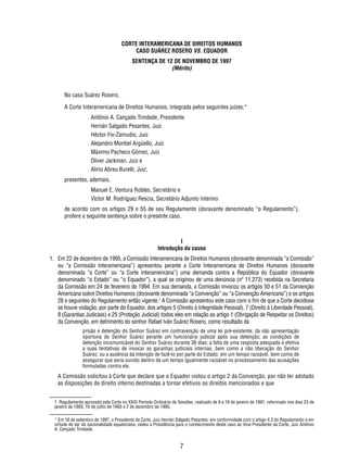CORTE INTERAMERICANA DE DIREITOS HUMANOS 
CASO SUÁREZ ROSERO VS. EQUADOR 
SENTENÇA DE 12 DE NOVEMBRO DE 1997 
(Mérito) 
No caso Suárez Rosero, 
A Corte Interamericana de Direitos Humanos, integrada pelos seguintes juízes:* 
Antônio A. Cançado Trindade, Presidente 
Hernán Salgado Pesantes, Juiz 
Héctor Fix-Zamudio, Juiz 
Alejandro Montiel Argüello, Juiz 
Máximo Pacheco Gómez, Juiz 
Oliver Jackman, Juiz e 
Alirio Abreu Burelli, Juiz; 
7 
presentes, ademais, 
Manuel E. Ventura Robles, Secretário e 
Víctor M. Rodríguez Rescia, Secretário Adjunto Interino 
de acordo com os artigos 29 e 55 de seu Regulamento (doravante denominado “o Regulamento”), 
profere a seguinte sentença sobre o presente caso. 
I 
Introdução da causa 
1. Em 22 de dezembro de 1995, a Comissão Interamericana de Direitos Humanos (doravante denominada “a Comissão” 
ou “a Comissão Interamericana”) apresentou perante a Corte Interamericana de Direitos Humanos (doravante 
denominada “a Corte” ou “a Corte Interamericana”) uma demanda contra a República do Equador (doravante 
denominado “o Estado” ou “o Equador”), a qual se originou de uma denúncia (nº 11.273) recebida na Secretaria 
da Comissão em 24 de fevereiro de 1994. Em sua demanda, a Comissão invocou os artigos 50 e 51 da Convenção 
Americana sobre Direitos Humanos (doravante denominada “a Convenção” ou “a Convenção Americana”) e os artigos 
26 e seguintes do Regulamento então vigente.1 A Comissão apresentou este caso com o fi m de que a Corte decidisse 
se houve violação, por parte do Equador, dos artigos 5 (Direito à Integridade Pessoal), 7 (Direito à Liberdade Pessoal), 
8 (Garantias Judiciais) e 25 (Proteção Judicial) todos eles em relação ao artigo 1 (Obrigação de Respeitar os Direitos) 
da Convenção, em detrimento do senhor Rafael Iván Suárez Rosero, como resultado da 
prisão e detenção do Senhor Suárez em contravenção de uma lei pré-existente; da não apresentação 
oportuna do Senhor Suárez perante um funcionário judicial após sua detenção; as condições de 
detenção incomunicável do Senhor Suárez durante 36 dias; a falta de uma resposta adequada e efetiva 
a suas tentativas de invocar as garantias judiciais internas, bem como a não liberação do Senhor 
Suárez, ou a ausência da intenção de fazê-lo por parte do Estado, em um tempo razoável, bem como de 
assegurar que seria ouvido dentro de um tempo igualmente razoável no processamento das acusações 
formuladas contra ele. 
A Comissão solicitou à Corte que declare que o Equador violou o artigo 2 da Convenção, por não ter adotado 
as disposições de direito interno destinadas a tornar efetivos os direitos mencionados e que 
1. Regulamento aprovado pela Corte no XXIII Período Ordinário de Sessões, realizado de 9 a 18 de janeiro de 1991; reformado nos dias 23 de 
janeiro de 1993, 16 de julho de 1993 e 2 de dezembro de 1995. 
* Em 16 de setembro de 1997, o Presidente da Corte, Juiz Hernán Salgado Pesantes, em conformidade com o artigo 4.3 do Regulamento e em 
virtude de ser de nacionalidade equatoriana, cedeu a Presidência para o conhecimento deste caso ao Vice-Presidente da Corte, Juiz Antônio 
A. Cançado Trindade. 
 