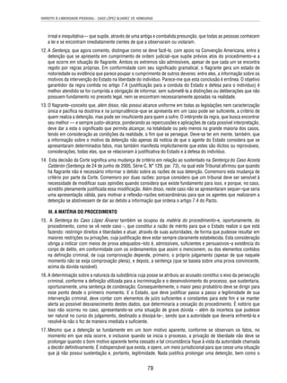 DIREITO À LIBERDADE PESSOAL - CASO LÓPEZ ÁLVAREZ VS. HONDURAS 
irreal e inequitativa— que supõe, através de uma antiga e combatida presunção, que todas as pessoas conhecem 
a lei e se encontram imediatamente cientes de que a observaram ou violaram. 
12. A Sentença, que agora comento, distingue como se deve fazê-lo, com apoio na Convenção Americana, entre a 
detenção que se apresenta em cumprimento de ordem judicial–que supõe prévios atos do procedimento–e a 
que ocorre em situação de fl agrante. Ambos os extremos são admissíveis, apesar de que cada um se encontra 
regido por regras próprias. Em conformidade com seu signifi cado gramatical, o fl agrante gera um estado de 
notoriedade ou evidência que parece poupar o cumprimento de outros deveres: entre eles, a informação sobre os 
motivos da intervenção do Estado na liberdade do indivíduo. Parece-me que esta conclusão é errônea. O objetivo 
garantidor da regra contida no artigo 7.4 (justifi cação para a conduta do Estado e defesa para o indivíduo) é 
melhor atendido se for cumprida a obrigação de informar, sem submetê-la a distinções ou deliberações que não 
possuem fundamento no preceito legal, nem se encontram necessariamente apoiadas na realidade. 
13. O fl agrante–conceito que, além disso, não possui alcance uniforme em todas as legislações nem caracterização 
única e pacífi ca na doutrina e na jurisprudência–que se apresenta em um caso pode ser sufi ciente, a critério de 
quem realiza a detenção, mas pode ser insufi ciente para quem a sofre. O intérprete da regra, que busca encontrar 
seu melhor — e sempre justo–alcance, ponderando as repercussões e aplicações de cada possível interpretação, 
deve dar a esta o signifi cado que permita alcançar, na totalidade ou pelo menos na grande maioria dos casos, 
tendo em consideração as condições da realidade, o fi m que se persegue. Deve-se ter em mente, também, que 
a informação sobre o motivo da detenção não apenas dá notícia de que o agente do Estado considera que se 
apresentaram determinados fatos, mas também manifesta implicitamente que estes são ilícitos ou reprováveis, 
considerações, todas elas, que se relacionam à justifi cativa do Estado e à defesa do indivíduo. 
14. Esta decisão da Corte signifi ca uma mudança de critério em relação ao sustentado na Sentença do Caso Acosta 
Calderón (Sentença de 24 de junho de 2005, Série C, N° 129, par. 73), na qual este Tribunal afi rmou que quando 
há fl agrante não é necessário informar o detido sobre as razões de sua detenção. Comemoro esta mudança de 
critério por parte da Corte. Comemoro por duas razões: porque considero que um tribunal deve ser sensível à 
necessidade de modifi car suas opiniões quando considera que existe fundamento para isso, e porque, no caso, 
acredito plenamente justifi cada essa modifi cação. Além disso, neste caso não se apresentaram sequer–que seria 
uma apresentação válida, para motivar a refl exão–razões extraordinárias para que os agentes que realizaram a 
detenção se abstivessem de dar ao detido a informação que ordena o artigo 7.4 do Pacto. 
III. A MATÉRIA DO PROCEDIMENTO 
15. A Sentença do Caso López Álvarez também se ocupou da matéria do procedimento–e, oportunamente, do 
procedimento, como se vê neste caso -, que constitui a razão de mérito para que o Estado realize o que está 
fazendo: restringir direitos e liberdades e atuar, através de suas autoridades, de forma que pudesse resultar em 
maiores restrições ou privações, cuja justifi cação deve estar sempre claramente estabelecida. Esta consideração 
obriga a indicar com meios de prova adequados–isto é, admissíveis, sufi cientes e persuasivos–a existência do 
corpo de delito, em conformidade com os ordenamentos que assim o mencionem, ou dos elementos contidos 
na defi nição criminal, de cuja comprovação depende, primeiro, o próprio julgamento (apesar de que naquele 
momento não se exija comprovação plena), e depois, a sentença (que se baseia sobre uma prova convincente, 
acima da dúvida razoável). 
16. A determinação sobre a natureza da substância cuja posse se atribuiu ao acusado constitui o eixo da persecução 
criminal, conforme a defi nição utilizada para a incriminação e o desenvolvimento do processo, que sustentaria, 
oportunamente, uma sentença de condenação. Consequentemente, o maior peso probatório deve se dirigir para 
esse ponto desde o primeiro momento. E o Estado, que deve justifi car passo a passo a legitimidade de sua 
intervenção criminal, deve contar com elementos de juízo sufi cientes e constantes para este fi m e se manter 
alerta ao possível desvanecimento destes dados, que determinaria a cessação do procedimento. É notório que 
isso não ocorreu no caso, apresentando-se uma situação de grave dúvida – além da incerteza que pudesse 
ser natural no curso do julgamento, destinado a dissipá-la–, sendo que a autoridade que deveria enfrentá-la e 
resolvê-la não o fez de maneira imediata e sufi ciente. 
17. Mesmo que a detenção se fundamente em um bom motivo aparente, conforme se observam os fatos, no 
momento em que esta ocorre, e inclusive quando se inicia o processo, a privação de liberdade não deve se 
prolongar quando o bom motivo aparente tenha cessado e tal circunstância fi que à vista da autoridade chamada 
a decidir defi nitivamente. É indispensável que exista, e opere, um meio jurisdicional para que cesse uma situação 
que já não possui sustentação e, portanto, legitimidade. Nada justifi ca prolongar uma detenção, bem como o 
79 
 