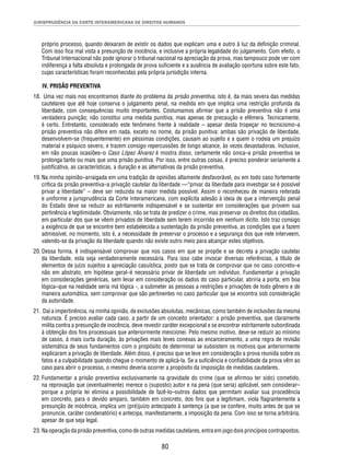 JURISPRUDÊNCIA DA CORTE INTERAMERICANA DE DIREITOS HUMANOS 
próprio processo, quando deixaram de existir os dados que explicam uma e outro à luz da defi nição criminal. 
Com isso fi ca mal vista a presunção de inocência, e inclusive a própria legalidade do julgamento. Com efeito, o 
Tribunal Internacional não pode ignorar o tribunal nacional na apreciação da prova, mas tampouco pode ver com 
indiferença a falta absoluta e prolongada de prova sufi ciente e a ausência de avaliação oportuna sobre este fato, 
cujas características foram reconhecidas pela própria jurisdição interna. 
IV. PRISÃO PREVENTIVA 
18. Uma vez mais nos encontramos diante do problema da prisão preventiva, isto é, da mais severa das medidas 
cautelares que até hoje conserva o julgamento penal, na medida em que implica uma restrição profunda da 
liberdade, com consequências muito importantes. Costumamos afi rmar que a prisão preventiva não é uma 
verdadeira punição; não constitui uma medida punitiva, mas apenas de precaução e efêmera. Tecnicamente, 
é certo. Entretanto, considerado este fenômeno frente à realidade – apesar desta tropeçar no tecnicismo–a 
prisão preventiva não difere em nada, exceto no nome, da prisão punitiva: ambas são privação de liberdade, 
desenvolvem-se (frequentemente) em péssimas condições, causam ao sujeito e a quem o rodeia um prejuízo 
material e psíquico severo, e trazem consigo repercussões de longo alcance, às vezes devastadoras. Inclusive, 
em não poucas ocasiões–o Caso López Álvarez é mostra disso, certamente não única–a prisão preventiva se 
prolonga tanto ou mais que uma prisão punitiva. Por isso, entre outras coisas, é preciso ponderar seriamente a 
justifi cativa, as características, a duração e as alternativas da prisão preventiva. 
19. Na minha opinião–arraigada em uma tradição de opiniões altamente desfavorável, ou em todo caso fortemente 
crítica da prisão preventiva–a privação cautelar da liberdade —“privar da liberdade para investigar se é possível 
privar a liberdade” – deve ser reduzida na maior medida possível. Assim o reconheceu de maneira reiterada 
e uniforme a jurisprudência da Corte Interamericana, com explícita adesão à ideia de que a intervenção penal 
do Estado deve se reduzir ao estritamente indispensável e se sustentar em considerações que provem sua 
pertinência e legitimidade. Obviamente, não se trata de predizer o crime, mas preservar os direitos dos cidadãos, 
em particular dos que se vêem privados de liberdade sem terem incorrido em nenhum ilícito. Isto traz consigo 
a exigência de que se encontre bem estabelecida a sustentação da prisão preventiva, as condições que a fazem 
admissível, no momento, isto é, a necessidade de preservar o processo e a segurança dos que nele interveem, 
valendo-se da privação da liberdade quando não existe outro meio para alcançar estes objetivos. 
20. Dessa forma, é indispensável comprovar que nos casos em que se propõe e se decreta a privação cautelar 
da liberdade, esta seja verdadeiramente necessária. Para isso cabe invocar diversas referências, a título de 
elementos de juízo sujeitos a apreciação casuística, posto que se trata de comprovar que no caso concreto–e 
não em abstrato, em hipótese geral–é necessário privar de liberdade um indivíduo. Fundamentar a privação 
em considerações genéricas, sem levar em consideração os dados do caso particular, abriria a porta, em boa 
lógica–que na realidade seria má lógica -, a submeter as pessoas a restrições e privações de todo gênero e de 
maneira automática, sem comprovar que são pertinentes no caso particular que se encontra sob consideração 
da autoridade. 
21. Daí a impertinência, na minha opinião, de exclusões absolutas, mecânicas, como também de inclusões da mesma 
natureza. É preciso avaliar cada caso, a partir de um conceito orientador: a prisão preventiva, que claramente 
milita contra a presunção de inocência, deve revestir caráter excepcional e se encontrar estritamente subordinada 
à obtenção dos fi ns processuais que anteriormente mencionei. Pelo mesmo motivo, deve-se reduzir ao mínimo 
de casos, à mais curta duração, às privações mais leves conexas ao encarceramento, a uma regra de revisão 
sistemática de seus fundamentos com o propósito de determinar se subsistem os motivos que anteriormente 
explicaram a privação de liberdade. Além disso, é preciso que se leve em consideração a prova reunida sobre os 
fatos e a culpabilidade quando chegue o momento de aplicá-la. Se a sufi ciência e confi abilidade da prova vêm ao 
caso para abrir o processo, o mesmo deveria ocorrer a propósito da imposição de medidas cautelares. 
22. Fundamentar a prisão preventiva exclusivamente na gravidade do crime (que se afi rmou ter sido) cometido, 
na reprovação que (eventualmente) merece o (suposto) autor e na pena (que seria) aplicável, sem considerar– 
porque a própria lei elimina a possibilidade de fazê-lo–outros dados que permitam avaliar sua procedência 
em concreto, para o devido amparo, também em concreto, dos fi ns que a legitimam, viola fl agrantemente a 
presunção de inocência, implica um (pré)juízo antecipado à sentença (a que se confere, muito antes de que se 
pronuncie, caráter condenatório) e antecipa, manifestamente, a imposição da pena. Com isso se torna arbitrária, 
apesar de que seja legal. 
23. Na operação da prisão preventiva, como de outras medidas cautelares, entra em jogo dois princípios contrapostos, 
80 
 