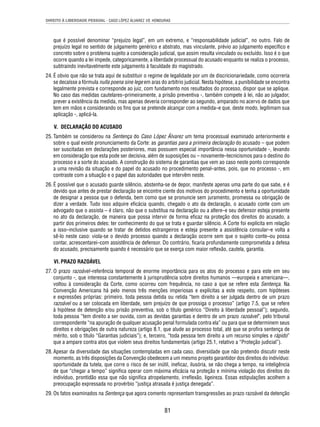 DIREITO À LIBERDADE PESSOAL - CASO LÓPEZ ÁLVAREZ VS. HONDURAS 
que é possível denominar “prejuízo legal”, em um extremo, e “responsabilidade judicial”, no outro. Falo de 
prejuízo legal no sentido de julgamento genérico e abstrato, mas vinculante, prévio ao julgamento específi co e 
concreto sobre o problema sujeito a consideração judicial, que assim resulta vinculado ou excluído. Isso é o que 
ocorre quando a lei impede, categoricamente, a liberdade processual do acusado enquanto se realiza o processo, 
subtraindo inevitavelmente este julgamento à faculdade do magistrado. 
24. É obvio que não se trata aqui de substituir o regime de legalidade por um de discricionariedade, como ocorreria 
se decaísse a fórmula nulla poena sine lege em aras do arbítrio judicial. Nesta hipótese, a punibilidade se encontra 
legalmente prevista e corresponde ao juiz, com fundamento nos resultados do processo, dispor que se aplique. 
No caso das medidas cautelares–primeiramente, a prisão preventiva -, também compete à lei, não ao julgador, 
prever a existência da medida, mas apenas deveria corresponder ao segundo, amparado no acervo de dados que 
tem em mãos e considerando os fi ns que se pretende alcançar com a medida–e que, deste modo, legitimam sua 
aplicação -, aplicá-la. 
V. DECLARAÇÃO DO ACUSADO 
25. Também se considerou na Sentença do Caso López Álvarez um tema processual examinado anteriormente e 
sobre o qual existe pronunciamento da Corte: as garantias para a primeira declaração do acusado – que podem 
ser suscitadas em declarações posteriores, mas possuem especial importância nessa oportunidade -, levando 
em consideração que esta pode ser decisiva, além de suposições ou – novamente–tecnicismos para o destino do 
processo e a sorte do acusado. A construção do sistema de garantias que vem ao caso neste ponto corresponde 
a uma revisão da situação e do papel do acusado no procedimento penal–antes, pois, que no processo -, em 
contraste com a situação e o papel das autoridades que intervêm neste. 
26. É possível que o acusado guarde silêncio, abstenha-se de depor, manifeste apenas uma parte do que sabe, e é 
devido que antes de prestar declaração se encontre ciente dos motivos do procedimento e tenha a oportunidade 
de designar a pessoa que o defenda, bem como que se pronuncie sem juramento, promessa ou obrigação de 
dizer a verdade. Tudo isso adquire efi cácia quando, chegado o ato da declaração, o acusado conte com um 
advogado que o assista – é claro, não que o substitua na declaração ou a altere–e seu defensor esteja presente 
no ato da declaração, de maneira que possa intervir de forma efi caz na proteção dos direitos do acusado, a 
partir dos primeiros deles: ter conhecimento do que se trata e guardar silêncio. A Corte foi explícita em relação 
a isso–inclusive quando se tratar de detidos estrangeiros e esteja presente a assistência consular–e volta a 
sê-lo neste caso: viola-se o devido processo quando a declaração ocorre sem que o sujeito conte–ou possa 
contar, acrescentarei–com assistência de defensor. Do contrário, fi caria profundamente comprometida a defesa 
do acusado, precisamente quando é necessário que se exerça com maior refl exão, cautela, garantia. 
VI. PRAZO RAZOÁVEL 
27. O prazo razoável–referência temporal de enorme importância para os atos do processo e para este em seu 
conjunto -, que interessa constantemente à jurisprudência sobre direitos humanos —europeia e americana—, 
voltou à consideração da Corte, como ocorreu com frequência, no caso a que se refere esta Sentença. Na 
Convenção Americana há pelo menos três menções imperiosas e explícitas a este respeito, com hipóteses 
e expressões próprias: primeiro, toda pessoa detida ou retida “tem direito a ser julgada dentro de um prazo 
razoável ou a ser colocada em liberdade, sem prejuízo de que prossiga o processo” (artigo 7.5, que se refere 
à hipótese de detenção e/ou prisão preventiva, sob o título genérico “Direito à liberdade pessoal”); segundo, 
toda pessoa “tem direito a ser ouvida, com as devidas garantias e dentro de um prazo razoável”, pelo tribunal 
correspondente “na apuração de qualquer acusação penal formulada contra ela” ou para que se determinem seus 
direitos e obrigações de outra natureza (artigo 8.1, que alude ao processo total, até que se profi ra sentença de 
mérito, sob o título “Garantias judiciais”); e, terceiro, “toda pessoa tem direito a um recurso simples e rápido” 
que a ampare contra atos que violem seus direitos fundamentais (artigo 25.1, relativo a “Proteção judicial”). 
28. Apesar da diversidade das situações contempladas em cada caso, diversidade que não pretendo discutir neste 
momento, as três disposições da Convenção obedecem a um mesmo projeto garantidor dos direitos do indivíduo: 
oportunidade da tutela, que corre o risco de ser inútil, inefi caz, ilusória, se não chega a tempo, na inteligência 
de que “chegar a tempo” signifi ca operar com máxima efi cácia na proteção e mínima violação dos direitos do 
indivíduo, prontidão essa que não signifi ca atropelamento, irrefl exão, ligeireza. Essas estipulações acolhem a 
preocupação expressada no provérbio “justiça atrasada é justiça denegada”. 
29. Os fatos examinados na Sentença que agora comento representam transgressões ao prazo razoável da detenção 
81 
 