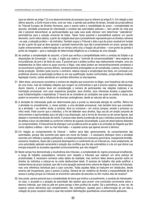 JURISPRUDÊNCIA DA CORTE INTERAMERICANA DE DIREITOS HUMANOS 
(que se referem ao artigo 7.5) e no desenvolvimento do processo (que se referem ao artigo 8.1). Em relação a este 
último assunto, a Corte trouxe à tona, uma vez mais, a opinião que acolheu há tempo, tomada da jurisprudência 
do Tribunal Europeu de Direitos Humanos, para o exame sobre a razoabilidade do prazo —complexidade do 
assunto, atividade processual do interessado e conduta das autoridades judiciais—, sem perder de vista que 
não é possível desconhecer as particularidades que cada caso pode oferecer nem determinar “calendários” 
peremptórios para a solução universal de todos. Talvez fosse possível e aconselhável explorar um quarto 
elemento, como indico abaixo, a partir da violação atual que o procedimento representa para os direitos e deveres 
–ou seja, a situação jurídica— do indivíduo. Também arguiu o Tribunal o dies a quo do prazo razoável em função 
do ato a partir do qual se deve apreciar o período transcorrido, que não é propriamente um prazo, porque este 
supõe ordinariamente a determinação de um tempo certo e/ou a fi xação de períodos —com ponto de partida e 
ponto de chegada— para a realização de determinada diligência ou a mudança de uma situação. 
30. Ao analisar a complexidade do assunto, a Corte que verifi ca a compatibilidade entre a conduta do Estado e as 
disposições da Convenção – ou seja, o órgão que realiza o “controle de convencionalidade”- deve explorar as 
circunstâncias de jure e de facto do caso. É possível que a análise jurídica seja relativamente simples, uma vez 
estabelecidos os fatos sobre os quais ocorreu o litígio, mas estes podem ser extraordinariamente complexos e 
se encontrarem sujeitos a provas difíceis, necessariamente prolongadas ou de complicada, custosa, frustrada ou 
tardia produção. Também pode ocorrer o contrário: relativa clareza e simplicidade dos fatos, em contraste com 
problemas severos na apreciação jurídica ou em sua qualifi cação: laudos confrontados, jurisprudência mutável, 
legislação incerta, razões atendíveis em sentidos diferentes ou discrepantes. 
31. Além disso, será preciso considerar o número de relações que concorrem no litígio: com frequência não se trata 
de uma única, mas de múltiplas relações que surgem na controvérsia e que é preciso explorar, desembaraçar. 
Assim mesmo, é preciso levar em consideração o número de participantes nas relações materiais e na 
tramitação processual, com suas respectivas posições, seus direitos, seus interesses levados a julgamento, 
suas fundamentações e expectativas. E haverá de se considerar as condições nas quais se analisa a causa, que 
podem se encontrar sob a infl uência de diversas contingências, desde as naturais até as sociais. 
32. A atividade do interessado pode ser determinante para a pronta ou demorada atenção do confl ito. Refi ro-me 
à atividade no procedimento, e, nesse sentido, a uma atividade processual, mas também teria que considerar 
se a atividade – ou melhor ainda, a conduta: ativa ou omissiva— em outros campos, excede o processo ou 
infl ui neste. Pode ocorrer que o indivíduo, a fi m de defender seus direitos, faça uso de um amplo conjunto de 
instrumentos e oportunidades que a lei põe à sua disposição, sob a forma de recursos ou de outras fi guras, que 
afastam o momento da decisão de mérito. É preciso estar atento à pretensão de que o indivíduo prescinda de atos 
de defesa a favor da celeridade ou conforme critérios de suposta racionalidade, a juízo de observadores distantes 
ou comprometidos. O tribunal terá de distinguir com prudência entre as ações e as omissões do litigante que têm 
como objetivo a defesa – bem ou mal informada— e aquelas outras que apenas servem à demora. 
33. Em relação ao comportamento do tribunal – melhor seria falar, genericamente, do comportamento das 
autoridades, porque não somente este opera em nome do Estado -, é necessário distinguir entre a atividade 
exercida com refl exão e cautela justifi cáveis, e a desempenhada com excessiva parcimônia, exasperante lentidão, 
excessivo ritualismo. Quais são o possível desempenho e o rendimento de um tribunal (ou, mais amplamente, de 
uma autoridade) aplicado seriamente à solução dos confl itos que lhe são submetidos e o de um que distrai sua 
energia enquanto os acusados aguardam pronunciamentos que não chegam? 
34. Neste campo fi ca demonstrada a insufi ciência dos tribunais, a complexidade do regime processual envelhecido, 
a carga de trabalho avassaladora, inclusive com respeito a tribunais que realizam um sério esforço de 
produtividade. É necessário conhecer estes dados da realidade, mas nenhum deles deveria gravitar sobre os 
direitos do indivíduo e colocar-se na conta desfavorável deste. O excesso de trabalho não pode justifi car a 
inobservância do prazo razoável, que não é uma equação nacional entre volume de litígios e número de tribunais, 
mas uma referência individual para o caso concreto. Todas aquelas faltas se traduzem em obstáculos, desde 
severos até insuperáveis, para o acesso à justiça. Deixará de ser violatória de direitos a impossibilidade de ter 
acesso à justiça porque os tribunais se encontram saturados de assuntos ou têm muitos dias de recesso? 
35. Isso posto, parece possível que a complexidade do tema que motiva o procedimento, a conduta do interessado– 
no caso, o acusado–e a atuação da autoridade não bastem para prover uma conclusão convincente sobre a 
demora indevida, que viola ou põe em grave perigo o bem jurídico do sujeito. Daí a pertinência, a meu ver, de 
explorar outros elementos que complementem, não substituam, àqueles para a determinação de um fato–a 
violação do prazo razoável–sobre o qual não existem delimitações quantitativas universalmente aplicáveis. 
82 
 
