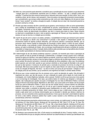 DIREITO À LIBERDADE PESSOAL - CASO LÓPEZ ÁLVAREZ VS. HONDURAS 
36. Referi-me, como possível quarto elemento a considerar para a consideração do prazo razoável, ao que denominei 
“violação atual que o procedimento representa para os direitos e deveres – ou seja, a situação jurídica–do 
indivíduo”. É possível que este incida de maneira pouco relevante sobre essa situação; se não é assim, isto é, se a 
incidência cresce, até ser intensa, será necessário, a favor da justiça e da segurança seriamente comprometidas, 
que o procedimento, que começa a afetar seriamente sua vida, corra com maior diligência a fi m de que em breve 
tempo–“prazo razoável”–se resolva a situação do sujeito. A violação deve ser atual, não meramente possível ou 
provável, eventual ou remota. 
37. Percebo que estes conceitos não têm a precisão que se gostaria, como tampouco a têm os outros apresentados 
para a análise da razoabilidade do prazo: complexidade do assunto, comportamento do interessado, conduta 
do julgador. Certamente se trata de dados sujeitos a exame fundamentado; referências que devem se apreciar 
em conjunto, dentro de determinada circunstância, que não é a mesma para todos os casos. Desse conjunto 
se observará a razoabilidade do prazo e nele se apoiará a apreciação do Tribunal, por força casuística, sobre o 
excesso em que se incorreu e a violação que se cometeu. 
38. A partir de que ato corre o prazo e se analisa, portanto, a razoabilidade do tempo que transcorre para resolver 
sobre uma detenção ou decidir uma controvérsia? A precisão a este respeito é indispensável quando nos 
encontramos diante de regimes jurídicos diferentes, com estruturas judiciais e processuais distintas, que se 
encontram assim mesmo sujeitas às disposições da Convenção e devem aplicar o critério do prazo razoável. 
Na minha opinião, o que pretende a ordem internacional dos direitos humanos é que a violação dos direitos da 
pessoa, por ação ou abstenção do Estado, não se prolongue injustifi cadamente até gerar condições de injustiça, 
inequidade ou insegurança jurídica. A solução deste problema pede precisões que a jurisprudência deve fornecer 
e que resultem aproveitáveis em diversos sistemas processuais. 
39. A determinação do ato não oferece problemas maiores–e, portanto, do momento para iniciar a apreciação do 
prazo–quando se trata do período de detenção. Evidentemente, a contagem começa quando inicia a detenção, 
quando da captura do indivíduo; uma captura legítima se entende, conforme as regras do fl agrante ou ao amparo 
da ordem judicial de prisão, porque no caso da captura ilegal ou arbitrária não se pode arguir sequer a questão do 
prazo razoável. No assunto sub judice, o momento de detenção da vítima estabelece o dies a quo. Os problemas 
podem aparecer, por outro lado, quando se quer precisar–existindo ou não privação de liberdade–o ato a partir 
do qual se deve apreciar o transcurso do período para a conclusão do processo nos termos do artigo 8.1 da 
Convenção. Não houve essa questão no que diz respeito ao Caso López Álvarez: em razão de que sua detenção 
se deu em situação de fl agrante, não havia —ou não se contou com prova de que houvesse—violação ou risco 
de violação prévia de seus direitos, que já constituiria uma ingerência do Estado no âmbito destes direitos. 
40. Afi rma-se que o prazo razoável para fi ns do processo corre a partir da detenção do sujeito. Esta afi rmação é 
inaplicável aos casos, que não são poucos, em que a detenção do sujeito ocorre depois de muito tempo de 
investigação, com muitas diligências realizadas, sobre a pessoa. Também se afi rma que esse prazo inicia quando 
o juiz se encarrega da investigação. Esta regra, que poderia bastar em sistemas que designam a instrução ao 
julgador, não é adequada para aqueles nos quais a investigação fi ca nas mãos do Ministério Público e somente 
chega ao tribunal muito tempo depois. Manifesta-se, além disso, que o prazo pode correr desde o ato de acusação 
formal por parte do Ministério Público. É obvio que isto tem sentido diverso e alcance distinto nos diferentes 
sistemas processuais: em um, a acusação (ou um ato ao qual é possível designar, por suas características 
materiais, esse caráter e conteúdo) se apresenta quase imediatamente; em outro, pode se apresentar quando 
avançou a atividade persecutória do Estado. Assim mesmo alegou-se que o citado prazo começa quando se 
recebe a ação penal (com as diversas denominações que se concedem à decisão que declara a abertura do 
processo, uma vez cumpridos certos supostos persecutórios). É claro que ao não existir unanimidade de regimes 
em torno a esta matéria, tampouco poderia fi car sujeito o prazo razoável a uma referência que não possui 
características uniformes e invariáveis. 
41. A Corte Interamericana argumentou anteriormente que o prazo começa, em matéria penal, na data de apreensão 
do indivíduo (Cf. Caso Suárez Rosero. Sentença de 2 de novembro de 1997. Série C, N° 35, par. 70; Caso Tibi. 
Sentença de 7 de setembro de 2004. Série C, N° 114, par. 168, e Caso Acosta Calderón. Sentença de 24 de junho 
de 2005, Série C, N° 129, par. 104), e que, quando não é aplicável esta medida, mas está sendo realizado um 
procedimento penal, deve-se contar o prazo a partir do momento em que a autoridade judicial toma conhecimento 
do assunto (Caso Tibi, cit., par. 168). 
42. Na Sentença a que acrescento este Voto, a Corte avança na consideração do tema. O avanço implica, a meu ver, 
um reconhecimento de que as soluções anteriores deveriam ser desenvolvidas de maneira que atendessem aos 
83 
 