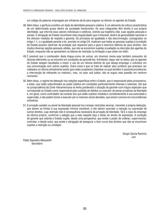 DIREITO À LIBERDADE PESSOAL - CASO LÓPEZ ÁLVAREZ VS. HONDURAS 
um código de palavras empregado por infratores da lei para enganar ou distrair os agentes do Estado. 
48. Além disso, o garífuna constitui um dado de identidade pessoal e coletiva. É um elemento da cultura característica 
de um determinado grupo dentro da sociedade hondurenha. Os seus integrantes têm direito à sua própria 
identidade, que informa seus valores individuais e coletivos, orienta sua trajetória vital, suas opções pessoais e 
sociais. É obrigação do Estado reconhecer esta singularidade–que é intocável, dentro da generalidade nacional–e 
lhe oferecer medidas de respeito e garantia. Os princípios de igualdade e não discriminação, consagrados no 
artigo 1.1, e a igualdade perante a lei, prevista no artigo 24, implicam que todas as pessoas sujeitas à jurisdição 
do Estado possam desfrutar da proteção que requerem para o gozo e exercício efetivos de seus direitos. Isto 
implica diversas opções pessoais válidas, que não se encontram sujeitas à avaliação ou discrição dos agentes do 
Estado, enquanto não se apresentem os fatores de restrição ou limitação a que antes me referi. 
49. É possível que o conhecedor desta língua–como de outras, em diversos meios–seja também possuidor de 
idiomas diferentes ou se encontre em condições de aprendê-los. Entretanto, daqui não se deduz que os agentes 
do Estado estejam facultados a impor o uso de um idioma distinto do que deseja empregar o indivíduo em 
sua comunicação com outros sujeitos. Outra coisa é que se trate de realizar atos jurídicos que precisam ser 
coletados no idioma ofi cialmente aceito para estes propósitos (hipótese na qual também é possível providenciar 
a intervenção de intérprete ou tradutor), mas, no caso sub judice, não se arguiu esta questão em nenhum 
momento. 
50. Além disso, o regime de detenção traz relações específi cas entre o Estado, que é responsável pelos prisioneiros, 
e estes, que estão subordinados ao poder público em condições particularmente intensas e extensas. Daí que 
na jurisprudência da Corte Interamericana se tenha ponderado a situação de garante–com traços especiais–que 
corresponde ao Estado como responsável pela custódia de detidos ou executor de penas privativas da liberdade 
e, em geral, como controlador da conduta dos que estão sujeitos imediata e constantemente à sua autoridade e 
supervisão, e não podem tomar e executar por si mesmos várias decisões, que seriam comuns em circunstâncias 
ordinárias. 
51. A privação cautelar ou penal da liberdade pessoal traz consigo restrições severas, inerentes à própria detenção, 
que devem se limitar à sua expressão mínima inevitável, e não devem acarretar a redução ou supressão de 
outros direitos, cuja restrição não é consequência necessária da privação de liberdade. Tal é o caso do emprego 
do idioma próprio, conforme a seleção que a este respeito faça o titular do direito de expressão. A condição 
de garante que ostenta o Estado supõe, desde uma perspectiva, que existe o poder de ordenar, supervisionar, 
controlar; e desde outra, que existe a obrigação de assegurar o bom curso dos direitos que não se encontram 
sujeitos a restrição ou condição. 
85 
Sergio García Ramírez 
Juiz 
Pablo Saavedra Alessandri 
Secretário 
 