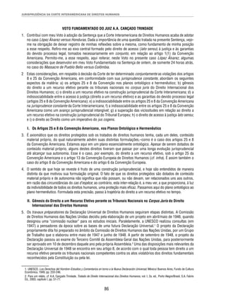 JURISPRUDÊNCIA DA CORTE INTERAMERICANA DE DIREITOS HUMANOS 
VOTO FUNDAMENTADO DO JUIZ A.A. CANÇADO TRINDADE 
1. Contribuí com meu Voto à adoção da Sentença que a Corte Interamericana de Direitos Humanos acaba de adotar 
no caso López Álvarez versus Honduras. Dada a importância de uma questão tratada na presente Sentença, vejo-me 
na obrigação de deixar registro de minhas refl exões sobre a mesma, como fundamento de minha posição 
a esse respeito. Refi ro-me ao eixo central formado pelo direito de acesso (lato sensu) à justiça e às garantias 
do devido processo legal, tomados necessariamente em conjunto, em relação ao artigo 1(1) da Convenção 
Americana. Permito-me, a esse respeito, aqui reiterar, neste Voto no presente caso López Álvarez, algumas 
considerações que desenvolvi em meu Voto Fundamentado na Sentença de ontem, de somente 24 horas atrás, 
no caso do Massacre de Pueblo Bello versus Colômbia. 
2 Estas considerações, em respaldo à decisão da Corte de ter determinado conjuntamente as violações dos artigos 
8 e 25 da Convenção Americana, em conformidade com sua jurisprudence constante, abordam os seguintes 
aspectos da matéria: a) os artigos 25 e 8 da Convenção nos planos ontológico e hermenêutico; b) gênesis 
do direito a um recurso efetivo perante os tribunais nacionais no corpus juris do Direito Internacional dos 
Direitos Humanos; c) o direito a um recurso efetivo na construção jurisprudencial da Corte Interamericana; d) a 
indissociabilidade entre o acesso à justiça (direito a um recurso efetivo) e as garantias do devido processo legal 
(artigos 25 e 8 da Convenção Americana); e) a indissociabilidade entre os artigos 25 e 8 da Convenção Americana 
na jurisprudence constante da Corte Interamericana; f) a indissociabilidade entre os artigos 25 e 8 da Convenção 
Americana como um avanço jurisprudencial intangível; g) a superação das vicissitudes em relação ao direito a 
um recurso efetivo na construção jurisprudencial do Tribunal Europeu; h) o direito de acesso à justiça lato sensu; 
e i) o direito ao Direito como um imperativo do jus cogens. 
I. Os Artigos 25 e 8 da Convenção Americana, nos Planos Ontológico e Hermenêutico 
3. É axiomático que os direitos protegidos sob os tratados de direitos humanos tenha, cada um deles, conteúdo 
material próprio, do qual naturalmente advêm suas distintas formulações,–como é o caso dos artigos 25 e 8 
da Convenção Americana. Estamos aqui em um plano essencialmente ontológico. Apesar de serem dotados de 
conteúdo material próprio, alguns destes direitos tiveram que passar por uma longa evolução jurisprudencial 
até alcançar sua autonomia. Esse é o caso, por exemplo, do direito a um recurso efetivo, sob o artigo 25 da 
Convenção Americana e o artigo 13 da Convenção Europeia de Direitos Humanos (cf. infra). É assim também o 
caso do artigo 8 da Convenção Americana e do artigo 6 da Convenção Europeia. 
4. O sentido de que hoje se reveste é fruto de uma construção jurisprudencial, e hoje são entendidos de maneira 
distinta da que motivou sua formulação original. O fato de que os direitos protegidos são dotados de conteúdo 
material próprio e de autonomia não signifi ca que não possam, ou não devam, ser relacionados uns aos outros, 
em razão das circunstâncias do cas d’espèce; ao contrário, esta inter-relação é, a meu ver, a que proporciona, à luz 
da indivisibilidade de todos os direitos humanos, uma proteção mais efi caz. Passamos aqui do plano ontológico ao 
plano hermenêutico. Formulada esta precisão, passo à trajetória do direito a um recurso efetivo no tempo. 
II. Gênesis do Direito a um Recurso Efetivo perante os Tribunais Nacionais no Corpus Juris do Direito 
86 
Internacional dos Direitos Humanos 
5. Os travaux préparatoires da Declaração Universal de Direitos Humanos seguiram etapas distintas. A Comissão 
de Direitos Humanos das Nações Unidas decidiu pela elaboração de um projeto em abril/maio de 1946, quando 
designou uma “comissão nuclear” para os estudos iniciais. Paralelamente, a UNESCO realizou consultas (em 
1947) a pensadores da época sobre as bases de uma futura Declaração Universal.1 O projeto da Declaração 
propriamente dita foi preparado no âmbito da Comissão de Direitos Humanos das Nações Unidas, por um Grupo 
de Trabalho que o elaborou entre maio de 1947 e junho de 1948. A partir de setembro de 1948, o projeto da 
Declaração passou ao exame do Terceiro Comitê da Assembleia Geral das Nações Unidas, para posteriormente 
ser aprovado em 10 de dezembro daquele ano pela própria Assembleia.2 Uma das disposições mais relevantes da 
Declaração Universal de 1948 se encontra em seu artigo 8, de acordo com o qual toda pessoa tem direito a um 
recurso efetivo perante os tribunais nacionais competentes contra os atos violatórios dos direitos fundamentais 
reconhecidos pela Constituição ou pela lei. 
1. UNESCO, Los Derechos del Hombre–Estudios y Comentarios en torno a la Nueva Declaración Universal, México/ Buenos Aires, Fundo de Cultura 
Econômica, 1949, pp. 233-246. 
2. Para um relato, cf. A.A. Cançado Trindade, Tratado de Direito Internacional dos Direitos Humanos, vol. I, 2a. ed., Porto Alegre/Brasil, S.A. Fabris 
Ed., 2003, capítulo I, pp. 51-77. 
 