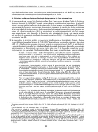 JURISPRUDÊNCIA DA CORTE INTERAMERICANA DE DIREITOS HUMANOS 
importância ainda maior, em um continente como o nosso (compreendendo as três Américas), marcado por 
casuísmos que não raramente privam os indivíduos da proteção do Direito. 
III. O Direito a um Recurso Efetivo na Construção Jurisprudencial da Corte Interamericana 
11. Há quase uma década, em meu Voto Dissidente no Caso Genie Lacayo versus Nicarágua (Pedido de Revisão de 
Sentença, Resolução de 13.09.1997),7 procedi a uma análise do conteúdo material e do alcance do artigo 25 
(direito a um recurso efetivo) da Convenção Americana sobre Direitos Humanos, em relação ao artigo 8(1) (devido 
processo legal) da Convenção, bem como aos deveres gerais (de garantia do exercício dos direitos protegidos e 
de harmonização do direito interno com o direito convencional internacional) consagrados, respectivamente, nos 
artigos 1(1) e 2 da Convenção (pars. 18-23 do referido Voto). Ao contrário do estabelecido pela Corte naquele 
caso,–a qual abordara estas disposições da Convenção sob a óptica da justiça formal e não material,–concluí 
pela ocorrência de uma violação, pelo Estado demandado, dos artigos 25, 8(1), 1(1) e 2 da Convenção “tomados 
em conjunto” (par. 28). 
12. Na mesma linha de raciocínio, também em meu anterior Voto Dissidente no Caso Caballero Delgado e Santana 
versus Colômbia (reparações, Sentença de 29.01.1997),8 desenvolvi uma hermenêutica integradora dos artigos 
8, 25, 1(1) e 2 da Convenção Americana, novamente tomando-os em conjunto (pars. 2-4 e 7-9 do referido Voto), 
e sustentando, ao contrário da Corte, a violação pelo Estado demandado destas quatro disposições convencionais 
relacionadas inter se. Sobre o direito a um recurso efetivo sob o artigo 25 da Convenção, em particular, permiti-me 
formular, em meu supracitado Voto Dissidente no Caso Genie Lacayo versus Nicarágua, a seguinte indicação: 
“O direito a um recurso simples e rápido e efetivo perante os juízes ou tribunais nacionais competentes, 
consagrado no artigo 25 da Convenção, é uma garantia judicial fundamental muito mais importante do 
que se possa supor prima facie,9 e que jamais pode ser minimizada. Constitui, em última instância, um 
dos pilares básicos não apenas da Convenção Americana, como do próprio Estado de Direito em uma 
sociedade democrática (no sentido da Convenção). Sua correta aplicação tem o sentido de aperfeiçoar 
a administração da justiça no âmbito nacional, com as mudanças legislativas necessárias à consecução 
deste propósito. 
A origem–pouco conhecida–desta garantia judicial é latino-americana: de sua consagração 
originalmente na Declaração Americana sobre os Direitos e Deveres do Homem (de abril de 1948),10 
foi transplantada à Declaração Universal dos Direitos Humanos (de dezembro de 1948), e daí às 
Convenções Europeia e Americana sobre Direitos Humanos (artigos 13 e 25, respectivamente), bem 
como ao Pacto sobre Direitos Civis e Políticos das Nações Unidas (artigo 2(3)). Sob a Convenção 
Europeia de Direitos Humanos, em particular, gerou uma considerável jurisprudência,11 ao lado de um 
denso debate doutrinário. 
Poder-se-ia argumentar que, para que o artigo 25 da Convenção Americana possa ter efeitos vis-à-vis 
atos do Poder Legislativo, por exemplo, requer-se a incorporação da Convenção Americana no direito 
interno dos Estados Partes. Tal incorporação é indubitavelmente desejável e necessária, mas, pelo fato 
de não tê-la realizado, um Estado Parte não estaria por isso eximido de aplicar sempre a garantia judicial 
estipulada no artigo 25. Encontra-se este intimamente vinculado à obrigação geral do artigo 1(1) da 
Convenção Americana, o qual, por sua vez, atribui funções de proteção ao direito interno dos Estados 
Partes. 
Os artigos 25 e 1(1) da Convenção se reforçam mutuamente, no sentido de assegurar o cumprimento de 
um e de outro no âmbito do direito interno. Os artigos 25 e 1(1) requerem, conjuntamente, a aplicação 
direta da Convenção Americana no direito interno dos Estados Partes. Na hipótese de supostos 
obstáculos de direito interno, entra em operação o artigo 2 da Convenção, que requer a harmonização 
do direito interno dos Estados Partes à Convenção. Estes últimos se encontram obrigados, pelos 
artigos 25 e 1(1) da Convenção, a estabelecer um sistema de recursos internos simples e rápidos, e a 
7. Corte Interamericana de Direitos Humanos (CtIADH), Série C, N° 45, Pedido de Revisão da Sentença de 29.01.1997, Resolução de 13.09.1997, 
pp. 3-25. 
8. CtIADH, Sentença de 29.01.1997 (reparações), Série C, N° 31, pp. 3-43. 
9. Sua importância foi indicada, por exemplo, no relatório da Comissão de Juristas da OEA para a Nicarágua, de 04.02.1994, pp. 100 e 106- 
107, pars. 143 e 160, publicado seis anos depois; cf. A.A. Cançado Trindade, E. Ferrero Costa e A. Gómez-Robledo, “Gobernabilidad Democrática 
y Consolidación Institucional: El Control Internacional y Constitucional de los Interna Corporis–relatório da Comissão de Juristas da OEA para a 
Nicarágua (04.02.1994)”, 67 Boletim da Academia de Ciências Políticas e Sociais (2000) n. 137, pp. 603-669. 
10. No momento em que, paralelamente, a Comissão de Direitos Humanos das Nações Unidas ainda preparava o Projeto da Declaração Universal 
(de maio de 1947 até junho de 1948), como relatado, em um fragmento de memória, pelo rapporteur da Comissão (René Cassin); a inserção 
da disposição sobre o direito a um recurso efetivo perante as jurisdições nacionais na Declaração Universal (artigo 8), inspirado na disposição 
correspondente da Declaração Americana (artigo XVIII), efetuou-se nos debates subsequentes (de 1948) do Terceiro Comitê da Assembleia Geral 
de Nações Unidas. Cf. R. Cassin, “Quelques souvenirs sur la Déclaration Universelle de 1948”, 15 Revue de droit contemporain (1968) n. 1, p. 10. 
11. Cf. infra. 
88 
 