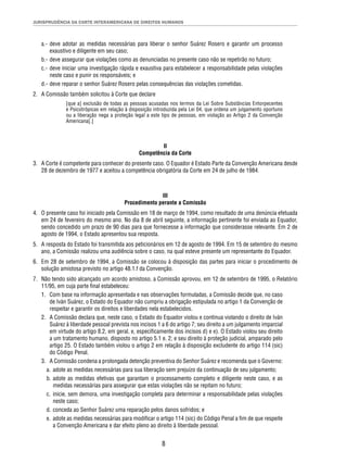 JURISPRUDÊNCIA DA CORTE INTERAMERICANA DE DIREITOS HUMANOS 
a.- deve adotar as medidas necessárias para liberar o senhor Suárez Rosero e garantir um processo 
8 
exaustivo e diligente em seu caso; 
b.- deve assegurar que violações como as denunciadas no presente caso não se repetirão no futuro; 
c.- deve iniciar uma investigação rápida e exaustiva para estabelecer a responsabilidade pelas violações 
neste caso e punir os responsáveis; e 
d.- deve reparar o senhor Suárez Rosero pelas consequências das violações cometidas. 
2. A Comissão também solicitou à Corte que declare 
[que a] exclusão de todas as pessoas acusadas nos termos da Lei Sobre Substâncias Entorpecentes 
e Psicotrópicas em relação à disposição introduzida pela Lei 04, que ordena um julgamento oportuno 
ou a liberação nega a proteção legal a este tipo de pessoas, em violação ao Artigo 2 da Convenção 
Americana[.] 
II 
Competência da Corte 
3. A Corte é competente para conhecer do presente caso. O Equador é Estado Parte da Convenção Americana desde 
28 de dezembro de 1977 e aceitou a competência obrigatória da Corte em 24 de julho de 1984. 
III 
Procedimento perante a Comissão 
4. O presente caso foi iniciado pela Comissão em 18 de março de 1994, como resultado de uma denúncia efetuada 
em 24 de fevereiro do mesmo ano. No dia 8 de abril seguinte, a informação pertinente foi enviada ao Equador, 
sendo concedido um prazo de 90 dias para que fornecesse a informação que considerasse relevante. Em 2 de 
agosto de 1994, o Estado apresentou sua resposta. 
5. A resposta do Estado foi transmitida aos peticionários em 12 de agosto de 1994. Em 15 de setembro do mesmo 
ano, a Comissão realizou uma audiência sobre o caso, na qual esteve presente um representante do Equador. 
6. Em 28 de setembro de 1994, a Comissão se colocou à disposição das partes para iniciar o procedimento de 
solução amistosa previsto no artigo 48.1.f da Convenção. 
7. Não tendo sido alcançado um acordo amistoso, a Comissão aprovou, em 12 de setembro de 1995, o Relatório 
11/95, em cuja parte fi nal estabeleceu: 
1. Com base na informação apresentada e nas observações formuladas, a Comissão decide que, no caso 
de Iván Suárez, o Estado do Equador não cumpriu a obrigação estipulada no artigo 1 da Convenção de 
respeitar e garantir os direitos e liberdades nela estabelecidos. 
2. A Comissão declara que, neste caso, o Estado do Equador violou e continua violando o direito de Iván 
Suárez à liberdade pessoal prevista nos incisos 1 a 6 do artigo 7; seu direito a um julgamento imparcial 
em virtude do artigo 8.2, em geral, e, especifi camente dos incisos d) e e). O Estado violou seu direito 
a um tratamento humano, disposto no artigo 5.1 e. 2; e seu direito à proteção judicial, amparado pelo 
artigo 25. O Estado também violou o artigo 2 em relação à disposição excludente do artigo 114 (sic) 
do Código Penal. 
3. A Comissão condena a prolongada detenção preventiva do Senhor Suárez e recomenda que o Governo: 
a. adote as medidas necessárias para sua liberação sem prejuízo da continuação de seu julgamento; 
b. adote as medidas efetivas que garantam o processamento completo e diligente neste caso, e as 
medidas necessárias para assegurar que estas violações não se repitam no futuro; 
c. inicie, sem demora, uma investigação completa para determinar a responsabilidade pelas violações 
neste caso; 
d. conceda ao Senhor Suárez uma reparação pelos danos sofridos; e 
e. adote as medidas necessárias para modifi car o artigo 114 (sic) do Código Penal a fi m de que respeite 
a Convenção Americana e dar efeito pleno ao direito à liberdade pessoal. 
 