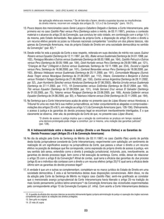 DIREITO À LIBERDADE PESSOAL - CASO LÓPEZ ÁLVAREZ VS. HONDURAS 
dar aplicação efetiva aos mesmos.12 Se de fato não o fazem, devido a supostas lacunas ou insufi ciências 
do direito interno, incorrem em violação dos artigos 25, 1(1) e 2 da Convenção” (pars. 18-21). 
13. Pouco depois dos mencionados casos Genie Lacayo e Caballero Delgado e Santana, a Corte Interamericana, pela 
primeira vez no caso Castillo Páez versus Peru (Sentença sobre o mérito, de 03.11.1997), precisou o conteúdo 
material e o alcance do artigo 25 da Convenção, que concluiu ter sido violado, em combinação com o artigo 1(1) 
da mesma, pelo Estado demandado. Nas palavras da própria Corte, a disposição do artigo 25 sobre o direito a 
um recurso efetivo perante os juízes ou tribunais nacionais competentes “constitui um dos pilares básicos, não 
apenas da Convenção Americana, mas do próprio Estado de Direito em uma sociedade democrática no sentido 
da Convenção” (par. 82).13 
14. Desde então foi esta a posição da Corte a esse respeito, reiterada em suas decisões de mérito nos casos Suárez 
Rosero versus Equador (Sentença de 12.11.1997, par. 65), Blake versus Guatemala (Sentença de 24.01.1998, par. 
102), Paniagua Morales e Outros versus Guatemala (Sentença de 08.03.1998, par. 164), Castillo Petruzzi e Outros 
versus Peru (Sentença de 30.05.1999, par. 184), Cesti Hurtado versus Peru (Sentença de 29.09.1999, par. 121), 
“Crianças de Rua” (Villagrán e Outros versus Guatemala, Sentença de 19.11.1999, par. 234), Durand e Ugarte 
versus Peru, Sentença de 16.98.2000, par. 101), Cantoral Benavides versus Peru (Sentença de 18.08.2000, par. 
163), Bámaca Velásquez versus Guatemala (Sentença de 25.11.2000, par. 191), Comunidade Mayagna (Sumo) 
Awas Tingni versus Nicarágua (Sentença de 31.08.2001, par. 112), Hilaire, Constantine e Benjamin e Outros 
versus Trinidad e Tobago (Sentença de 21.06.2002, par. 150), Cantos versus Argentina (Sentença de 28.11.2002, 
par. 52), Juan Humberto Sánchez versus Honduras (Sentença de 07.06.2003), Maritza Urrutia versus Guatemala 
(Sentença de 27.11.2003, par. 117), 19 Comerciantes versus Colômbia (Sentença de 05.07.2004, par. 193), 
Tibi versus Equador (Sentença de 07.09.2004, par. 131), Irmãs Serrano Cruz versus El Salvador (Sentença 
de 01.03.2005, par. 75), Yatama versus Paraguai (Sentença de 23.06.2005, par. 169), Acosta Calderón versus 
Equador (Sentença de 24.06.2005, par. 93), e Palamara Iribarne versus Chile (Sentença de 22.11.2005, par. 184). 
15. Na Sentença que a Corte Interamericana acaba de adotar no presente caso de López Álvarez versus Honduras, o 
Tribunal foi uma vez mais fi el à sua melhor jurisprudência, ao tratar conjuntamente as alegadas–e comprovadas– 
violações dos artigos 25 e 8(1), em relação ao artigo 1(1) da Convenção Americana (pars. 126-156). Efetivamente, 
o acesso à justiça e às garantias do devido processo legal se encontram inevitavelmente interligados. É o que 
claramente se observa, inter alia, da ponderação da Corte de que, no presente caso López Álvarez, 
“O direito de acesso à justiça implica que a solução da controvérsia se produza em tempo razoável; 
uma demora prolongada pode chegar a constituir, por si mesma, uma violação das garantias judiciais” 
(par. 128). 
IV. A Indissociabilidade entre o Acesso à Justiça (Direito a um Recurso Efetivo) e as Garantias do 
Devido Processo Legal (Artigos 25 e 8 da Convenção Americana) 
16. No dia da adoção pela Corte da Sentença de Mérito (de 03.11.1997) no caso Castillo Páez,–ponto de partida 
desta lúcida jurisprudence constante da Corte Interamericana,–experimentei com satisfação um sentimento de 
realização de um signifi cativo avanço na jurisprudência da Corte, que passou a situar o direito a um recurso 
efetivo na posição de destaque que lhe corresponde, como expressão do próprio direito de acesso à justiça,–em 
seu sentido lato sensu, entendido como o direito à prestação jurisdicional, incluindo, pois, inevitavelmente, as 
garantias do devido processo legal, bem como a fi el execução da sentença. Como, então, deixar de relacionar 
o artigo 25 com o artigo 8 da Convenção? Afi nal de contas, qual seria a efi cácia das garantias do due process 
(artigo 8) se o indivíduo não contasse com o direito a um recurso efetivo (artigo 25)? E qual seria a efi cácia deste 
último sem as garantias do devido processo legal? 
17. A verdade é que um e outras se complementam, completam-se no marco jurídico do Estado de Direito em uma 
sociedade democrática. É esta a sã hermenêutica destas duas disposições convencionais. Além disso, no dia 
da adoção pela Corte da Sentença de Mérito no trágico caso Castillo Páez, senti-me gratifi cado ao constatar 
que o mencionado avanço jurisprudencial da Corte Interamericana havia liberado o artigo 25–na tradição do 
mais lúcido pensamento jurídico latino-americano14–da Convenção Americana das vicissitudes experimentadas 
pelo correspondente artigo 13 da Convenção Europeia (cf. infra). Com acerto a Corte Interamericana destacou 
12. A questão da efi cácia dos recursos internos se encontra intimamente ligada à própria administração de justiça e à operação dos órgãos nacionais 
competentes para reparar as violações dos direitos protegidos. 
13. Sem grifo no original. 
14. Cf. nota (4) supra. 
89 
 