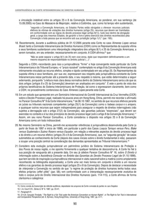 JURISPRUDÊNCIA DA CORTE INTERAMERICANA DE DIREITOS HUMANOS 
a vinculação indelével entre os artigos 25 e 8 da Convenção Americana, ao ponderar, em sua sentença (de 
15.09.2005) no Caso do Massacre de Mapiripán, relativo à Colômbia, que, como há tempo vêm sustentando, 
“segundo a Convenção Americana, os Estados Partes estão obrigados a oferecer recursos judiciais 
efetivos às vítimas de violações dos direitos humanos (artigo 25), recursos que devem ser tramitados 
em conformidade com as regras do devido processo legal (artigo 8(1)), tudo isso dentro da obrigação 
geral, a cargo dos mesmos Estados, de garantir o livre e pleno exercício dos direitos reconhecidos pela 
Convenção a toda pessoa que se encontre sob sua jurisdição (artigo 1(1)” (par. 195). 
18. Recentemente, durante a audiência pública de 01.12.2005 perante esta Corte no caso Ximenes Lopes versus 
Brasil, tanto a Comissão Interamericana de Direitos Humanos (CIDH) como os Representantes da suposta vítima 
e seus familiares sustentaram uma interpretação integradora dos artigos 8(1) e 25 da Convenção Americana, a 
serem tomados, em seu entender, necessariamente em conjunto. A CIDH afi rmou15 que 
“Não se pode separar o artigo 8(1) do 25 nem vice-versa, dado que respondem defi nitivamente a um 
mesmo esquema de responsabilidade no âmbito judicial (...)”. 
Segundo a CIDH,–recordando para isso a jurisprudência “fi rme” e hoje convergente neste particular da Corte 
Interamericana e do Tribunal Europeu,–o “prazo razoável” contemplado no artigo 8 da Convenção Americana está 
intimamente vinculado ao recurso efetivo, simples e rápido contemplado em seu artigo 25. Os Representantes da 
suposta vítima e seus familiares, por sua vez, expressaram seu respeito pela jurisprudência constante da Corte 
Interamericana nesse particular até a presente data, e seu respaldo à mesma, que estão determinados a seguir 
externando, porquanto “a leitura mais clara dessa normativa dentro do Sistema Interamericano seria a de que os 
dois artigos [artigos 8 e 25 da Convenção] deveriam ser analisados em conjunto”. É este o ponto de vista dos 
próprios benefi ciários do Sistema Interamericano de Proteção, tal como o expressaram claramente, bem como 
a CIDH, no procedimento contencioso do Caso Ximenes Lopes perante esta Corte. 
19. Em um estudo que apresentei em um Seminário Internacional do Comitê Internacional da Cruz Vermelha (CICR) 
sobre o Devido Processo Legal, realizado há poucos anos em Hong Kong, China, permiti-me recordar o afi rmado 
no Parecer Consultivo N° 9 da Corte Interamericana,16 de 06.10.1987, no sentido de que recursos efetivos perante 
os juízes ou tribunais nacionais competentes (artigo 25(1) da Convenção) como o habeas corpus e o amparo, 
e quaisquer outros recursos que sejam indispensáveis para assegurar o respeito de direitos inderrogáveis (não 
sujeitos a derrogação sob o artigo 27(2) da Convenção), são garantias judiciais “essenciais”, que devem ser 
exercidas no contexto e à luz dos princípios do devido processo legal (sob o artigo 8 da Convenção Americana).17 
Assim, em seu nono Parecer Consultivo, a Corte considerou o disposto nos artigos 25 e 8 da Convenção 
Americana como um todo indissociável. 
20. No mesmo Seminário na China, permiti-me acrescentar referências à jurisprudência desenvolvida pela Corte (a 
partir de fi nais de 1997 e início de 1998), em particular a partir dos Casos Loayza Tamayo versus Peru, Blake 
versus Guatemala e Suárez Rosero versus Equador, em relação a relevantes aspectos do devido processo legal 
e do direito a um recurso efetivo (artigos 25 e 8 da Convenção Americana), que, na “segunda geração” de casos 
submetidos ao conhecimento da Corte (depois dos casos iniciais sobre o direito fundamental à vida), passaram 
a ocupar uma posição central na consideração das demandas apresentadas ao Tribunal Interamericano.18 
21. Considero esta evolução jurisprudencial um patrimônio jurídico do Sistema Interamericano de Proteção e 
dos Povos de nossa região, e me oponho fi rmemente a qualquer tentativa de desconstruí-la. A Corte foi fi el à 
sua posição de vanguarda até a presente data. Em seu já célebre Parecer Consultivo N° 16, sobre O Direito à 
Informação sobre a Assistência Consular no Âmbito das Garantias do Devido Processo Legal (de 01.10.1999), 
que tem servido de inspiração à jurisprudência internacional in statu nascendi sobre a matéria (como amplamente 
reconhecido na bibliografi a especializada), a Corte uma vez mais tomou em conjunto o direito a um recurso 
efetivo e as garantias do devido processo legal (artigos 25 e 8 da Convenção). Depois de destacar a necessidade 
de interpretar a Convenção no sentido de que “o regime de proteção de direitos humanos tenha todos seus 
efeitos próprios (effet utile)” (par. 58),–em conformidade com a interpretação necessariamente evolutiva de 
todo o corpus juris do Direito Internacional dos Direitos Humanos (pars. 114-115), a Corte afi rmou de forma 
claríssima e categórica: 
15. Como consta da transcrição da referida audiência, depositada nos arquivos da Corte e enviada às partes no cas d’espèce. 
16. I.-A. Court H.R., Séries A, N° 9, 1987, pp. 23-41. 
17. Paragraph 41. 
18. Cf. A.A. Cançado Trindade, “The Right to a Fair Trial under the American Convention on Human Rights”, in The Right to Fair Trial in International 
and Comparative Perspective (ed. A. Byrnes), Hong Kong/China, University of Hong Kong, 1997, pp. 4-11. 
90 
 