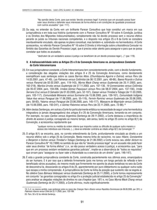 DIREITO À LIBERDADE PESSOAL - CASO LÓPEZ ÁLVAREZ VS. HONDURAS 
“Na opinião desta Corte, para que exista ‘devido processo legal’ é preciso que um acusado possa fazer 
valer seus direitos e defender seus interesses de forma efetiva e em condições de igualdade processual 
com outros acusados” (par. 117). 
22. Ou seja, no entender da Corte,–em um brilhante Parecer Consultivo que hoje constitui um marco em sua 
jurisprudência e em toda sua história (juntamente com o Parecer Consultivo N° 18 sobre A Condição Jurídica 
e os Direitos dos Migrantes Indocumentados),–simplesmente não há devido processo sem o recurso efetivo 
perante os juízes ou tribunais nacionais competentes, e o disposto nos artigos 25 e 8 da Corte se considera 
inevitavelmente vinculado, não apenas no plano conceitual, mas também–e, sobretudo–no hermenêutico. A Corte 
acrescentou, no referido Parecer Consultivo N° 16 sobre O Direito à Informação sobre a Assistência Consular no 
Âmbito das Garantias do Devido Processo Legal, que é preciso estar atento para assegurar e para que se possa 
constatar que todos os acusados. 
“desfrutem de um verdadeiro acesso à justiça e se benefi ciem de um devido processo legal (...)” (par. 119). 
V. A Indissociabilidade entre os Artigos 25 e 8 da Convenção Americana na Jurisprudence Constante 
91 
da Corte Interamericana 
23. Em sua jurisprudence constante, a Corte Interamericana tem consistentemente unido, com o devido fundamento, 
a consideração das alegadas violações dos artigos 8 e 25 da Convenção Americana, como devidamente 
exemplifi cam suas sentenças sobre os casos Barrios Altos (Chumbipuma Aguirre e Outros) versus Peru (de 
14.03.2001, pars. 47-49), Las Palmeras versus Colômbia (de 06.12.2001, pars. 48-66), Baena Ricardo e Outros 
versus Panamá (de 02.02.2001, pars. 119-143), Myrna Mack Chang versus Guatemala (de 25.11.2003, pars. 
162-218), Maritza Urrutia versus Guatemala (de 27.11.2003, pars. 107-130, 19 Comerciantes versus Colômbia 
(de 05.07.2004, pars. 159-206, Irmãos Gómez Paquiyauri versus Peru (de 08.07.2004, pars. 137-156), Irmãs 
Serrano Cruz versus El Salvador (de 01.03.2005, pars. 52-107), Caesar versus Trinidad e Tobago (de 11.03.2005, 
pars. 103-117), Comunidade Moiwana versus Suriname (de 15.06.2005, pars. 139-167), Comunidade Indígena 
Yakye Axa versus Paraguai (de 17.06.2005, pars. 55-119), Fermín Ramírez versus Guatemala (de 20.06.2005, 
pars. 58-83), Yatama versus Paraguai (de 23.06.2005, pars. 145-177), Massacre de Mapiripán versus Colômbia 
(de 15.09.2005, pars. 193-241), e Gómez Palomino versus Peru (de 22.11.2005, pars. 72-86).19 
24. Além destas Sentenças, em outras a Corte foi particularmente enfática na necessidade de seguir uma hermenêutica 
integradora (e jamais desagregadora) dos artigos 8 e 25 da Convenção Americana, tomando-os em conjunto. 
Por exemplo, no caso Cantos versus Argentina (Sentença de 28.11.2002), a Corte destacou a importância do 
direito de acesso à justiça, consagrado ao mesmo tempo, lato sensu, tanto no artigo 25 como no artigo 8(1) da 
Convenção, e acrescentou rapidamente que 
“qualquer norma ou medida da ordem interna que imponha custos ou difi culte de qualquer outra maneira o 
acesso dos indivíduos aos tribunais, (...) deve-se entender contrária ao citado artigo 8(1) da Convenção”.20 
25. O artigo 8(1) se encontra, pois, no correto entendimento da Corte, profundamente vinculado ao direito a um 
recurso efetivo sob o artigo 25 da Convenção. Nesta mesma linha de raciocínio, no caso Hilaire, Constantine 
e Benjamin e Outros versus Trinidad e Tobago (Sentença de 21.06.2002) a Corte evocou seu obiter dictum no 
Parecer Consultivo N° 16 (1999) no sentido de que não há “devido processo legal” se um acusado não pode fazer 
valer seus direitos “de forma efetiva” (i.e., se não possui verdadeiro acesso à justiça), e acrescentou que, “para 
que em um processo existam verdadeiras garantias judiciais”, impõe-se a observância de “todos os requisitos” 
que sirvam para “assegurar ou fazer valer a titularidade ou o exercício de um direito” (pars. 146-147). 
26. É esta a grande jurisprudência constante da Corte, construída pacientemente nos últimos anos, emancipadora 
do ser humano. E é por isso que a defendo fi rmemente (pois me tomou um longo período de refl exão e tem 
benefi ciado vários acusados), do mesmo modo que fi rmemente me oponho às atuais tentativas no seio da Corte 
de desconstruí-la, dissociando os artigos 8 do 25, aparentemente por puro diletantismo ou qualquer outra razão 
que escapa a minha compreensão. A jurisprudência da Corte na linha da posição que sustento não se esgota aí. 
No célebre Caso Bámaca Velásquez versus Guatemala (Sentença de 25.11.2000), a Corte tomou expressamente 
em conjunto “as garantias consagradas no artigo 8 e a proteção judicial estabelecida no artigo 25 da Convenção” 
para analisar as alegadas violações de direitos no cas d’espèce (par. 187) e, no Caso Myrna Mack Chang versus 
Guatemala (Sentença de 25.11.2003), a Corte afi rmou, muito signifi cativamente: 
19. E cf., no mesmo sentido, suas sentenças sobre os casos das Crianças Yean e Bosico versus República Dominicana (de 08.09.2005, par. 201), e 
Palamara Iribarne versus Chile (de 22.11.2005, pars. 120-189. 
20. Pars. 50 e 52 da referida Sentença. 
 