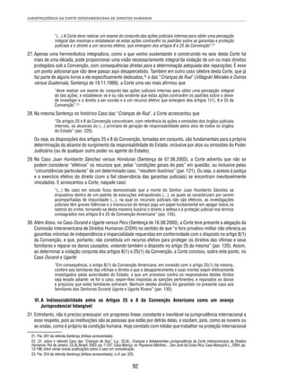 JURISPRUDÊNCIA DA CORTE INTERAMERICANA DE DIREITOS HUMANOS 
“(...) A Corte deve realizar um exame do conjunto das ações judiciais internas para obter uma percepção 
integral das mesmas e estabelecer se estas ações contravêm os padrões sobre as garantias e proteção 
judiciais e o direito a um recurso efetivo, que emergem dos artigos 8 e 25 da Convenção”.21 
27. Apenas uma hermenêutica integradora, como a que venho sustentando e construindo no seio desta Corte há 
mais de uma década, pode proporcionar uma visão necessariamente integral da violação de um ou mais direitos 
protegidos sob a Convenção, com consequências diretas para a determinação adequada das reparações. É esse 
um ponto adicional que não deve passar aqui desapercebido. Também em outro caso célebre desta Corte, que já 
faz parte de alguns livros a ele especifi camente dedicados,22 o das “Crianças de Rua” (Villagrán Morales e Outros 
versus Guatemala, Sentença de 19.11.1999), a Corte uma vez mais afi rmou que 
“deve realizar um exame do conjunto das ações judiciais internas para obter uma percepção integral 
de tais ações, e estabelecer se é ou não evidente que estas ações contravêm os padrões sobre o dever 
de investigar e o direito a ser ouvido e a um recurso efetivo que emergem dos artigos 1(1), 8 e 25 da 
Convenção”.23 
28. Na mesma Sentença no histórico Caso das “Crianças de Rua”, a Corte acrescentou que 
“Os artigos 25 e 8 da Convenção concretizam, com referência às ações e omissões dos órgãos judiciais 
internos, os alcances do (...) princípio de geração de responsabilidade pelos atos de todos os órgãos 
do Estado” (par. 220). 
Ou seja, as disposições dos artigos 25 e 8 da Convenção, tomadas em conjunto, são fundamentais para a própria 
determinação do alcance do surgimento da responsabilidade do Estado, inclusive por atos ou omissões do Poder 
Judiciário (ou de qualquer outro poder ou agente do Estado). 
29. No Caso Juan Humberto Sánchez versus Honduras (Sentença de 07.06.2003), a Corte advertiu que não se 
podem considerar “efetivos” os recursos que, pelas “condições gerais do país” em questão, ou inclusive pelas 
“circunstâncias particulares” de um determinado caso, “resultem ilusórios” (par. 121). Ou seja, o acesso à justiça 
e o exercício efetivo do direito (com a fi el observância das garantias judiciais) se encontram inevitavelmente 
vinculados. E acrescentou a Corte, naquele caso: 
“(...) No caso em estudo fi cou demonstrado que a morte do Senhor Juan Humberto Sánchez se 
enquadrou dentro de um padrão de execuções extrajudiciais (...), as quais se caracterizam por serem 
acompanhadas de impunidade (...), na qual os recursos judiciais não são efetivos, as investigações 
judiciais têm graves falências e o transcurso do tempo joga um papel fundamental em apagar todos os 
rastros do crime, tornando-se desta maneira ilusório o direito à defesa e à proteção judicial nos termos 
consagrados nos artigos 8 e 25 da Convenção Americana” (par. 135). 
30. Além disso, no Caso Durand e Ugarte versus Peru (Sentença de 16.08.2000), a Corte teve presente a alegação da 
Comissão Interamericana de Direitos Humanos (CIDH) no sentido de que “o foro privativo militar não oferecia as 
garantias mínimas de independência e imparcialidade requeridas em conformidade com o disposto no artigo 8(1) 
da Convenção, e que, portanto, não constituía um recurso efetivo para proteger os direitos das vítimas e seus 
familiares e reparar os danos causados, violando também o disposto no artigo 25 da mesma” (par. 120). Assim, 
ao determinar a violação conjunta dos artigos 8(1) e 25(1) da Convenção, a Corte concluiu, sobre este ponto, no 
Caso Durand e Ugarte: 
“Em consequência, o artigo 8(1) da Convenção Americana, em conexão com o artigo 25(1) da mesma, 
confere aos familiares das vítimas o direito a que o desaparecimento e suas mortes sejam efetivamente 
investigados pelas autoridades do Estado; a que um processo contra os responsáveis destes ilícitos 
seja levado adiante; se for o caso, sejam-lhes impostas as sanções pertinentes, e reparados os danos 
e prejuízos que estes familiares sofreram. Nenhum destes direitos foi garantido no presente caso aos 
familiares dos Senhores Durand Ugarte e Ugarte Rivera” (par. 130). 
VI. A Indissociabilidade entre os Artigos 25 e 8 da Convenção Americana como um avanço 
92 
Jurisprudencial Intangível 
31. Entretanto, não é preciso pressupor um progresso linear, constante e inevitável na jurisprudência internacional a 
esse respeito, pois as instituições são as pessoas que estão por detrás delas, e oscilam, pois, como as nuvens ou 
as ondas, como é próprio da condição humana. Hoje constato com nitidez que trabalhar na proteção internacional 
21. Par. 201 da referida Sentença (ênfase acrescentada). 
22. Cf., sobre o referido Caso das “Crianças de Rua”, e.g.: CEJIL, Crianças e Adolescentes–Jurisprudência da Corte Interamericana de Direitos 
Humanos, Rio de Janeiro, CEJIL/Brasil, 2003, pp. 7-237; Casa Aliança, os Pequenos Mártires..., San José da Costa Rica, Casa Aliança/A.L., 2004, pp. 
13-196; entre várias outras publicações sobre o caso em consideração. 
23. Par. 224 da referida Sentença (ênfase acrescentada), e cf. par. 225. 
 
